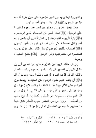 ‫ﻭﺘﺸﺎﻭﺭﻭﺍ ﻓﻴﻤﺎ ﺒﻴﻨﻬﻡ ﻓﻰ ﺘﺩﺒﻴﺭ ﻤﺅﺍﻤﺭﺓ ﻋﻠﻰ ﺤﻴﻥ ﻏﺭﺓ ﺃﺜﻨـﺎﺀ‬
          ‫ﺠﻠﻭﺱ ﺍﻟﺭﺴﻭل }‪ {‬ﺇﻟﻰ ﺠﺎﻨﺏ ﺠﺩﺍﺭ ﺃﺤﺩ ﺒﻴﻭﺘﻬﻡ.‬
‫ﺤﻴﺙ ﻨﻬﺽ ﻋﻤﺭﻭ ﺒﻥ ﺠﺤﺎﺵ ﺒﻥ ﻜﻌﺏ ﺒﺼـﺨﺭﺓ ﻟﻴﻠﻘﻴﻬـﺎ‬
‫ﻋﻠﻰ ﺍﻟﺭﺴﻭل }‪ {‬ﻓﺠﺎﺀ ﺍﻟﺨﺒﺭ ﻤﻥ ﺍﻟﺴـﻤﺎﺀ ﺇﻟـﻰ ﺍﻟﺭﺴـﻭل‬
‫}‪ {‬ﺒﻨﻴﺔ ﺍﻟﻴﻬﻭﺩ، ﻓﻘﺎﻡ ﻭﻋﺎﺩ ﺇﻟﻰ ﺍﻟﻤﺩﻴﻨﺔ ﺩﻭﻥ ﺃﻥ ﻴﺸﻌﺭ ﺒـﻪ‬
‫ﺃﺤﺩ ﻭﺃﻗﺒل ﺍﺼﺤﺎﺒﻪ ﺤﺘﻰ ﺃﺨﺒﺭﻫﻡ ﺒﻐﺩﺭ ﺍﻟﻴﻬﻭﺩ. ﻭﺃﻤﺭ ﺍﻟﺭﺴﻭل‬
‫}‪ {‬ﺃﺼﺤﺎﺒﻪ ﺒﺎﻟﺘﻬﻴﺅ ﻟﺤﺭﺒﻬﻡ ﺜﻡ ﺴﺎﺭ ﺍﻟﻨﺎﺱ ﺤﺘﻰ ﻨﺯل ﺒﻬـﻡ،‬
‫ﻓﺘﺤﺼﻨﻭﺍ ﻓﻰ ﺤﺼﻭﻨﻬﻡ، ﻭﺃﻤﺭ ﺍﻟﺭﺴﻭل }‪ {‬ﺒﻘﻁﻊ ﺍﻟﻨﺨﻴـل‬
                                                    ‫ﻭﺤﺭﻗﻪ.‬
‫ﻭﺇﺭﺴل ﺤﻠﻔﺎﺀ ﺍﻟﻴﻬﻭﺩ ﻤﻥ ﺍﻟﺨﺯﺭﺝ ﻤﻨﻬﻡ ﻋﺒﺩ ﺍﷲ ﺒﻥ ﺃﺒﻰ ﺒﻥ‬
‫ﺴﻠﻭل ﺇﻟﻰ ﺒﻨﻰ ﺍﻟﻨﻀﻴﺭ ﺃﻥ ﻴﺜﺒﺘـﻭﺍ، ﻭﻭﻋـﺩﻭﻫﻡ ﺒﺎﻟﻤﺴـﺎﻋﺩﺓ.‬
‫ﻭﻗﺫﻑ ﺍﷲ ﻓﻰ ﻗﻠﻭﺏ ﺍﻟﻴﻬﻭﺩ ﺍﻟﺭﻋﺏ ﻭﻁﻠﺒﻭﺍ ﻤـﻥ ﺭﺴـﻭل ﺍﷲ‬
‫}‪ {‬ﺃﻥ ﻴﻜﻑ ﻋﻨﻬﻡ ﻤﻘﺎﺒل ﺍﻟﺭﺤﻴل ﻋﻥ ﺍﻟﻤﺩﻴﻨـﺔ ﻭﻴﺤﻤﻠـﻭﻥ‬
‫ﺃﻤﻭﺍﻟﻬﻡ ﻋﻠﻰ ﺍﻷﺒل ﻓﻴﻤﺎ ﻋـﺩﺍ ﺍﻟﺤﻠﻘـﺔ ) ﺍﻟﺴـﻼﺡ ( ﻓﻭﺍﻓـﻕ‬
‫ﻭﺨﺭﺠﻭﺍ ﺇﻟﻰ ﺨﻴﺒﺭ ﻭﻤﻨﻬﻡ ﻤﻥ ﺴﺎﺭ ﺇﻟﻰ ﺍﻟﺸﺎﻡ. ﻭﻨـﺯل ﻤـﻥ‬
‫ﺃﺸﺭﺍﻓﻬﻡ ﺒﺨﻴﺒﺭ. ﺴﻼﻡ ﺒﻥ ﺃﺒﻰ ﺍﻟﺤﻘﻴﻕ ﻭﻜﻨﺎﻨﺔ ﺒﻥ ﺍﻟﺭﺒﻴﻊ، ﻭﺤﻰ‬
                                            ‫) ٢(‬
‫ﻭﻨﺯل ﻓﻰ ﺒﻨﻰ ﺍﻟﻨﻀﻴﺭ ﺴﻭﺭﺓ ﺍﻟﺤﺸﺭ ﻴﺫﻜﺭ ﻓﻴﻬﺎ‬            ‫ﺒﻥ ﺃﺤﻁﺏ‬
‫ﻤﺎ ﺃﺼﺎﺒﻬﻡ ﺍﷲ ﺒﻴﻪ ﻤﻥ ﻨﻘﻤﺘﻪ ﻗﺎل ﺘﻌﺎﻟﻰ: ‪ ‬ﻫﻭ ﺍﱠـ ِﻱ ﺃﺨﹾـﺭﺝ‬
‫‪ ‬ﻟ ﺫ َ ‪ ‬‬


    ‫ﺍﻟﻁﺒﺭﻯ ٢ /٣٨ – ٥٨،‬        ‫)٢( ﺍﺒﻥ ﻫﺸﺎﻡ ٣ / ٠١١ – ١١١،‬
      ‫ﺍﺒﻥ ﺍﻷﺜﻴﺭ ٢ / ٩١١.‬   ‫ﺍﺒﻥ ﻋﺒﺩ ﺍﻟﺒﺭ، ﺹ ٤٦١ – ٥٦١.‬
 