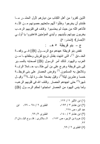 ‫ﺍﻟ ِﻴﻥ ﻜﻔ ‪‬ﻭﺍ ﻤﻥ ﺃﻫ ِ ﺍﻟﻜ ﹶﺎﺏ ِﻥ ﺩ ‪‬ﺎﺭﻫﻡ ﻷﻭ ِ ﺍﻟﺤﺸﹾـﺭ ‪‬ـﺎ‬
  ‫ﱠﺫ ‪ ‬ﹶ ﹶﺭ ِ ‪ َ ‬ل ِﺘ ِ ﻤ ِﻴ ِ ِ ‪ َ ‬ل ‪ ِ ‬ﻤ‬
‫ﻅ ﹶﻨﺘﻡ َﻥ ﻴﺨﺭ ‪‬ﻭﺍ ﻭﻅ ﱡﻭﺍ ﺃﻨ ‪‬ﻡ ‪‬ﺎﻨﻌﺘﻬﻡ ﺤ ‪‬ﻭﻨ ‪‬ﻡ ‪‬ـﻥ ﺍﻟﱠـﻪ‬
‫ﹶﻨ ﹸ ‪ ‬ﺃ ‪ ‬ﹾ ‪‬ﺠ ‪ ‬ﹶﻨ َ ﱠﻬ ﻤ ِ ‪ ‬ﹸ ‪  ‬ﺼ ﹸﻬ ﻤ ‪ ‬ﻠ ِ‬
‫ﻓﺄ ﹶﺎﻫﻡ ﺍﻟﻠﻪ ﻤﻥ ﺤﻴﺙ ﻟﻡ ‪‬ﺤﺘ ِ ‪‬ﻭﺍ ﻭﻗﺫﻑ ِﻲ ﻗﹸﻭﺒﻬﻡ ﺍﻟﺭﻋ‪‬ـﺏ‬
‫‪‬‬   ‫‪ ‬ﹶ ﹶ ﹶ ﻓ ﹸﻠ ِ ِ ‪ ‬‬ ‫ﹶ َﺘ ‪  ‬ﱠ ‪    ِ ‬ﹸ ﹶ ‪ ‬ﻴ ‪ ‬ﹶﺴﺒ‬
‫ﻴﺨﺭ ‪‬ﻭﻥ ﺒ ‪‬ﻭﺘ ‪‬ﻡ ﺒﺄﻴ ِﻴﻬﻡ ﻭﺃﻴ ِﻱ ﺍﻟﻤﺅﻤ ِﻴﻥ ﹶﺎﻋﺘﺒ ‪‬ﻭﺍ ‪‬ﺎ ﺃﻭ ِـﻲ‬
  ‫‪ِ ْ ‬ﻨ ‪ ‬ﻓ ‪ ‬ﹶ ِﺭ ﻴ ُ ‪‬ﻟ‬     ‫‪ ‬ﹾ ِﺒ ‪ ‬ﻴ ﹶﻬ ِ َ ‪‬ﺩ ِ ‪ َ ‬ﺩ‬
                                       ‫ﺍﻷﺒ ‪‬ﺎﺭ‪] ‬ﺍﻟﺤﺸﺭ: ٢[.‬
                                                    ‫َ ‪‬ﺼ ِ‬
                           ‫ﺝ – ﺒﻨﻭ ﻗﺭﻴﻅﺔ ٥ ﻫـ :‬
‫ﻨﻘﺽ ﺒﻨﻭ ﻗﺭﻴﻅﺔ ﻋﻬﺩﻫﻡ ﻤﻊ ﺍﻟﺭﺴـﻭل }‪ {‬ﻓـﻰ ﻭﻗﻌـﺔ‬
‫ﺍﻟﺨﻨـﺩﻕ )١(، ﺍﻟﺘﻰ ﺍﻨﺘﻬﺕ ﺒﻔﺸل ﺫﺭﻴﻊ ﻟﻘﺭﻴﺵ ﻭﺤﻠﻔﺎﺌﻬـﺎ ﻤـﻥ‬
‫ﺍﻟﻌﺭﺏ ﻭﺍﻟﻴﻬﻭﺩ. ﻟﺫﻟﻙ ﺃﻤﺭ ﺍﻟﺭﺴﻭل }‪ {‬ﺃﺼﺤﺎﺒﻪ ﺒﺎﻟﻤﺴـﻴﺭ‬
‫ﺇﻟﻰ ﺒﻨﻰ ﻗﺭﻴﻅﺔ ﻭﺨﺭﺝ ﻋﻠﻰ ﺒﻥ ﺃﺒﻰ ﻁﺎﻟـﺏ ﺤـﺎﻤﻼ ﺍﻟﺭﺍﻴـﺔ‬
        ‫ﹰ‬
‫ﻭﺘﻼﺤﻕ ﺒﻪ ﺍﻟﻤﺴﻠﻤﻭﻥ.)٢( ﻭﻓﺭﺽ ﺍﻟﺤﺼﺎﺭ ﻋﻠﻰ ﺒﻨﻰ ﻗﺭﻴﻅـﺔ‬
‫ﺨﻤﺴﺎ ﻭﻋﺸﺭﻴﻥ ﻟﻴﻠﺔ)٣(، ﻭﻗﻴل ﺒﻀﻌﺔ ﻋﺸـﺭﺓ ﻟﻴﻠـﺔ)٤( ﻭﻗﻴـل‬
                                                ‫ﹰ‬
‫ﺸﻬﺭﺍ)٥( ﺤﺘﻰ ﺍﺠﻬﺩﻫﻡ ﺍﻟﺤﺼﺎﺭ. ﻭﻗﺫﻑ ﺍﷲ ﻓﻰ ﻗﻠﻭﺒﻬﻡ ﺍﻟﺭﻋﺏ،‬
                                                ‫ﹰ‬
‫ﻭﻟﻤﺎ ﻴﺌﺱ ﺍﻟﻴﻬﻭﺩ ﻤﻥ ﺍﻟﺤﺼﺎﺭ ﺍﺴﺘﺠﺎﺒﻭﺍ ﻟﺤﻜﻡ ﺍﻟﺭﺴـﻭل }‪{‬‬


                                      ‫)١( ﺍﺒﻥ ﺍﻷﺜﻴﺭ ٢ / ٢٢١.‬
 ‫ﺍﺒﻥ‬   ‫ﺍﻟﻁﺒﺭﻯ ٢ / ٨٩ – ٩٩،‬             ‫)٢( ﺍﺒﻥ ﻫﺸﺎﻡ ٣ / ٣٩١،‬
                                          ‫ﻋﺒﺩ ﺍﻟﺒﺭ، ﺹ ٨٧١.‬
               ‫ﺍﻟﻁﺒﺭﻯ ٢/ ٩٩.‬           ‫)٣( ﺍﺒﻥ ﻫﺸﺎﻡ ٣ / ٠٤١،‬
‫ﺍﻟ ـﺒﻼﺫﺭﻯ : ﻓﺘ ـﻭﺡ ﺍﻟﺒﻠ ـﺩﺍﻥ١/‬
     ‫ـ‬        ‫ـ‬           ‫ـ‬      ‫)٤( ﻋﺭﻭﺓ ﺒﻥ ﺍﻟﺯﺒﻴﺭ، ﺹ ٧٨١،‬
                                                        ‫٣٢.‬
                                         ‫)٥( ﺍﻟﻁﺒﺭﻯ ٢ / ٩٩.‬
 