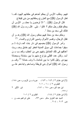 ‫ﻓﻴﻬﻡ. ﻭﻁﻠﺏ ﺍﻷﻭﺱ ﺃﻥ ﻴﺤﻜﻡ ﺃﺤﺩﻫﻡ ﻓﻰ ﺤﻠﻔﺎﺌﻬﻡ ﺍﻟﻴﻬﻭﺩ ﻜﻤـﺎ‬
     ‫ﻓﻌل ﺍﻟﺭﺴﻭل }‪ {‬ﻤﻊ ﺍﻟﺨﺯﺭﺝ ﻭﺤﻠﻔﺎﺌﻬﻡ ﻤﻥ ﺒﻨﻰ ﻗﻴﻨﻘﺎﻉ.‬
‫ﻗﺎل ﺍﻟﺭﺴﻭل }‪ " : {‬ﺍﻻ ﺘﺭﻀﻭﻥ ﻴﺎ ﻤﻌﺸـﺭ ﺍﻷﻭﺱ ﺃﻥ‬
‫ﻴﺤﻜﻡ ﻓﻴﻜﻡ ﺭﺠل ﻤﻨﻜﻡ ؟ ﻗﺎﻟﻭﺍ : ﺒﻠﻰ. ﻗﺎل ﺭﺴـﻭل ﺍﷲ }‪{‬‬
                                  ‫ﻓﺫﻟﻙ ﺇﻟﻰ ﺴﻌﺩ ﺒﻥ ﻤﻌﺎﺫ ".‬
‫ﻭﺤﻜﻡ ﺴﻌﺩ ﺒﻥ ﻤﻌﺎﺫ ﻓﻴﻬﻡ ﺒﺤﻜﻡ ﺭﺴﻭل ﺍﷲ }‪ {‬ﻭﻫـﻭ ﺃﻥ‬
    ‫) ٦(‬
         ‫ﺘﻘﺘل ﺍﻟﺭﺠﺎل، ﻭﺘﻘﺴﻡ ﺍﻷﻤﻭﺍل ﻭﺘﺴﺒﻰ ﺍﻟﺫﺭﺍﺭﻯ ﻭﺍﻟﻨﺴﺎﺀ.‬
‫ﻭﺃﻤﺭ ﺍﻟﺭﺴﻭل }‪ {‬ﺒﺤﺒﺴﻬﻡ ﻓﻰ ﺩﺍﺭ ﺒﻨﺕ ﺍﻟﺤـﺎﺭﺙ ﺜـﻡ‬
‫ﺴﻴﻘﻭﺍ ﺠﻤﺎﻋﺎﺕ ﺇﻟﻰ ﺴﻭﻕ ﺍﻟﻤﺩﻴﻨﺔ ﻓﺤﻔﺭ ﻟﻬﻡ ﺨﻨﺩﻕ ﻭﻀـﺭﺒﺕ‬
‫ﺃﻋﻨﺎﻗﻬﻡ ﻓﻰ ﺘﻠﻙ ﺍﻟﺨﻨﺎﺩﻕ ﻭﻓﻴﻬﻡ ﺤﻰ ﺒﻥ ﺃﺨﻁﺏ ﻭﻜﻌـﺏ ﺒـﻥ‬
‫ﺃﺴﺩ. ﻭﻜﺎﻥ ﻋﺩﺩ ﺍﻟﻘﺘﻠﻰ ﻴﺘﺭﺍﻭﺡ ﻤﻨﻬﻡ ﻤﺎ ﺒﻴﻥ ﺴﺘﻤﺎﺌﺔ ﻭﺴﺒﻌﻤﺎﺌﺔ‬
‫ﻴﻬﻭﺩﻯ. ﻭﻗﻴل ﻜﺎﻨﻭﺍ ﻤﺎ ﺒﻴﻥ ﺜﻤﺎﻨﻤﺎﺌـﺔ ﻭﺘﺴـﻌﻤﺎﺌﺔ )٧( ﻭﻗﺴـﻡ‬
‫ﺭﺴﻭل ﺍﷲ }‪ {‬ﺃﻤﻭﺍل ﺒﻨﻰ ﻗﺭﻴﻅﺔ ﻭﻨﺴﺎﺀﻫﻡ ﻭﺍﺒﻨﺎﺀﻫﻡ ﻋﻠـﻰ‬




‫ﻋﺭﻭﺓ ﺒـﻥ ﺍﻟﺯﺒﻴـﺭ، ﺹ ٨٨١،‬     ‫)٦( ﺍﺒﻥ ﻫﺸﺎﻡ ٣ / ٢٤١ – ٣٤١،‬
                            ‫ﺍﻟﻁﺒﺭﻯ ٢ / ٠٠١ – ١٠١‬
‫ﺍﺒﻥ ﺍﻷﺜﻴﺭ ٢‬               ‫ﺍﺒﻥ ﻋﺒﺩ ﺍﻟﺒﺭ، ﺹ ٠٨١ – ١٨١،‬
                                                  ‫/ ٧٢١.‬
            ‫ﺍﻟﻁﺒﺭﻯ ٢ / ١٠١‬         ‫)٧( ﺍﺒﻥ ﻫﺸﺎﻡ ٢ / ٤٤١،‬
‫ﻋﻠﻰ ﺍﺒﺭﺍﻫﻴﻡ ﺤﺴـﻥ ،‬     ‫ﺍﻟﺴﻴﺩ ﻋﺒﺩ ﺍﻟﻌﺯﻴﺯ ﺴﺎﻟﻡ ، ﺹ ٣٩،‬
                                       ‫ﺹ ٣٠٢ - ٤٠٢ .‬
 