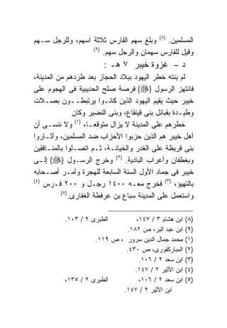 ‫ﺍﻟﻤﺴﻠﻤﻴﻥ. )٨( ﻭﺒﻠﻎ ﺴﻬﻡ ﺍﻟﻔﺎﺭﺱ ﺜﻼﺜﺔ ﺍﺴﻬﻡ، ﻭﻟﻠﺭﺠل ﺴـﻬﻡ‬
                  ‫) ٩(‬
                       ‫ﻭﻗﻴل ﻟﻠﻔﺎﺭﺱ ﺴﻬﻤﺎﻥ ﻭﺍﻟﺭﺠل ﺴﻬﻡ.‬
                         ‫ﺩ – ﻏﺯﻭﺓ ﺨﻴﺒﺭ ٧ ﻫـ :‬
‫ﻟﻡ ﻴﻨﺘﻪ ﺨﻁﺭ ﺍﻟﻴﻬﻭﺩ ﺒﺒﻼﺩ ﺍﻟﺤﺠﺎﺯ ﺒﻌﺩ ﻁﺭﺩﻫﻡ ﻤﻥ ﺍﻟﻤﺩﻴﻨﺔ،‬
‫ﻓﺎﻨﺘﻬﺯ ﺍﻟﺭﺴﻭل }‪ {‬ﻓﺭﺼﺔ ﺼﻠﺢ ﺍﻟﺤﺩﻴﺒﻴﺔ ﻓﻰ ﺍﻟﻬﺠﻭﻡ ﻋﻠﻰ‬
‫ﺨﻴﺒﺭ ﺤﻴﺙ ﻴﻘﻴﻡ ﺍﻟﻴﻬﻭﺩ ﺍﻟﺫﻴﻥ ﻜﺎﻨـﻭﺍ ﻴﺭﺘﺒﻁــﻭﻥ ﺒﺼـﻼﺕ‬
                ‫ﻭﻁﻴـﺩﺓ ﺒﻘﺒﺎﺌل ﺒﻨﻰ ﻗﻴﻨﻘﺎﻉ، ﻭﺒﻨﻰ ﺍﻟﻨﻀﻴﺭ ﻭﻜﺎﻥ‬
‫ﺨﻁﺭﻫﻡ ﻋﻠﻰ ﺍﻟﻤﺩﻴﻨﺔ ﻻ ﻴﺯﺍل ﻤﺘﻭﻗﻌـﹰ، )١( ﻭﻻ ﻨﻨﺴـﻰ ﺃﻥ‬
                     ‫ﺎ‬
‫ﺃﻫل ﺨﻴﺒﺭ ﻫﻡ ﺍﻟﺫﻴﻥ ﺤﺯﺒﻭﺍ ﺍﻷﺤﺯﺍﺏ ﻀﺩ ﺍﻟﻤﺴﻠﻤﻴﻥ، ﻭﺃﺜـﺎﺭﻭﺍ‬
‫ﺒﻨﻰ ﻗﺭﻴﻅﺔ ﻋﻠﻰ ﺍﻟﻐﺩﺭ ﻭﺍﻟﺨﻴﺎﻨـﺔ، ﺜـﻡ ﺍﺘﺼـﻠﻭﺍ ﺒﺎﻟﻤﻨـﺎﻓﻘﻴﻥ‬
‫ﻭﺒﻐﻁﻔﺎﻥ ﻭﺃﻋﺭﺍﺏ ﺍﻟﺒﺎﺩﻴﺔ. )٢( ﻭﺨﺭﺝ ﺍﻟﺭﺴـﻭل }‪ {‬ﺇﻟـﻰ‬
‫ﺨﻴﺒﺭ ﻓﻰ ﺠﻤﺎﺩ ﺍﻷﻭل ﺍﻟﺴﻨﺔ ﺍﻟﺴﺎﺒﻌﺔ ﻟﻠﻬﺠﺭﺓ ﻭﺃﻤـﺭ ﺃﺼـﺤﺎﺒﻪ‬
‫) ٤(‬
     ‫ﺒﺎﻟﺘﻬﻴﺅ، )٣( ﻓﺨﺭﺝ ﻤﻌـﻪ ٠٠٤١ ﺭﺠـل ﻭ ٠٠٢ ﻓـﺭﺱ‬
          ‫) ٥(‬
               ‫ﻭﺍﺴﺘﻌﻤل ﻋﻠﻰ ﺍﻟﻤﺩﻴﻨﺔ ﺴﺒﺎﻉ ﺒﻥ ﻋﺭﻓﻁﺔ ﺍﻟﻐﻔﺎﺭﻯ.‬

           ‫ﺍﻟﻁﺒﺭﻯ ٢ / ٣٠١.‬        ‫ﺍﺒﻥ ﻫﺸﺎﻡ ٣ / ٧٤١،‬   ‫)٨(‬
                              ‫ﺍﺒﻥ ﻋﺒﺩ ﺍﻟﺒﺭ، ﺹ ٢٨١.‬    ‫)٩(‬
                     ‫ﻤﺤﻤﺩ ﺠﻤﺎل ﺍﻟﺩﻴﻥ ﺴﺭﻭﺭ ، ﺹ ٩١١.‬    ‫)١(‬
                              ‫ﺍﻟﻤﺒﺎﺭﻜﻔﻭﺭﻯ، ﺹ ٠٣٤.‬     ‫)٢(‬
                                   ‫ﺍﺒﻥ ﺴﻌﺩ ٢ / ٦٠١.‬   ‫)٣(‬
                                 ‫ﺍﺒﻥ ﺍﻷﺜﻴﺭ ٢ / ٧٤١.‬   ‫)٤(‬
           ‫ﺍﻟﻁﺒﺭﻯ ٢ / ٥٣١،‬         ‫ﺍﺒﻥ ﺴﻌﺩ ٢ / ٦٠١،‬   ‫)٥(‬
                             ‫ﺍﺒﻥ ﺍﻷﺜﻴﺭ ٢ / ٧٤١.‬
 