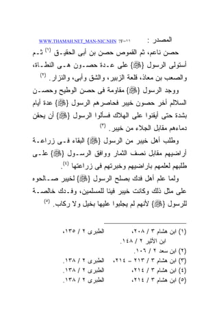 ‫١١=‪WWW.THAMAH.NET_MAN-NIC.NHN ?F‬‬               ‫ﺍﻟﻤﺼﺩﺭ :‬
      ‫) ١(‬
‫ﺜـﻡ‬          ‫ﺤﺼﻥ ﻨﺎﻋﻡ، ﺜﻡ ﺍﻟﻘﻤﻭﺹ ﺤﺼﻥ ﺒﻥ ﺃﺒﻰ ﺍﻟﺤﻘﻴـﻕ‬
‫ﺃﺴﺘﻭﻟﻰ ﺍﻟﺭﺴﻭل }‪ {‬ﻋﻠﻰ ﻋـﺩﺓ ﺤﺼـﻭﻥ ﻫـﻰ ﺍﻟﻨﻁـﺎﺓ،‬
  ‫) ٢(‬
         ‫ﻭﺍﻟﺼﻌﺏ ﺒﻥ ﻤﻌﺎﺫ، ﻗﻠﻌﺔ ﺍﻟﺯﺒﻴﺭ، ﻭﺍﻟﺸﻕ ﻭﺃﺒﻰ، ﻭﺍﻟﻨﺯﺍﺭ.‬
‫ﻭﻭﺠﺩ ﺍﻟﺭﺴﻭل }‪ {‬ﻤﻘﺎﻭﻤﺔ ﻓﻰ ﺤﺼﻥ ﺍﻟﻭﻁﻴﺢ ﻭﺤﺼـﻥ‬
‫ﺍﻟﺴﻼﻟﻡ ﺃﺨﺭ ﺤﺼﻭﻥ ﺨﻴﺒﺭ ﻓﺤﺎﺼﺭﻫﻡ ﺍﻟﺭﺴﻭل }‪ {‬ﻋﺩﺓ ﺃﻴﺎﻡ‬
‫ﺒﺸﺩﺓ ﺤﺘﻰ ﺃﻴﻘﻨﻭﺍ ﻋﻠﻰ ﺍﻟﻬﻼﻙ ﻓﺴﺄﻟﻭﺍ ﺍﻟﺭﺴﻭل }‪ {‬ﺃﻥ ﻴﺤﻘﻥ‬
                             ‫) ٣(‬
                                    ‫ﺩﻤﺎﺀﻫﻡ ﻤﻘﺎﺒل ﺍﻟﺠﻼﺀ ﻤﻥ ﺨﻴﺒﺭ.‬
‫ﻭﻁﻠﺏ ﺃﻫل ﺨﻴﺒﺭ ﻤﻥ ﺍﻟﺭﺴﻭل }‪ {‬ﺍﻟﺒﻘﺎﺀ ﻓـﻰ ﺯﺭﺍﻋـﺔ‬
‫ﺃﺭﺍﻀﻴﻬﻡ ﻤﻘﺎﺒل ﻨﺼﻑ ﺍﻟﺜﻤﺎﺭ ﻭﻭﺍﻓﻕ ﺍﻟﺭﺴـﻭل }‪ {‬ﻋﻠـﻰ‬
               ‫ﻁﻠﺒﻬﻡ ﻟﻌﻠﻤﻬﻡ ﺒﺎﺭﺍﻀﻴﻬﻡ ﻭﺨﺒﺭﺘﻬﻡ ﻓﻰ ﺯﺭﺍﻋﺘﻬﺎ )٤(.‬
‫ﻭﻟﻤﺎ ﻋﻠﻡ ﺃﻫل ﻓﺩﻙ ﺒﺼﻠﺢ ﺍﻟﺭﺴﻭل }‪ {‬ﻟﺨﻴﺒﺭ ﺼـﺎﻟﺤﻭﻩ‬
‫ﻋﻠﻰ ﻤﺜل ﺫﻟﻙ ﻭﻜﺎﻨﺕ ﺨﻴﺒﺭ ﻓﻴﺌﺎ ﻟﻠﻤﺴﻠﻤﻴﻥ، ﻭﻓـﺩﻙ ﺨﺎﻟﺼـﺔ‬
      ‫) ٥(‬
             ‫ﻟﻠﺭﺴﻭل }‪ {‬ﻷﻨﻬﻡ ﻟﻡ ﻴﺠﻠﺒﻭﺍ ﻋﻠﻴﻬﺎ ﺒﺨﻴل ﻭﻻ ﺭﻜﺎﺏ.‬


                ‫ﺍﻟﻁﺒﺭﻯ ٢ / ٥٣١،‬            ‫ﻫﺸﺎﻡ ٣ / ٨٠٢،‬    ‫)١( ﺍﺒﻥ‬
                                       ‫ﺍﺒﻥ ﺍﻷﺜﻴﺭ ٢ / ٨٤١.‬
                                            ‫ﺴﻌﺩ ٢ / ٦٠١.‬    ‫ﺍﺒﻥ‬   ‫)٢(‬
                ‫ﺍﻟﻁﺒﺭﻯ ٢ / ٨٣١.‬      ‫ﻫﺸﺎﻡ ٣ / ٣١٢ – ٤١٢،‬    ‫ﺍﺒﻥ‬   ‫)٣(‬
                ‫ﺍﻟﻁﺒﺭﻯ ٢ / ٨٣١.‬            ‫ﻫﺸﺎﻡ ٣ / ٤١٢،‬    ‫ﺍﺒﻥ‬   ‫)٤(‬
                ‫ﺍﻟﻁﺒﺭﻯ ٢ / ٨٣١.‬            ‫ﻫﺸﺎﻡ ٣ / ٤١٢،‬    ‫ﺍﺒﻥ‬   ‫)٥(‬
 