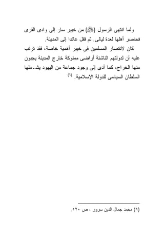 ‫ﻭﻟﻤﺎ ﺍﻨﺘﻬﻰ ﺍﻟﺭﺴﻭل }‪ {‬ﻤﻥ ﺨﻴﺒﺭ ﺴﺎﺭ ﺇﻟﻰ ﻭﺍﺩﻯ ﺍﻟﻘﺭﻯ‬
         ‫ﻓﺤﺎﺼﺭ ﺃﻫﻠﻬﺎ ﻟﻌﺩﺓ ﻟﻴﺎﻟﻰ. ﺜﻡ ﻗﻔل ﻋﺎﺌﺩﺍ ﺇﻟﻰ ﺍﻟﻤﺩﻴﻨﺔ.‬
‫ﻜﺎﻥ ﻻﻨﺘﺼﺎﺭ ﺍﻟﻤﺴﻠﻤﻴﻥ ﻓﻰ ﺨﻴﺒﺭ ﺃﻫﻤﻴﺔ ﺨﺎﺼﺔ، ﻓﻘﺩ ﺘﺭﺘﺏ‬
‫ﻋﻠﻴﻪ ﺃﻥ ﻟﺩﻭﻟﺘﻬﻡ ﺍﻟﻨﺎﺸﺌﺔ ﺃﺭﺍﻀﻰ ﻤﻤﻠﻭﻜﺔ ﺨﺎﺭﺝ ﺍﻟﻤﺩﻴﻨﺔ ﻴﺠﺒﻭﻥ‬
‫ﻤﻨﻬﺎ ﺍﻟﺨﺭﺍﺝ، ﻜﻤﺎ ﺃﺩﻯ ﺇﻟﻰ ﻭﺠﻭﺩ ﺠﻤﺎﻋﺔ ﻤﻥ ﺍﻟﻴﻬﻭﺩ ﻴﺸـﻤﻠﻬﺎ‬
                    ‫) ٦(‬
                           ‫ﺍﻟﺴﻠﻁﺎﻥ ﺍﻟﺴﻴﺎﺴﻰ ﻟﻠﺩﻭﻟﺔ ﺍﻹﺴﻼﻤﻴﺔ.‬




                      ‫)٦( ﻤﺤﻤﺩ ﺠﻤﺎل ﺍﻟﺩﻴﻥ ﺴﺭﻭﺭ ، ﺹ ٠٢١.‬
 