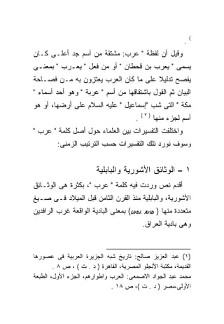 ‫(‬
                                                             ‫.‬
‫ﻭﻗﻴل ﺃﻥ ﻟﻔﻅﺔ " ﻋﺭﺏ: ﻤﺸﺘﻘﺔ ﻤﻥ ﺃﺴﻡ ﺠﺩ ﺃﻋﻠـﻰ ﻜـﺎﻥ‬
‫ﻴﺴﻤﻰ " ﻴﻌﺭﺏ ﺒﻥ ﻗﺤﻁﺎﻥ " ﺃﻭ ﻤﻥ ﻓﻌل " ﻴﻌـﺭﺏ " ﺒﻤﻌﻨـﻰ‬
‫ﻴﻔﺼﺢ ﺘﺩﻟﻴﻼ ﻋﻠﻰ ﻤﺎ ﻜﺎﻥ ﺍﻟﻌﺭﺏ ﻴﻌﺘﺯﻭﻥ ﺒﻪ ﻤـﻥ ﻓﺼـﺎﺤﺔ‬
                                      ‫ﹰ‬
‫ﺍﻟﺒﻴﺎﻥ ﺜﻡ ﺍﻟﻘﻭل ﺒﺎﺸﺘﻘﺎﻗﻬﺎ ﻤﻥ ﺃﺴﻡ " ﻋﺭﺒﺔ " ﻭﻫﻭ ﺃﺤﺩ ﺃﺴﻤﺎﺀ "‬
‫ﻤﻜﺔ " ﺍﻟﺘﻰ ﺸﺏ "ﺇﺴﻤﺎﻋﻴل " ﻋﻠﻴﻪ ﺍﻟﺴﻼﻡ ﻋﻠﻰ ﺃﺭﻀﻬﺎ، ﺃﻭ ﻫﻭ‬
                                             ‫)٣(‬
                                         ‫.‬         ‫ﺃﺴﻡ ﻟﺠﺯﺀ ﻤﻨﻬﺎ‬
‫ﻭﺍﺨﺘﻠﻔﺕ ﺍﻟﺘﻔﺴﻴﺭﺍﺕ ﺒﻴﻥ ﺍﻟﻌﻠﻤﺎﺀ ﺤﻭل ﺃﺼل ﻜﻠﻤﺔ " ﻋﺭﺏ "‬
         ‫ﻭﺴﻭﻑ ﻨﻭﺭﺩ ﺘﻠﻙ ﺍﻟﺘﻔﺴﻴﺭﺍﺕ ﺤﺴﺏ ﺍﻟﺘﺭﺘﻴﺏ ﺍﻟﺯﻤﻨﻰ:‬


                         ‫١ – ﺍﻟﻭﺜﺎﺌﻕ ﺍﻷﺸﻭﺭﻴﺔ ﻭﺍﻟﺒﺎﺒﻠﻴﺔ‬
‫ﺃﻗﺩﻡ ﻨﺹ ﻭﺭﺩﺕ ﻓﻴﻪ ﻜﻠﻤﺔ " ﻋﺭﺏ "، ﺒﻜﺜﺭﺓ ﻫﻰ ﺍﻟﻭﺜـﺎﺌﻕ‬
‫ﺍﻷﺸﻭﺭﻴﺔ، ﻭﺍﻟﺒﺎﺒﻠﻴﺔ ﻤﻨﺫ ﺍﻟﻘﺭﻥ ﺍﻟﺜﺎﻤﻥ ﻗﺒل ﺍﻟﻤﻴﻼﺩ ﻓـﻰ ﺼـﻴﻎ‬
‫ﻤﺘﻌﺩﺩﺓ ﻤﻨﻬﺎ ) ‪ (Urbi. Arib‬ﺒﻤﻌﻨﻰ ﺍﻟﺒﺎﺩﻴﺔ ﺍﻟﻭﺍﻗﻌﺔ ﻏﺭﺏ ﺍﻟﺭﺍﻓﺩﻴﻥ‬
                                             ‫ﻭﻫﻰ ﺒﺎﺩﻴﺔ ﺍﻟﻌﺭﺍﻕ.‬


‫)١( ﻋﺒﺩ ﺍﻟﻌﺯﻴﺯ ﺼﺎﻟﺢ: ﺘﺎﺭﻴﺦ ﺸﺒﻪ ﺍﻟﺠﺯﻴﺭﺓ ﺍﻟﻌﺭﺒﻴﺔ ﻓﻰ ﻋﺼﻭﺭﻫﺎ‬
        ‫ﺍﻟﻘﺩﻴﻤﺔ، ﻤﻜﺘﺒﺔ ﺍﻷﻨﺠﻠﻭ ﺍﻟﻤﺼﺭﻴﺔ، ﺍﻟﻘﺎﻫﺭﺓ ) ﺩ . ﺕ ( ، ﺹ ٨ .‬
‫ﻤﺤﻤﺩ ﻋﺒﺩ ﺍﻟﺠﻭﺍﺩ ﺍﻻﺼﻤﻌﻰ: ﺍﻟﻌﺭﺏ ﻭﺍﻁﻭﺍﺭﻫﻡ، ﺍﻟﺠﺯﺀ ﺍﻷﻭل، ﺍﻟﻁﺒﻌﺔ‬
                             ‫ﺍﻷﻭﻟﻰ،ﻤﺼﺭ ) ﺩ . ﺕ (، ﺹ ٨١ .‬
 