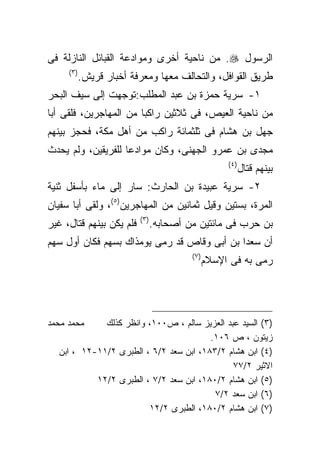 ‫ﺍﻟﺭﺴﻭل ‪ .‬ﻤﻥ ﻨﺎﺤﻴﺔ ﺃﺨﺭﻯ ﻭﻤﻭﺍﺩﻋﺔ ﺍﻟﻘﺒﺎﺌل ﺍﻟﻨﺎﺯﻟﺔ ﻓﻰ‬
     ‫) ٣(‬
            ‫ﻁﺭﻴﻕ ﺍﻟﻘﻭﺍﻓل، ﻭﺍﻟﺘﺤﺎﻟﻑ ﻤﻌﻬﺎ ﻭﻤﻌﺭﻓﺔ ﺃﺨﺒﺎﺭ ﻗﺭﻴﺵ.‬
‫١- ﺴﺭﻴﺔ ﺤﻤﺯﺓ ﺒﻥ ﻋﺒﺩ ﺍﻟﻤﻁﻠﺏ:ﺘﻭﺠﻬﺕ ﺇﻟﻰ ﺴﻴﻑ ﺍﻟﺒﺤﺭ‬
‫ﻤﻥ ﻨﺎﺤﻴﺔ ﺍﻟﻌﻴﺹ، ﻓﻰ ﺜﻼﺜﻴﻥ ﺭﺍﻜﺒﺎ ﻤﻥ ﺍﻟﻤﻬﺎﺠﺭﻴﻥ، ﻓﻠﻘﻰ ﺃﺒﺎ‬
                       ‫ﹰ‬
‫ﺠﻬل ﺒﻥ ﻫﺸﺎﻡ ﻓﻰ ﺜﻠﺜﻤﺎﺌﺔ ﺭﺍﻜﺏ ﻤﻥ ﺃﻫل ﻤﻜﺔ، ﻓﺤﺠﺯ ﺒﻴﻨﻬﻡ‬
‫ﻤﺠﺩﻯ ﺒﻥ ﻋﻤﺭﻭ ﺍﻟﺠﻬﻨﻰ، ﻭﻜﺎﻥ ﻤﻭﺍﺩﻋﺎ ﻟﻠﻔﺭﻴﻘﻴﻥ، ﻭﻟﻡ ﻴﺤﺩﺙ‬
                                                     ‫) ٤(‬
                                                            ‫ﺒﻴﻨﻬﻡ ﻗﺘﺎل‬
‫٢- ﺴﺭﻴﺔ ﻋﺒﻴﺩﺓ ﺒﻥ ﺍﻟﺤﺎﺭﺙ: ﺴﺎﺭ ﺇﻟﻰ ﻤﺎﺀ ﺒﺄﺴﻔل ﺜﻨﻴﺔ‬
‫ﺍﻟﻤﺭﺓ، ﺒﺴﺘﻴﻥ ﻭﻗﻴل ﺜﻤﺎﻨﻴﻥ ﻤﻥ ﺍﻟﻤﻬﺎﺠﺭﻴﻥ)٥(، ﻭﻟﻘﻰ ﺃﺒﺎ ﺴﻔﻴﺎﻥ‬
                          ‫) ٣(‬
‫ﻓﻠﻡ ﻴﻜﻥ ﺒﻴﻨﻬﻡ ﻗﺘﺎل، ﻏﻴﺭ‬          ‫ﺒﻥ ﺤﺭﺏ ﻓﻰ ﻤﺎﺌﺘﻴﻥ ﻤﻥ ﺃﺼﺤﺎﺒﻪ.‬
‫ﺃﻥ ﺴﻌﺩﺍ ﺒﻥ ﺃﺒﻰ ﻭﻗﺎﺹ ﻗﺩ ﺭﻤﻰ ﻴﻭﻤﺫﺍﻙ ﺒﺴﻬﻡ ﻓﻜﺎﻥ ﺃﻭل ﺴﻬﻡ‬
                                          ‫)٧(‬
                                                ‫ﺭﻤﻰ ﺒﻪ ﻓﻰ ﺍﻹﺴﻼﻡ‬




‫ﻤﺤﻤﺩ ﻤﺤﻤﺩ‬    ‫)٣( ﺍﻟﺴﻴﺩ ﻋﺒﺩ ﺍﻟﻌﺯﻴﺯ ﺴﺎﻟﻡ ، ﺹ٠٠١، ﻭﺍﻨﻅﺭ ﻜﺫﻟﻙ‬
                                        ‫ﺯﻴﺘﻭﻥ ، ﺹ ٦٠١.‬
  ‫)٤( ﺍﺒﻥ ﻫﺸﺎﻡ ٢/٣٨١، ﺍﺒﻥ ﺴﻌﺩ ٢/٦ ، ﺍﻟﻁﺒﺭﻯ ٢/١١-٢١ ، ﺍﺒﻥ‬
                                              ‫ﺍﻻﺜﻴﺭ ٢/٧٧‬
           ‫)٥( ﺍﺒﻥ ﻫﺸﺎﻡ ٢/٠٨١، ﺍﺒﻥ ﺴﻌﺩ ٢/٧ ، ﺍﻟﻁﺒﺭﻯ ٢/٢١‬
                                         ‫)٦( ﺍﺒﻥ ﺴﻌﺩ ٢/٧‬
                        ‫)٧( ﺍﺒﻥ ﻫﺸﺎﻡ ٢/٠٨١، ﺍﻟﻁﺒﺭﻯ ٢/٢١‬
 