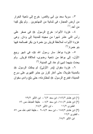 ‫٣- ﺴﺭﻴﺔ ﺴﻌﺩ ﺒﻥ ﺃﺒﻰ ﻭﻗﺎﺹ: ﺨﺭﺝ ﺇﻟﻰ ﻨﺎﺤﻴﺔ ﺍﻟﺨﺭﺍﺭ‬
‫ﻤﻥ ﺃﺭﺽ ﺍﻟﺤﺠﺎﺯ، ﻓﻰ ﺜﻤﺎﻨﻴﺔ ﻤﻥ ﺍﻟﻤﻬﺎﺠﺭﻴﻥ . ﻭﻟﻡ ﻴﻠﻕ ﻜﻴﺩﺍ‬
                                                    ‫) ١(‬
                                                           ‫ﻤﻥ ﺃﺤﺩ.‬
‫٤- ﻏﺯﻭﺓ ﺍﻷﺒﻭﺍﺀ: ﺨﺭﺝ ﺍﻟﺭﺴﻭل ‪ ‬ﻓﻰ ﺼﻔﺭ ﻋﻠﻰ‬
‫ﺭﺃﺱ ﺍﺜﻨﻰ ﻋﺸﺭ ﺸﻬﺭﺍ ﻤﻥ ﻤﺠﻴﺌﻪ ﻟﻠﻤﺩﻴﻨﺔ ﺇﻟﻰ ﻭﺩﺍﻥ. ﻭﻫﻰ‬
‫ﻏﺯﻭﺓ ﺍﻷﺒﻭﺍﺀ، ﻟﻤﻼﺤﻘﺔ ﻗﺭﻴﺵ ﺒﻥ ﺨﻤﺭﺓ ﺒﻥ ﺒﻜﺭ ﻓﺼﺎﻟﺤﻪ ﻓﻴﻬﺎ‬
                                                 ‫) ٢(‬
                                                        ‫ﺒﻨﻭ ﺨﻤﺭﺓ.‬
‫٥- ﻏﺯﻭﺓ ﺒﻭﺍﻁ: ﺴﺎﺭ ﺭﺴﻭل ﺍﷲ ‪ ،‬ﻓﻰ ﺸﻬﺭ ﺭﺒﻴﻊ‬
‫ﺍﻷﻭل، ﺇﻟﻰ ﺒﻭﺍﻁ ﻤﻥ ﻨﺎﺤﻴﺔ ﺭﻀﻭﻯ، ﻟﻤﻼﻗﺎﺓ ﻗﺭﻴﺵ. ﻭﻟﻡ‬
                   ‫)٣ (‬
                          ‫ﻴﺤﺩﺙ ﺒﻨﻴﻬﻤﺎ ﺸﻴﺊ ﺜﻡ ﻋﺎﺩ ﺇﻟﻰ ﺍﻟﻤﺩﻴﻨﺔ.‬
‫٦- ﻏﺯﻭﺓ ﺴﻔﻭﺍﻥ )ﺒﺩﺭ ﺍﻷﻭﻟﻰ(: ﻟﻡ ﻴﻤﻜﺙ ﺍﻟﺭﺴﻭل ‪‬‬
‫ﺒﺎﻟﻤﺩﻴﻨﺔ ﻁﻭﻴﻼ، ﺤﺘﻰ ﺃﻏﺎﺭ ﻜﺭﺯ ﺒﻥ ﺠﺎﺒﺭ ﺍﻟﻔﻬﺭﻯ ﻋﻠﻰ ﺴﺭﺡ‬
‫ﺍﻟﻤﺩﻴﻨﺔ، ﻓﺨﺭﺝ ﺍﻟﺭﺴﻭل ‪ ‬ﻟﻤﻁﺎﺭﺩﺘﻪ، ﺤﺘﻰ ﺒﻠﻎ ﻭﺍﺩﻯ ﺴﻔﻭﺍﻥ‬




        ‫)١( ﺍﺒﻥ ﻫﺸﺎﻡ ٢/٦٨١، ﺍﺒﻥ ﺴﻌﺩ ٢/٦ ، ﺍﺒﻥ ﺍﻻﺜﻴﺭ ٢/٩٧‬
   ‫)٢( ﺍﺒﻥ ﻫﺸﺎﻡ ٢/٠٨١، ﺍﺒﻥ ﺴﻌﺩ ٢/٨ ، ﺨﻠﻴﻔﺔ ﺍﻟﺨﺒﺎﻁ، ﺹ ٦٥‬
                  ‫، ﺍﺒﻥ ﺍﻻﺜﻴﺭ ٢/٨٧.‬     ‫ﺍﻟﻁﺒﺭﻯ ٢/١١‬
‫)٣( ﺍﺒﻥ ﻫﺸﺎﻡ ٢/٥٨١ ، ﺍﺒﻥ ﺴﻌﺩ ٢/٨-٩ ، ﺨﻠﻴﻔﺔ ﺍﻟﺨﻴـﺎﻁ، ﺹ ٧٥‬
                                          ‫، ﺍﻟﻁﺒﺭﻯ ٢/٢١‬
                                      ‫ﺍﺒﻥ ﺍﻻﺜﻴﺭ ٢/٨٧.‬
 