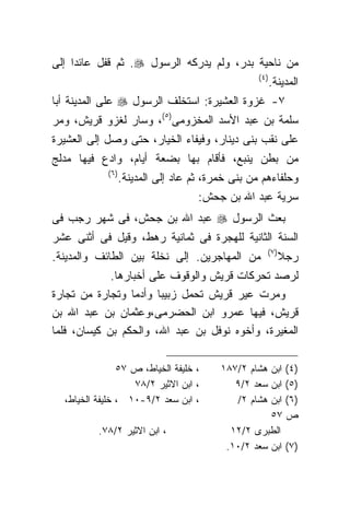 ‫ﻤﻥ ﻨﺎﺤﻴﺔ ﺒﺩﺭ، ﻭﻟﻡ ﻴﺩﺭﻜﻪ ﺍﻟﺭﺴﻭل ‪ .‬ﺜﻡ ﻗﻔل ﻋﺎﺌﺩﺍ ﺇﻟﻰ‬
    ‫ﹰ‬
                                                    ‫)٤ (‬
                                                           ‫ﺍﻟﻤﺩﻴﻨﺔ.‬
‫٧- ﻏﺯﻭﺓ ﺍﻟﻌﺸﻴﺭﺓ: ﺍﺴﺘﺨﻠﻑ ﺍﻟﺭﺴﻭل ‪ ‬ﻋﻠﻰ ﺍﻟﻤﺩﻴﻨﺔ ﺃﺒﺎ‬
‫ﺴﻠﻤﺔ ﺒﻥ ﻋﺒﺩ ﺍﻷﺴﺩ ﺍﻟﻤﺨﺯﻭﻤﻰ)٥(، ﻭﺴﺎﺭ ﻟﻐﺯﻭ ﻗﺭﻴﺵ، ﻭﻤﺭ‬
‫ﻋﻠﻰ ﻨﻘﺏ ﺒﻨﻰ ﺩﻴﻨﺎﺭ، ﻭﻓﻴﻔﺎﺀ ﺍﻟﺨﻴﺎﺭ، ﺤﺘﻰ ﻭﺼل ﺇﻟﻰ ﺍﻟﻌﺸﻴﺭﺓ‬
‫ﻤﻥ ﺒﻁﻥ ﻴﻨﺒﻊ، ﻓﺄﻗﺎﻡ ﺒﻬﺎ ﺒﻀﻌﺔ ﺃﻴﺎﻡ، ﻭﺍﺩﻉ ﻓﻴﻬﺎ ﻤﺩﻟﺞ‬
             ‫) ٦(‬
                    ‫ﻭﺤﻠﻔﺎﺀﻫﻡ ﻤﻥ ﺒﻨﻰ ﺨﻤﺭﺓ، ﺜﻡ ﻋﺎﺩ ﺇﻟﻰ ﺍﻟﻤﺩﻴﻨﺔ.‬
                                        ‫ﺴﺭﻴﺔ ﻋﺒﺩ ﺍﷲ ﺒﻥ ﺠﺤﺵ:‬
‫ﺒﻌﺙ ﺍﻟﺭﺴﻭل ‪ ‬ﻋﺒﺩ ﺍﷲ ﺒﻥ ﺠﺤﺵ، ﻓﻰ ﺸﻬﺭ ﺭﺠﺏ ﻓﻰ‬
‫ﺍﻟﺴﻨﺔ ﺍﻟﺜﺎﻨﻴﺔ ﻟﻠﻬﺠﺭﺓ ﻓﻰ ﺜﻤﺎﻨﻴﺔ ﺭﻫﻁ، ﻭﻗﻴل ﻓﻰ ﺃﺜﻨﻰ ﻋﺸﺭ‬
                                                       ‫) ٧(‬
‫ﻤﻥ ﺍﻟﻤﻬﺎﺠﺭﻴﻥ. ﺇﻟﻰ ﻨﺨﻠﺔ ﺒﻴﻥ ﺍﻟﻁﺎﺌﻑ ﻭﺍﻟﻤﺩﻴﻨﺔ.‬                   ‫ﺭﺠﻼ‬
             ‫ﻟﺭﺼﺩ ﺘﺤﺭﻜﺎﺕ ﻗﺭﻴﺵ ﻭﺍﻟﻭﻗﻭﻑ ﻋﻠﻰ ﺃﺨﺒﺎﺭﻫﺎ.‬
‫ﻭﻤﺭﺕ ﻋﻴﺭ ﻗﺭﻴﺵ ﺘﺤﻤل ﺯﺒﻴﺒﺎ ﻭﺃﺩﻤﺎ ﻭﺘﺠﺎﺭﺓ ﻤﻥ ﺘﺠﺎﺭﺓ‬
                  ‫ﹰ‬    ‫ﹰ‬
‫ﻗﺭﻴﺵ، ﻓﻴﻬﺎ ﻋﻤﺭﻭ ﺍﺒﻥ ﺍﻟﺤﻀﺭﻤﻰ،ﻭﻋﺜﻤﺎﻥ ﺒﻥ ﻋﺒﺩ ﺍﷲ ﺒﻥ‬
‫ﺍﻟﻤﻐﻴﺭﺓ، ﻭﺃﺨﻭﻩ ﻨﻭﻓل ﺒﻥ ﻋﺒﺩ ﺍﷲ، ﻭﺍﻟﺤﻜﻡ ﺒﻥ ﻜﻴﺴﺎﻥ، ﻓﻠﻤﺎ‬

                ‫، ﺨﻠﻴﻔﺔ ﺍﻟﺨﻴﺎﻁ، ﺹ ٧٥‬       ‫)٤( ﺍﺒﻥ ﻫﺸﺎﻡ ٢/٧٨١‬
                   ‫، ﺍﺒﻥ ﺍﻻﺜﻴﺭ ٢/٨٧‬           ‫)٥( ﺍﺒﻥ ﺴﻌﺩ ٢/٩‬
  ‫، ﺍﺒﻥ ﺴﻌﺩ ٢/٩-٠١ ، ﺨﻠﻴﻔﺔ ﺍﻟﺨﻴﺎﻁ،‬            ‫)٦( ﺍﺒﻥ ﻫﺸﺎﻡ ٢/‬
                                                      ‫ﺹ ٧٥‬
          ‫، ﺍﺒﻥ ﺍﻻﺜﻴﺭ ٢/٨٧.‬                  ‫ﺍﻟﻁﺒﺭﻯ ٢/٢١‬
                                            ‫)٧( ﺍﺒﻥ ﺴﻌﺩ ٢/٠١.‬
 