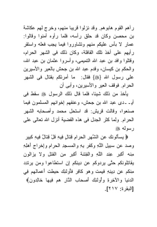 ‫ﺭﺁﻫﻡ ﺍﻟﻘﻭﻡ ﻫﺎﺒﻭﻫﻡ. ﻭﻗﺩ ﻨﺯﻟﻭﺍ ﻗﺭﻴﺒﺎ ﻤﻨﻬﻡ، ﻭﺨﺭﺝ ﻟﻬﻡ ﻋﻜﺎﺸﺔ‬
                        ‫ﹰ‬
‫ﺒﻥ ﻤﺤﺼﻥ ﻭﻜﺎﻥ ﻗﺩ ﺤﻠﻕ ﺭﺃﺴﻪ، ﻓﻠﻤﺎ ﺭﺃﻭﻩ ﺃﻤﻨﻭﺍ ﻭﻗﺎﻟﻭﺍ:‬
‫ﻋﻤﺎﺭ ﻻ ﺒﺄﺱ ﻋﻠﻴﻜﻡ ﻤﻨﻬﻡ ﻭﺘﺸﺎﻭﺭﻭﺍ ﻓﻴﻤﺎ ﻴﺠﺏ ﻓﻌﻠﻪ ﻭﺍﺴﺘﻘﺭ‬
‫ﺭﺃﻴﻬﻡ ﻋﻠﻰ ﺃﺨﺫ ﺘﻠﻙ ﺍﻟﻘﺎﻓﻠﺔ، ﻭﻜﺎﻥ ﺫﻟﻙ ﻓﻰ ﺍﻟﺸﻬﺭ ﺍﻟﺤﺭﺍﻡ،‬
‫ﻭﻗﺘﻠﻭﺍ ﻭﺍﻓﺩ ﺒﻥ ﻋﺒﺩ ﺍﷲ ﺍﻟﺘﻤﻴﻤﻰ، ﻭﺃﺴﺭﻭﺍ ﻋﺜﻤﺎﻥ ﺒﻥ ﻋﺒﺩ ﺍﷲ،‬
‫ﻭﺍﻟﺤﻜﻡ ﺒﻥ ﻜﻴﺴﺎﻥ، ﻭﻗﺩﻡ ﻋﺒﺩ ﺍﷲ ﺒﻥ ﺠﺤﺵ ﺒﺎﻟﻌﻴﺭ ﻭﺍﻷﺴﻴﺭﻴﻥ‬
‫ﻋﻠﻰ ﺭﺴﻭل ﺍﷲ }‪ {‬ﻓﻘﺎل: ﻤﺎ ﺃﻤﺭﺘﻜﻡ ﺒﻘﺘﺎل ﻓﻰ ﺍﻟﺸﻬﺭ‬
                   ‫ﺍﻟﺤﺭﺍﻡ. ﻓﻭﻗﻑ ﺍﻟﻌﻴﺭ ﻭﺍﻷﺴﻴﺭﻴﻥ، ﻭﺃﺒﻰ ﺃﻥ‬
‫ﻴﺄﺨﺫ ﻤﻥ ﺫﻟﻙ ﺸﻴﺌﺎ، ﻓﻠﻤﺎ ﻗﺎل ﺫﻟﻙ ﺍﻟﺭﺴﻭل ‪ ‬ﺴﻘﻁ ﻓﻰ‬
                                   ‫ﹰ‬
‫ﺃﻴــﺩﻯ ﻋﺒﺩ ﺍﷲ ﺒﻥ ﺠﺤﺵ، ﻭﻋﻨﻔﻬﻡ ﺇﺨﻭﺍﻨﻬﻡ ﺍﻟﻤﺴﻠﻤﻭﻥ ﻓﻴﻤﺎ‬
‫ﺼﻨﻌﻭﺍ، ﻭﻗﺎﻟﺕ ﻗﺭﻴﺵ: ﻗﺩ ﺍﺴﺘﺤل ﻤﺤﻤﺩ ﻭﺃﺼﺤﺎﺒﻪ ﺍﻟﺸﻬﺭ‬
‫ﺍﻟﺤﺭﺍﻡ. ﻭﻟﻤﺎ ﻜﺜﺭ ﺍﻟﺠﺩل ﻓﻰ ﻫﺫﻩ ﺍﻟﻘﻀﻴﺔ ﺃﻨﺯل ﺍﷲ ﺘﻌﺎﻟﻰ ﻋﻠﻰ‬
                                                    ‫ﺭﺴﻭﻟﻪ ‪‬‬
 ‫‪ ‬ﻴﺴﺄﹸﻭﻨﻙ ﻋﻥ ﺍﻟﺸﻬﺭ ﺍﻟﺤ ‪‬ﺍﻡ ﻗ ﹶﺎل ِﻴﻪ ﻗل ﻗ ﹶﺎل ِﻴﻪ ﻜ ِﻴﺭ‬
 ‫‪َ  ‬ﻟ ﹶ ‪ ِ  ‬ﱠ ‪ ِ ‬ﺭ ِ ِﺘ ٍ ﻓ ِ ﹸ ْ ِﺘ ٌ ﻓ ِ ﹶﺒ ‪‬‬
‫ﻭﺼﺩ ‪‬ﻥ ﺴ ِﻴل ﺍﻟﻠﻪ ﻭﻜﻔﺭ ﺒﻪ ﻭﺍﻟﻤﺴﺠﺩ ﺍﻟﺤ ‪‬ﺍﻡ ﻭﺇﺨ ‪‬ﺍﺝ ﺃﻫ ِ ِ‬
‫‪   ‬ﻋ ‪‬ﺒ ِ ﱠ ِ ‪ ‬ﹸ ﹾ ‪  ِ ِ ‬ﹾ ‪ ِ ِ  ‬ﺭ ِ ‪ ِ‬ﹾﺭ ‪ َ ‬ﻠﻪ‬
‫ﻤﻨﻪ ﺃﻜﺒﺭ ِﻨﺩ ﺍﻟﻠﻪ ﻭﺍﻟﻔﺘﻨﺔ ﺃﻜﺒﺭ ﻤﻥ ﺍﻟﻘﺘ ِ ﻭﻻ ﻴ ‪‬ﺍﹸﻭﻥ‬
‫ِ ﹾ ‪ َ ‬ﹾ ‪  ‬ﻋ ‪ ‬ﱠ ِ ‪ ‬ﹾ ِ ﹾ ﹶ ﹸ َ ﹾ ‪  ِ  ‬ﹶ ﹾل ‪ ‬ﹶ ‪‬ﺯ ﻟ ‪‬‬
‫ﻴ ﹶﺎﺘﹸﻭﻨﻜﻡ ﺤ ﱠﻰ ﻴﺭ ‪‬ﻭﻜﻡ ‪‬ﻥ ِﻴﻨﻜﻡ ﺇﻥ ﺍﺴﺘ ﹶﺎ ‪‬ﻭﺍ ﻭ ‪‬ﻥ ﻴﺭﺘﺩﺩ‬
‫‪‬ﻘ ِﻠ ﹶ ﹸ ‪ ‬ﺘ ‪ ‬ﺩ ﹸ ‪ ‬ﻋ ﺩ ِ ﹸ ‪  ِ ِ ‬ﹶﻁ ﻋ ‪‬ﻤ ‪  ‬ﹶ ِ ‪‬‬
‫ِﻨﻜﻡ ‪‬ﻥ ِﻴﻨﻪ ﻓﻴﻤﺕ ﻭﻫﻭ ﹶﺎﻓﺭ ﻓﺄﻭﻟ ِ ‪ِ  ‬ﻁﺕ ﺃﻋ ‪‬ﺎﻟﻬﻡ ِﻲ‬
 ‫ﻤ ﹸ ‪ ‬ﻋ ﺩ ِ ِ ﹶ ‪  ‬ﹾ ‪   ‬ﻜ ِ ‪ ‬ﹶُ ‪ ‬ﹶﺌﻙ ﺤﺒ ﹶ ﹾ َ ‪‬ﻤ ﹸ ‪  ‬ﻓ‬
 ‫ﺍﻟﺩﻨ ‪‬ﺎ ﻭﺍﻵﺨﺭﺓ ﻭﺃﻭﻟ ِ ‪ ‬ﺃﺼ ‪‬ﺎﺏ ﺍﻟ ﱠﺎﺭ ﻫﻡ ِﻴ ‪‬ﺎ ﹶﺎﻟ ‪‬ﻭﻥ‪‬‬
  ‫‪ ‬ﹾﻴ ‪  ُ ِ  ِ ‬ﹶﺌﻙ َ ‪‬ﺤ ‪ ‬ﻨ ِ ‪  ‬ﻓ ﻬ ﺨ ِﺩ ‪‬‬
                                         ‫]ﺍﻟﺒﻘﺭﺓ: ٧١٢[.‬
 