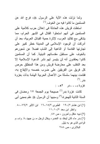 ‫ﻭﻟﻤﺎ ﻨﺯﻟﺕ ﻫﺫﻩ ﺍﻵﻴﺔ ﻋﻠﻰ ﺍﻟﺭﺴﻭل ‪ ،‬ﻓﺭﺝ ﺍﷲ ﻋﻥ‬
                         ‫)١ (‬
                              ‫ﺍﻟﻤﺴﻠﻤﻴﻥ ﻤﺎ ﻜﺎﻨﻭﺍ ﻓﻴﻪ ﻤﻥ ﺍﻟﺨﻭﻑ.‬
‫ﺍﺴﺘﻐﻠﺕ ﻗﺭﻴﺵ ﻫﺫﻩ ﺍﻟﺤﺎﺩﺜﺔ ﻓﻰ ﺇﻋﻼﻥ ﺤﺭﺏ ﻜﻼﻤﻴﺔ ﻋﻠﻰ‬
‫ﺍﻟﻤﺴﻠﻤﻴﻥ ﻓﻰ ﺃﻨﻬﻡ ﺍﺴﺘﺤﻠﻭﺍ ﺍﻟﻘﺘﺎل ﻓﻰ ﺍﻟﺸﻬﺭ ﺍﻟﺤﺭﺍﻡ، ﻤﻤﺎ‬
‫ﻴﺘﻨﺎﻓﻰ ﻤﻊ ﺘﻘﺎﻟﻴﺩ ﺍﻟﻌﺭﺏ، ﻹﺜﺎﺭﺓ ﺤﻤﻴﺔ ﺍﻟﻘﺒﺎﺌل ﺍﻟﻌﺭﺒﻴﺔ، ﺒﻌﺩ ﺃﻥ‬
‫ﺃﺩﺭﻜﺕ ﺃﻥ ﺍﻟﻭﺠﻭﺩ ﺍﻹﺴﻼﻤﻰ ﻓﻰ ﺍﻟﻤﺩﻴﻨﺔ ﺨﻁﺭ ﻜﺒﻴﺭ ﻋﻠﻰ‬
‫ﺘﺠﺎﺭﺘﻬﺎ ﺍﻟﻘﺎﺩﻤﺔ ﺃﻭ ﺍﻟﺫﺍﻫﺒﺔ ﺇﻟﻰ ﺍﻟﺸﺎﻡ، ﻓﻀﻼ ﻋﻥ ﺸﻌﻭﺭﻫﻡ‬
              ‫ﹰ‬
‫ﺒﺎﻟﺨﻭﻑ ﻋﻠﻰ ﻤﺴﺘﻘﺒل ﻤﻘﺩﺴﺎﺘﻬﻡ ﺍﻟﺩﻴﻨﻴﺔ. ﻜﻤﺎ ﺃﻥ ﺍﻟﻤﺴﻠﻤﻴﻥ‬
‫ﻜﺎﻨﻭﺍ ﻴﻌﺘﻘﺩﻭﻥ ﺃﻨﻪ ﻟﻥ ﻴﺘﻴﺴﺭ ﻟﻬﻡ ﻨﺸﺭ ﺍﻟﺩﻋﻭﺓ ﺍﻹﺴﻼﻤﻴﺔ ﺇﻻ‬
‫ﺒﻌﺩ ﺍﻟﺘﻐﻠﺏ ﻋﻠﻰ ﻤﻌﺎﺭﻀﺔ ﻗﺭﻴﺵ ﻭﻤﻥ ﻫﺫﺍ ﺍﻟﻤﻨﻁﻠﻕ ﺤﺭﺹ‬
‫ﻜل ﻓﺭﻴﻕ ﻤﻥ ﺍﻟﻔﺭﻴﻘﻴﻥ ﻋﻠﻰ ﻀﺭﺏ ﺨﺼﻤﻪ ﻭﺍﻹﻴﻘﺎﻉ ﺒﻪ،‬
‫ﻓﻘﺎﻤﺕ ﺒﻴﻨﻬﻤﺎ ﺴﻠﺴﻠﺔ ﻤﻥ ﺍﻷﻋﻤﺎل ﺍﻟﺤﺭﺒﻴﺔ ﺍﻟﻬﺎﻤﺔ ﺒﺩﺃﺕ ﺒﻐﺯﻭﺓ‬
                                                      ‫) ٢(‬
                                                           ‫ﺒﺩﺭ.‬
                                    ‫ﻏﺯﻭﺓ ﺒـــﺩﺭ ٢ﻫـ :‬
                                        ‫) ١(‬
‫ﺼﺒﻴﺤﺔ ﻴﻭﻡ ﺍﻟﺠﻤﻌﺔ ٧١ ﺭﻤﻀﺎﻥ ﻓﻰ‬                   ‫ﻜﺎﻨﺕ ﻏﺯﻭﺓ ﺒﺩﺭ‬
                                       ‫) ٢(‬
‫ﻭﺴﺒﺒﻬﺎ ﺃﻥ ﺍﻟﺭﺴﻭل ‪ ‬ﻋﻠﻡ ﺒﻤﺠﺊ ﺃﺒﻰ‬               ‫ﺍﻟﺴﻨﺔ ﺍﻟﺜﺎﻨﻴﺔ ﻟﻠﻬﺠﺭﺓ،‬

 ‫)١( ﺍﺒﻥ ﻫﺸﺎﻡ ٢/٠٩١ ﺍﻟﻁﺒﺭﻯ ٢/٥١-٦١ ﺍﺒﻥ ﺍﻻﺜﻴﺭ ٢/٩٧-٠٨‬
                           ‫ﻭﺍﻨﻅﺭ ﺍﺒﻥ ﺴﻌﺩ ٢/٠١-١١‬
                            ‫)٢( ﻨﺒﻴﻪ ﻋﺎﻗل ﻭﺁﺨﺭﻭﻥ ، ﺹ ٥٤.‬
‫)١( ﺒﺩﺭ ﻤﺎﺀ ﻜﺎﻥ ﻟﻴﺨﻠﺩ ﺒﺩ ﺍﻟﻨﻀﺭ، ﻭﻴﻘﺎل ﻟﺭﺠل ﻤـﻥ ﺠﻬﻴﻨـﺔ. ﻭﺍﺴـﻡ‬
                                      ‫ﺍﻟﻭﺍﺩﻯ ﺍﻟﺫﻯ ﻫﻭ ﺒﻪ ﺒﻠﻴل.‬
                                    ‫ﺍﻟﺒﻼﺫﺭﻯ ، ﺹ ٨٨٢‬
 