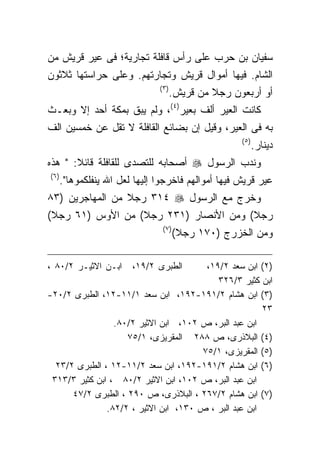 ‫ﺴﻔﻴﺎﻥ ﺒﻥ ﺤﺭﺏ ﻋﻠﻰ ﺭﺃﺱ ﻗﺎﻓﻠﺔ ﺘﺠﺎﺭﻴﺔ؛ ﻓﻰ ﻋﻴﺭ ﻗﺭﻴﺵ ﻤﻥ‬
‫ﺍﻟﺸﺎﻡ. ﻓﻴﻬﺎ ﺃﻤﻭﺍل ﻗﺭﻴﺵ ﻭﺘﺠﺎﺭﺘﻬﻡ. ﻭﻋﻠﻰ ﺤﺭﺍﺴﺘﻬﺎ ﺜﻼﺜﻭﻥ‬
                                ‫)٣ (‬
                                       ‫ﺃﻭ ﺃﺭﺒﻌﻭﻥ ﺭﺠﻼ ﻤﻥ ﻗﺭﻴﺵ.‬
‫ﻜﺎﻨﺕ ﺍﻟﻌﻴﺭ ﺃﻟﻑ ﺒﻌﻴﺭ)٤(، ﻭﻟﻡ ﻴﺒﻕ ﺒﻤﻜﺔ ﺃﺤﺩ ﺇﻻ ﻭﺒﻌـﺙ‬
‫ﺒﻪ ﻓﻰ ﺍﻟﻌﻴﺭ، ﻭﻗﻴل ﺇﻥ ﺒﻀﺎﺌﻊ ﺍﻟﻘﺎﻓﻠﺔ ﻻ ﺘﻘل ﻋﻥ ﺨﻤﺴﻴﻥ ﺍﻟﻑ‬
                                                      ‫) ٥(‬
                                                             ‫ﺩﻴﻨﺎﺭ.‬
‫ﻭﻨﺩﺏ ﺍﻟﺭﺴﻭل ‪ ‬ﺃﺼﺤﺎﺒﻪ ﻟﻠﺘﺼﺩﻯ ﻟﻠﻘﺎﻓﻠﺔ ﻗﺎﺌﻼ: " ﻫﺫﻩ‬
‫) ٦(‬
       ‫ﻋﻴﺭ ﻗﺭﻴﺵ ﻓﻴﻬﺎ ﺃﻤﻭﺍﻟﻬﻡ ﻓﺎﺨﺭﺠﻭﺍ ﺇﻟﻴﻬﺎ ﻟﻌل ﺍﷲ ﻴﻨﻔﻠﻜﻤﻭﻫﺎ".‬
‫ﻭﺨﺭﺝ ﻤﻊ ﺍﻟﺭﺴﻭل ‪ ٣١٤ ‬ﺭﺠﻼ ﻤﻥ ﺍﻟﻤﻬﺎﺠﺭﻴﻥ )٣٨‬
‫ﺭﺠﻼ( ﻭﻤﻥ ﺍﻷﻨﺼﺎﺭ )١٣٢ ﺭﺠﻼ( ﻤﻥ ﺍﻷﻭﺱ )١٦ ﺭﺠﻼ(‬
                                 ‫) ٧(‬
                                        ‫ﻭﻤﻥ ﺍﻟﺨﺯﺭﺝ )٠٧١ ﺭﺠﻼ(‬

‫ﺍﺒـﻥ ﺍﻻﺜﻴـﺭ ٢/٠٨ ،‬       ‫ﺍﻟﻁﺒﺭﻯ ٢/٩١،‬   ‫)٢( ﺍﺒﻥ ﺴﻌﺩ ٢/٩١،‬
                                           ‫ﺍﺒﻥ ﻜﺜﻴﺭ ٣/٦٢٣‬
‫)٣( ﺍﺒﻥ ﻫﺸﺎﻡ ٢/١٩١-٢٩١، ﺍﺒﻥ ﺴﻌﺩ ١/١١-٢١، ﺍﻟﻁﺒﺭﻯ ٢/٠٢-‬
                                                       ‫٣٢‬
                 ‫ﺍﺒﻥ ﻋﺒﺩ ﺍﻟﺒﺭ، ﺹ ٢٠١، ﺍﺒﻥ ﺍﻻﺜﻴﺭ ٢/٠٨.‬
                    ‫)٤( ﺍﻟﺒﻼﺫﺭﻯ، ﺹ ٨٨٢ ﺍﻟﻤﻘﺭﻴﺯﻯ، ١/٥٧‬
                                       ‫)٥( ﺍﻟﻤﻘﺭﻴﺯﻯ، ١/٥٧‬
  ‫)٦( ﺍﺒﻥ ﻫﺸﺎﻡ ٢/١٩١-٢٩١، ﺍﺒﻥ ﺴﻌﺩ ٢/١١-٢١ ، ﺍﻟﻁﺒﺭﻯ ٢/٣٢‬
 ‫ﺍﺒﻥ ﻋﺒﺩ ﺍﻟﺒﺭ، ﺹ ٢٠١، ﺍﺒﻥ ﺍﻻﺜﻴﺭ ٢/٠٨ ، ﺍﺒﻥ ﻜﺜﻴﺭ ٣/٣١٣‬
      ‫)٧( ﺍﺒﻥ ﻫﺸﺎﻡ ٢/٧٦٢ ، ﺍﻟﺒﻼﺫﺭﻯ، ﺹ ٠٩٢ ، ﺍﻟﻁﺒﺭﻯ ٢/٧٤‬
               ‫ﺍﺒﻥ ﻋﺒﺩ ﺍﻟﺒﺭ ، ﺹ ٠٣١، ﺍﺒﻥ ﺍﻻﺜﻴﺭ ، ٢/٢٨.‬
 