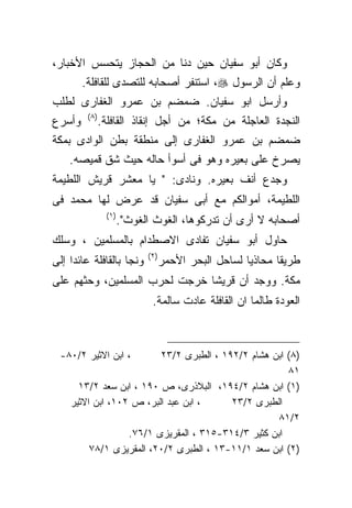 ‫ﻭﻜﺎﻥ ﺃﺒﻭ ﺴﻔﻴﺎﻥ ﺤﻴﻥ ﺩﻨﺎ ﻤﻥ ﺍﻟﺤﺠﺎﺯ ﻴﺘﺤﺴﺱ ﺍﻷﺨﺒﺎﺭ،‬
        ‫ﻭﻋﻠﻡ ﺃﻥ ﺍﻟﺭﺴﻭل ‪ ،‬ﺍﺴﺘﻨﻔﺭ ﺃﺼﺤﺎﺒﻪ ﻟﻠﺘﺼﺩﻯ ﻟﻠﻘﺎﻓﻠﺔ.‬
‫ﻭﺃﺭﺴل ﺍﺒﻭ ﺴﻔﻴﺎﻥ. ﻀﻤﻀﻡ ﺒﻥ ﻋﻤﺭﻭ ﺍﻟﻐﻔﺎﺭﻯ ﻟﻁﻠﺏ‬
         ‫)٨ (‬
‫ﻭﺃﺴﺭﻉ‬           ‫ﺍﻟﻨﺠﺩﺓ ﺍﻟﻌﺎﺠﻠﺔ ﻤﻥ ﻤﻜﺔ؛ ﻤﻥ ﺃﺠل ﺇﻨﻘﺎﺫ ﺍﻟﻘﺎﻓﻠﺔ.‬
‫ﻀﻤﻀﻡ ﺒﻥ ﻋﻤﺭﻭ ﺍﻟﻐﻔﺎﺭﻯ ﺇﻟﻰ ﻤﻨﻁﻘﺔ ﺒﻁﻥ ﺍﻟﻭﺍﺩﻯ ﺒﻤﻜﺔ‬
    ‫ﻴﺼﺭﺥ ﻋﻠﻰ ﺒﻌﻴﺭﻩ ﻭﻫﻭ ﻓﻰ ﺃﺴﻭﺃ ﺤﺎﻟﻪ ﺤﻴﺙ ﺸﻕ ﻗﻤﻴﺼﻪ.‬
‫ﻭﺠﺩﻉ ﺃﻨﻑ ﺒﻌﻴﺭﻩ. ﻭﻨﺎﺩﻯ: " ﻴﺎ ﻤﻌﺸﺭ ﻗﺭﻴﺵ ﺍﻟﻠﻁﻴﻤﺔ‬
‫ﺍﻟﻠﻁﻴﻤﺔ، ﺃﻤﻭﺍﻟﻜﻡ ﻤﻊ ﺃﺒﻰ ﺴﻔﻴﺎﻥ ﻗﺩ ﻋﺭﺽ ﻟﻬﺎ ﻤﺤﻤﺩ ﻓﻰ‬
                 ‫) ١(‬
                        ‫ﺃﺼﺤﺎﺒﻪ ﻻ ﺃﺭﻯ ﺃﻥ ﺘﺩﺭﻜﻭﻫﺎ، ﺍﻟﻐﻭﺙ ﺍﻟﻐﻭﺙ".‬
‫ﺤﺎﻭل ﺃﺒﻭ ﺴﻔﻴﺎﻥ ﺘﻔﺎﺩﻯ ﺍﻻﺼﻁﺩﺍﻡ ﺒﺎﻟﻤﺴﻠﻤﻴﻥ ، ﻭﺴﻠﻙ‬
                              ‫) ٢(‬
‫ﻭﻨﺠﺎ ﺒﺎﻟﻘﺎﻓﻠﺔ ﻋﺎﺌﺩﺍ ﺇﻟﻰ‬              ‫ﻁﺭﻴﻘﺎ ﻤﺤﺎﺫﻴﺎ ﻟﺴﺎﺤل ﺍﻟﺒﺤﺭ ﺍﻷﺤﻤﺭ‬
‫ﻤﻜﺔ. ﻭﻭﺠﺩ ﺃﻥ ﻗﺭﻴﺸﺎ ﺨﺭﺠﺕ ﻟﺤﺭﺏ ﺍﻟﻤﺴﻠﻤﻴﻥ، ﻭﺤﺜﻬﻡ ﻋﻠﻰ‬
                              ‫ﹰ‬
                               ‫ﺍﻟﻌﻭﺩﺓ ﻁﺎﻟﻤﺎ ﺍﻥ ﺍﻟﻘﺎﻓﻠﺔ ﻋﺎﺩﺕ ﺴﺎﻟﻤﺔ.‬



  ‫، ﺍﺒﻥ ﺍﻻﺜﻴﺭ ٢/٠٨-‬      ‫)٨( ﺍﺒﻥ ﻫﺸﺎﻡ ٢/٢٩١ ، ﺍﻟﻁﺒﺭﻯ ٢/٣٢‬
                                                      ‫١٨‬
      ‫)١( ﺍﺒﻥ ﻫﺸﺎﻡ ٢/٤٩١، ﺍﻟﺒﻼﺫﺭﻯ، ﺹ ٠٩١ ، ﺍﺒﻥ ﺴﻌﺩ ٢/٣١‬
    ‫، ﺍﺒﻥ ﻋﺒﺩ ﺍﻟﺒﺭ، ﺹ ٢٠١، ﺍﺒﻥ ﺍﻻﺜﻴﺭ‬     ‫ﺍﻟﻁﺒﺭﻯ ٢/٣٢‬
                                                    ‫٢/١٨‬
                  ‫ﺍﺒﻥ ﻜﺜﻴﺭ ٣/٤١٣-٥١٣ ، ﺍﻟﻤﻘﺭﻴﺯﻯ ١/٦٧.‬
         ‫)٢( ﺍﺒﻥ ﺴﻌﺩ ١/١١-٣١ ، ﺍﻟﻁﺒﺭﻯ ٢/٠٢، ﺍﻟﻤﻘﺭﻴﺯﻯ ١/٨٧‬
 