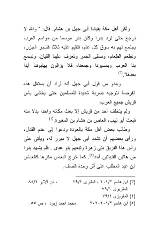 ‫ﻭﻟﻜﻥ ﺃﻫل ﻤﻜﺔ ﺒﻘﻴﺎﺩﺓ ﺃﺒﻰ ﺠﻬل ﺒﻥ ﻫﺸﺎﻡ. ﻗﺎل: " ﻭﺍﷲ ﻻ‬
‫ﻨﺭﺠﻊ ﺤﺘﻰ ﻨﺭﺩ ﺒﺩﺭﺍ ﻭﻜﺎﻥ ﺒﺩﺭ ﻤﻭﺴﻤﺎ ﻤﻥ ﻤﻭﺍﺴﻡ ﺍﻟﻌﺭﺏ‬
               ‫ﹰ‬
‫ﻴﺠﺘﻤﻊ ﻟﻬﻡ ﺒﻪ ﺴﻭﻕ ﻜل ﻋﺎﻡ، ﻓﻨﻘﻴﻡ ﻋﻠﻴﻪ ﺜﻼﺜﺎ ﻓﻨﻨﺤﺭ ﺍﻟﺠﺯﺭ،‬
‫ﻭﻨﻁﻌﻡ ﺍﻟﻁﻌﺎﻡ، ﻭﻨﺴﻘﻰ ﺍﻟﺨﻤﺭ ﻭﺘﻌﺯﻑ ﻋﻠﻴﻨﺎ ﺍﻟﻘﻴﺎﻥ، ﻭﺘﺴﻤﻊ‬
‫ﺒﻨﺎ ﺍﻟﻌﺭﺏ ﻭﺒﻤﺴﻴﺭﻨﺎ ﻭﺠﻤﻌﻨﺎ، ﻓﻼ ﻴﺯﺍﻟﻭﻥ ﻴﻬﺎﺒﻭﻨﻨﺎ ﺃﺒﺩﺍ‬
                                                  ‫) ٣(‬
                                                         ‫ﺒﻌﺩﻫﺎ".‬
‫ﻭﻴﺒﺩﻭ ﻤﻥ ﻗﻭل ﺃﺒﻰ ﺠﻬل ﺃﻨﻪ ﺃﺭﺍﺩ ﺃﻥ ﻴﺴﺘﻐل ﻫﺫﻩ‬
‫ﺍﻟﻔﺭﺼﺔ ﻟﺘﻭﺠﻴﻪ ﻀﺭﺒﺔ ﺸﺩﻴﺩﺓ ﻟﻠﻤﺴﻠﻤﻴﻥ ﺤﺘﻰ ﻴﺨﺸﻰ ﺒﺄﺱ‬
                                         ‫ﻗﺭﻴﺵ ﺠﻤﻴﻊ ﺍﻟﻌﺭﺏ.‬
‫ﻭﻟﻡ ﻴﺘﺨﻠﻑ ﺃﺤﺩ ﻤﻥ ﻗﺭﻴﺵ ﺇﻻ ﺒﻌﺙ ﻤﻜﺎﻨﻪ ﻭﺍﺤﺩﺍ ﺒﺩﻻ ﻤﻨﻪ‬
        ‫ﹰ‬
             ‫) ٤(‬
                    ‫ﻓﺒﻌﺙ ﺃﺒﻭ ﻟﻬﺏ، ﺍﻟﻌﺎﺹ ﺒﻥ ﻫﺸﺎﻡ ﺒﻥ ﺍﻟﻤﻐﻴﺭﺓ.‬
‫ﻭﻁﺎﻟﺏ ﺒﻌﺽ ﺃﻫل ﻤﻜﺔ ﺒﺎﻟﻌﻭﺩﺓ ﻭﺩﻋﻭﺍ ﺇﻟﻰ ﻋﺩﻡ ﺍﻟﻘﺘﺎل،‬
‫ﻭﺭﺃﻯ ﺒﻌﻀﻬﻡ ﺃﻥ ﺘﺸﺩﺩ ﺃﺒﻰ ﺠﻬل ﻻ ﻤﺒﺭﺭ ﻟﻪ، ﻭﻴﺄﺘﻰ ﻋﻠﻰ‬
‫ﺭﺃﺱ ﻫﺫﺍ ﺍﻟﻔﺭﻴﻕ ﺒﻨﻰ ﺯﻫﺭﺓ ﻭﺘﺒﻌﻬﻡ ﺒﻨﻭ ﻋﺩﻯ . ﻓﻠﻡ ﻴﺸﻬﺩ ﺒﺩﺭﺍ‬
‫ﹰ‬
‫ﻤﻥ ﻫﺎﺘﻴﻥ ﺍﻟﻘﺒﻴﻠﺘﻴﻥ ﺃﺤﺩ)٥(. ﻜﻤﺎ ﺨﺭﺝ ﺍﻟﺒﻌﺽ ﻤﻜﺭﻫﺎ ﻜﺎﻟﻌﺒﺎﺱ‬
        ‫ﹰ‬
                        ‫ﺍﺒﻥ ﻋﺒﺩ ﺍﻟﻤﻁﻠﺏ ﻋﻠﻰ ﺃﺜﺭ ﻭﺤﺩﺓ ﺍﻟﺼﻑ.‬

  ‫، ﺍﺒﻥ ﺍﻻﺜﻴﺭ ٢/٤٨‬     ‫)٣( ﺍﺒﻥ ﻫﺸﺎﻡ ٢/١٠٢ ، ﺍﻟﻁﺒﺭﻯ ٢/٩٢‬
                                      ‫ﺍﻟﻤﻘﺭﻴﺯﻯ ١/٩٧‬
                                      ‫)٤( ﺍﻟﻤﻘﺭﻴﺯﻯ ١/٩٧‬
  ‫ﻤﺤﻤﺩ ﺍﺤﻤﺩ ﺯﻴﻭﺩ ، ﺹ ٥٥.‬      ‫)٥( ﺍﺒﻥ ﻫﺸﺎﻡ ٢/١٠٢-٢٠٢‬
 