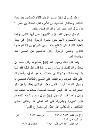 ‫ﻭﻋﻠﻡ ﺍﻟﺭﺴﻭل }‪ {‬ﺒﻤﺴﻴﺭ ﻗﺭﻴﺵ ﻟﻠﻘﺎﺀ ﺍﻟﻤﺴﻠﻤﻴﻥ ﺒﻌﺩ ﻨﺠﺎﺓ‬
‫ﺍﻟﻘﺎﻓﻠﺔ. ﻭﺍﺴﺘﺸﺎﺭ ﺃﺼﺤﺎﺒﻪ ﻓﻰ ﺍﻷﻤﺭ، ﻓﻘﺎل ﺍﻟﻤﻘﺩﺍﺩ ﺒﻥ ﻋﻤﺭ: "‬
                    ‫ﻴﺎ ﺭﺴﻭل ﺍﷲ، ﺍﻤﺽ ﻟﻤﺎ ﺃﺭﺍﻙ ﺍﷲ ﻓﻨﺤﻥ ﻤﻌﻙ.‬
‫ﺜﻡ ﻗﺎل ﺭﺴﻭل ﺍﷲ }‪" :{‬ﺃﺸﻴﺭﻭﺍ ﻋﻠﻰ ﺃﻴﻬﺎ ﺍﻟﻨﺎﺱ. ﻭﺇﻨﻤﺎ‬
‫ﻴﺭﻴﺩ ﺍﻷﻨﺼﺎﺭ، ﻷﻨﻬﻡ ﺤﻴﻥ ﺒﺎﻴﻌﻭﺍ ﺍﻟﺭﺴﻭل }‪ .{‬ﻓﻰ ﺒﻴﻌﺔ‬
‫ﺍﻟﻌﻘﺒﺔ ﺍﻟﺜﺎﻨﻴﺔ ﻋﻠﻰ ﺍﻟﺩﻓﺎﻉ ﻋﻨﻪ، ﻭﻋﻥ ﺍﻟﻤﻬﺎﺠﺭﻴﻥ ﺇﺫﺍ ﺘﻌﺭﻀﻭﺍ‬
‫ﻟﻸﺫﻯ. ﻭﺨﺸﻰ ﺍﻟﺭﺴﻭل }‪ {‬ﺘﻘﺎﻋﺴﻬﻡ ﻋﻥ ﺍﻟﻤﺴﻴﺭ ﻋﻨﺩ‬
                                                  ‫ﻤﻬﺎﺠﻤﺔ ﺍﻟﻌﺩﻭ.‬
‫ﻭﻟﻤﺎ ﻗﺎل ﺫﻟﻙ ﺭﺴﻭل ﺍﷲ }‪ {‬ﺃﻁﺎﻋﻭﻩ، ﻭﻗﺎل ﺴﻌﺩ ﺒﻥ‬
‫ﻤﻌﺎﺫ: ﻭﺍﷲ ﻟﻜﺄﻨﻙ ﺘﺭﻴﺩﻨﺎ ﻴﺎ ﺭﺴﻭل ﺍﷲ؟ ﻗﺎل ﺃﺠل ﻗﺎل: ﻓﻘﺩ ﺁﻤﻨﺎ‬
‫ﺒﻙ ﻭﺼﺩﻗﻨﺎﻙ، ﻭﺸﻬﺩﻨﺎ ﺃﻥ ﻤﺎﺠﺌﺕ ﺒﻪ ﻫﻭ ﺍﻟﺤﻕ، ﻭﺃﻋﻁﻴﻨﺎﻙ‬
‫ﻋﻠﻰ ﺫﻟﻙ ﻋﻬﻭﺩﻨﺎ ﻭﻤﻭﺍﺜﻴﻘﻨﺎ، ﻋﻠﻰ ﺍﻟﺴﻤﻊ ﻭﺍﻟﻁﺎﻋﺔ، ﻓﺎﻤﻀﻰ ﻴﺎ‬
‫ﺭﺴﻭل ﺍﷲ ﻟﻤﺎ ﺃﺭﺩﺕ ﻓﻨﺤﻥ ﻤﻌﻙ، ﻓﻭﺍﻟﺫﻯ ﺒﻌﺜﻙ ﺒﺎﻟﺤﻕ، ﻟﻭ‬
‫ﺍﺴﺘﻐﺭﻗﺕ ﺒﻨﺎ ﻫﺫﺍ ﺍﻟﺒﺤﺭ ﻓﺨﻀﺘﻪ ﻟﺨﻀﻨﺎﻩ ﻤﻌﻙ، ﻤﺎ ﺘﺨﻠﻑ ﻤﻨﺎ‬
‫ﺭﺠل ﻭﺍﺤﺩ" ﻓﺴﺭ ﺍﻟﺭﺴﻭل }‪ {‬ﺒﻘﻭل ﺴﻌﺩ ﻭﻨﺸﻁﻪ ﺫﻟﻙ؛ ﺜﻡ‬
‫ﻗﺎل: "ﺴﻴﺭﻭﺍ ﻭﺃﺒﺸﺭﻭﺍ، ﻓﺈﻥ ﺍﷲ ﺘﻌﺎﻟﻰ ﻗﺩ ﻭﻋﺩﻨﻰ ﺇﺤﺩﻯ‬
        ‫)١ (‬
               ‫ﺍﻟﻁﺎﺌﻔﺘﻴﻥ ﻭﺍﷲ ﻟﻜﺄﻨﻰ ﺍﻵﻥ ﺃﻨﻅﺭ ﺇﻟﻰ ﻤﺼﺎﺭﻉ ﺍﻟﻘﻭﻡ".‬

 ‫ﺍﺒﻥ‬              ‫ﺍﺒﻥ ﺴﻌﺩ ١/٤١‬          ‫)١( ﺍﺒﻥ ﻫﺸﺎﻡ ٢/٨٩١-٩٩١‬
                                                ‫ﻋﺒﺩ ﺍﻟﺒﺭ، ﺹ ٣٠١‬
       ‫ﺍﻟﻤﻘﺭﻴﺯﻯ ١/٢٨‬             ‫ﺍﺒﻥ ﺍﻻﺜﻴﺭ ٢/٤٨ﺍﺒﻥ ﻜﺜﻴﺭ ٣/١٢٣‬
 