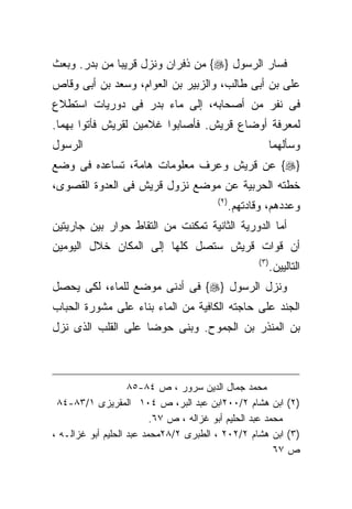 ‫ﻓﺴﺎﺭ ﺍﻟﺭﺴﻭل }‪ {‬ﻤﻥ ﺫﻓﺭﺍﻥ ﻭﻨﺯل ﻗﺭﻴﺒﺎ ﻤﻥ ﺒﺩﺭ. ﻭﺒﻌﺙ‬
‫ﻋﻠﻰ ﺒﻥ ﺃﺒﻰ ﻁﺎﻟﺏ، ﻭﺍﻟﺯﺒﻴﺭ ﺒﻥ ﺍﻟﻌﻭﺍﻡ، ﻭﺴﻌﺩ ﺒﻥ ﺃﺒﻰ ﻭﻗﺎﺹ‬
‫ﻓﻰ ﻨﻔﺭ ﻤﻥ ﺃﺼﺤﺎﺒﻪ، ﺇﻟﻰ ﻤﺎﺀ ﺒﺩﺭ ﻓﻰ ﺩﻭﺭﻴﺎﺕ ﺍﺴﺘﻁﻼﻉ‬
‫ﻟﻤﻌﺭﻓﺔ ﺃﻭﻀﺎﻉ ﻗﺭﻴﺵ. ﻓﺄﺼﺎﺒﻭﺍ ﻏﻼﻤﻴﻥ ﻟﻘﺭﻴﺵ ﻓﺄﺘﻭﺍ ﺒﻬﻤﺎ.‬
‫ﺍﻟﺭﺴﻭل‬                                                      ‫ﻭﺴﺄﻟﻬﻤﺎ‬
‫}‪ {‬ﻋﻥ ﻗﺭﻴﺵ ﻭﻋﺭﻑ ﻤﻌﻠﻭﻤﺎﺕ ﻫﺎﻤﺔ، ﺘﺴﺎﻋﺩﻩ ﻓﻰ ﻭﻀﻊ‬
‫ﺨﻁﺘﻪ ﺍﻟﺤﺭﺒﻴﺔ ﻋﻥ ﻤﻭﻀﻊ ﻨﺯﻭل ﻗﺭﻴﺵ ﻓﻰ ﺍﻟﻌﺩﻭﺓ ﺍﻟﻘﺼﻭﻯ،‬
                                        ‫) ٢(‬
                                               ‫ﻭﻋﺩﺩﻫﻡ، ﻭﻗﺎﺩﺘﻬﻡ.‬
‫ﺃﻤﺎ ﺍﻟﺩﻭﺭﻴﺔ ﺍﻟﺜﺎﻨﻴﺔ ﺘﻤﻜﻨﺕ ﻤﻥ ﺍﻟﺘﻘﺎﻁ ﺤﻭﺍﺭ ﺒﻴﻥ ﺠﺎﺭﻴﺘﻴﻥ‬
‫ﺃﻥ ﻗﻭﺍﺕ ﻗﺭﻴﺵ ﺴﺘﺼل ﻜﻠﻬﺎ ﺇﻟﻰ ﺍﻟﻤﻜﺎﻥ ﺨﻼل ﺍﻟﻴﻭﻤﻴﻥ‬
                                                     ‫)٣ (‬
                                                            ‫ﺍﻟﺘﺎﻟﻴﻴﻥ.‬
‫ﻭﻨﺯل ﺍﻟﺭﺴﻭل }‪ {‬ﻓﻰ ﺃﺩﻨﻰ ﻤﻭﻀﻊ ﻟﻠﻤﺎﺀ، ﻟﻜﻰ ﻴﺤﺼل‬
‫ﺍﻟﺠﻨﺩ ﻋﻠﻰ ﺤﺎﺠﺘﻪ ﺍﻟﻜﺎﻓﻴﺔ ﻤﻥ ﺍﻟﻤﺎﺀ ﺒﻨﺎﺀ ﻋﻠﻰ ﻤﺸﻭﺭﺓ ﺍﻟﺤﺒﺎﺏ‬
‫ﺒﻥ ﺍﻟﻤﻨﺫﺭ ﺒﻥ ﺍﻟﺠﻤﻭﺡ. ﻭﺒﻨﻰ ﺤﻭﻀﺎ ﻋﻠﻰ ﺍﻟﻘﻠﺏ ﺍﻟﺫﻯ ﻨﺯل‬
                   ‫ﹰ‬



                    ‫ﻤﺤﻤﺩ ﺠﻤﺎل ﺍﻟﺩﻴﻥ ﺴﺭﻭﺭ ، ﺹ ٤٨-٥٨‬
 ‫)٢( ﺍﺒﻥ ﻫﺸﺎﻡ ٢/٠٠٢ﺍﺒﻥ ﻋﺒﺩ ﺍﻟﺒﺭ، ﺹ ٤٠١ ﺍﻟﻤﻘﺭﻴﺯﻯ ١/٣٨-٤٨‬
                          ‫ﻤﺤﻤﺩ ﻋﺒﺩ ﺍﻟﺤﻠﻴﻡ ﺃﺒﻭ ﻏﺯﺍﻟﻪ ، ﺹ ٧٦.‬
‫)٣( ﺍﺒﻥ ﻫﺸﺎﻡ ٢/٢٠٢ ، ﺍﻟﻁﺒﺭﻯ ٢/٨٢ﻤﺤﻤﺩ ﻋﺒﺩ ﺍﻟﺤﻠﻴﻡ ﺃﺒﻭ ﻏﺯﺍﻟـﻪ ،‬
                                                         ‫ﺹ ٧٦‬
 
