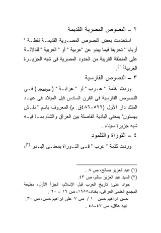 ‫٢ – ﺍﻟﻨﺼﻭﺹ ﺍﻟﻤﺼﺭﻴﺔ ﺍﻟﻘﺩﻴﻤﺔ‬
‫ﺍﺴﺘﺨﺩﻤﺕ ﺒﻌﺽ ﺍﻟﻨﺼﻭﺹ ﺍﻟﻤﺼـﺭﻴﺔ ﺍﻟﻘﺩﻴﻤـﺔ ﻟﻔﻅـﺔ "‬
‫ﺃﺭﺒﺎﺒﺎ " ﺘﺤﺭﻴﻔﺎ ﻓﻴﻤﺎ ﻴﺒﺩﻭ ﻋﻥ "ﻋﺭﺒﻴﺔ " ﺃﻭ " ﺍﻟﻌﺭﺒﻴﺔ " ﻟﻠﺩﻻﻟـﺔ‬
                                             ‫ﹰ‬
‫ﻋﻠﻰ ﺍﻟﻤﻨﻁﻘﺔ ﺍﻟﻘﺭﻴﺒﺔ ﻤﻥ ﺍﻟﺤﺩﻭﺩ ﺍﻟﻤﺼﺭﻴﺔ ﻓﻰ ﺸﺒﻪ ﺍﻟﺠﺯﻴـﺭﺓ‬
                                                ‫ﺍﻟﻌﺭﺒﻴﺔ) ١ (.‬
                                ‫٣ – ﺍﻟﻨﺼﻭﺹ ﺍﻟﻔﺎﺭﺴﻴﺔ‬
‫( ﻓـﻰ‬   ‫‪Arabya‬‬   ‫ﻭﺭﺩﺕ ﻜﻠﻤﺔ " ﻋـﺭﺏ " ﺃﻭ " ﻋﺭﺍﺒـﺔ " )‬
‫ﺍﻟﻨﺼﻭﺹ ﺍﻟﻔﺎﺭﺴﻴﺔ ﻓﻰ ﺍﻟﻘﺭﻥ ﺍﻟﺴﺎﺩﺱ ﻗﺒل ﺍﻟﻤﻴﻼﺩ ﻓﻰ ﻋﻬـﺩ‬
‫ﺍﻟﻤﻠﻙ ﺩﺍﺭ ﺍﻷﻭل )٢٢٥-٦٨٤ﻕ. ﻡ( ﺍﻟﻤﻌﺭﻭﻑ ﺒﺎﺴﻡ " ﻨﻘـﺵ‬
‫ﺒﻬﺴﺘﻭﻥ" ﺒﻤﻌﻨﻰ ﺍﻟﺒﺎﺩﻴﺔ ﺍﻟﻔﺎﺼﻠﺔ ﺒﻴﻥ ﺍﻟﻌﺭﺍﻕ ﻭﺍﻟﺸﺎﻡ ﺒﻤـﺎ ﻓﻴـﻪ‬
                                        ‫ﺸﺒﻪ ﺠﺯﻴﺭﺓ ﺴﻴﻨﺎﺀ .‬
                                   ‫٤ – ﺍﻟﺘﻭﺭﺍﺓ ﻭﺍﻟﺘﻠﻤﻭﺩ‬
‫ﻭﺭﺩﺕ ﻜﻠﻤﺔ " ﻋﺭﺏ " ﻓـﻰ ﺍﻟﺘـﻭﺭﺍﺓ ﺒﻤﻌﻨـﻰ ﺍﻟﺒـﺩﻭ )٢(،‬


                             ‫)١( ﻋﺒﺩ ﺍﻟﻌﺯﻴﺯ ﺼﺎﻟﺢ، ﺹ ٨ .‬
                         ‫)٢( ﺍﻟﺴﻴﺩ ﻋﺒﺩ ﺍﻟﻌﺯﻴﺯ ﺴﺎﻟﻡ، ﺹ ٣٤.‬
‫ﺠﻭﺍﺩ ﻋﻠﻰ: ﺘﺎﺭﻴﺦ ﺍﻟﻌﺭﺏ ﻗﺒل ﺍﻹﺴﻼﻡ، ﺍﻟﺠﺯﺃ ﺍﻷﻭل، ﻤﻁﺒﻌﺔ‬
           ‫ﺍﻟﻤﺠﻤﻊ ﺍﻟﻌﻠﻤﻰ ﺍﻟﻌﺭﺍﻗﻰ، ﺒﻐﺩﺍﺩ،٥٥٩١، ﺹ ٦١ – ٠٢ .‬
 ‫ﺤﺴﻥ ﺍﺒﺭﺍﻫﻴﻡ ﺤﺴﻥ ١ / ﺹ ٧ ﻋﻠﻰ ﺍﺒﺭﺍﻫﻴﻡ ﺤﺴﻥ، ﺹ ٠٣.‬
                             ‫ﻨﺒﻴﻪ ﻋﺎﻗل، ﺹ ٧٤-٨٤ .‬
 