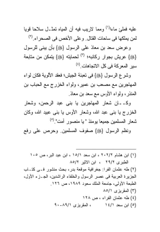 ‫)١(‬
‫ﻭﻤﻤﺎ ﻻﺭﻴﺏ ﻓﻴﻪ ﺃﻥ ﺍﻟﻤﻴﺎﻩ ﺘﻤﺜـل ﺴﻼﺤﺎ ﻗﻭﻴﺎ‬           ‫ﻋﻠﻴﻪ ﻓﻤﻠﺊ ﻤﺎﺀﺍ‬
                                                  ‫ﹰ‬
  ‫)٢(‬
    ‫ﻟﻤﻥ ﻴﻤﻠﻜﻬﺎ ﻓﻰ ﺴﺎﺤﺎﺕ ﺍﻟﻘﺘﺎل. ﻭﻋﻠﻰ ﺍﻷﺨﺹ ﻓﻰ ﺍﻟﺼﺤﺭﺍﺀ.‬
‫ﻭﻋﺭﺽ ﺴﻌﺩ ﺒﻥ ﻤﻌﺎﺫ ﻋﻠﻰ ﺍﻟﺭﺴﻭل }‪ {‬ﺒﺄﻥ ﻴﺒﻨﻰ ﻟﻠﺭﺴﻭل‬
                                  ‫)٣(‬
‫ﻟﺤﻤﺎﻴﺘﻪ }‪ {‬ﻴﺘﻤﻜﻥ ﻤﻥ ﻤﺘﺎﺒﻌﺔ‬             ‫}‪ {‬ﻋﺭﻴﺵ ﺒﺠﻭﺍﺭ ﺭﻜﺎﺌﺒﻪ؛‬
                            ‫)٤(‬
                              ‫ﺴﻴﺭ ﺍﻟﻤﻌﺭﻜﺔ ﻓﻰ ﻜل ﺍﻻﺘﺠﺎﻫﺎﺕ.‬
‫ﻭﺸﺭﻉ ﺍﻟﺭﺴﻭل }‪ {‬ﻓﻰ ﺘﻌﺒﺌﺔ ﺍﻟﺠﻴﺵ؛ ﻓﻌﻘﺩ ﺍﻷﻟﻭﻴﺔ ﻓﻜﺎﻥ ﻟﻭﺍﺀ‬
‫ﺍﻟﻤﻬﺎﺠﺭﻴﻥ ﻤﻊ ﻤﺼﻌﺏ ﺒﻥ ﻋﻤﻴﺭ، ﻭﻟﻭﺍﺀ ﺍﻟﺨﺯﺭﺝ ﻤﻊ ﺍﻟﺤﺒﺎﺏ ﺒﻥ‬
                        ‫ﺍﻟﻤﻨﺫﺭ، ﻭﻟﻭﺍﺀ ﺍﻷﻭﺱ ﻤﻊ ﺴﻌﺩ ﺒﻥ ﻤﻌﺎﺫ.‬
‫ﻭﻜــﺎﻥ ﺸﻌﺎﺭ ﺍﻟﻤﻬﺎﺠﺭﻴﻥ ﻴﺎ ﺒﻨﻰ ﻋﺒﺩ ﺍﻟﺭﺤﻤﻥ، ﻭﺸﻌﺎﺭ‬
‫ﺍﻟﺨﺯﺭﺝ ﻴﺎ ﺒﻨﻰ ﻋﺒﺩ ﺍﷲ، ﻭﺸﻌﺎﺭ ﺍﻷﻭﺱ ﻴﺎ ﺒﻨﻰ ﻋﺒﻴﺩ ﺍﷲ، ﻭﻜﺎﻥ‬
              ‫)٥(‬
                ‫ﺸﻌﺎﺭ ﺍﻟﻤﺴﻠﻤﻴﻥ ﺠﻤﻴﻌﺎ ﻴﻭﻤﺌﺫ " ﻴﺎ ﻤﻨﺼﻭﺭ ﺃﻤﺕ".‬
‫ﻭﻨﻅﻡ ﺍﻟﺭﺴﻭل }‪ {‬ﺼﻔﻭﻑ ﺍﻟﻤﺴﻠﻤﻴﻥ. ﻭﺤﺭﺹ ﻋﻠﻰ ﺭﻓﻊ‬



   ‫)١( ﺍﺒﻥ ﻫﺸﺎﻡ ٢/٢٠٢ ، ﺍﺒﻥ ﺴﻌﺩ ١/٥١ ، ﺍﺒﻥ ﻋﺒﺩ ﺍﻟﺒﺭ، ﺹ ٥٠١‬
                         ‫ﺍﻟﻁﺒﺭﻯ ٢/٩٢ ، ﺍﺒﻥ ﺍﻻﺜﻴﺭ ٢/٥٨‬
‫)٢( ﻁﻪ ﻋﺜﻤﺎﻥ ﺍﻟﻔﺭﺍ: ﺠﻐﺭﺍﻓﻴﺔ ﻤﻭﻗﻌﺔ ﺒﺩﺭ، ﺒﺤﺙ ﻤﻨﺸﻭﺭ ﻓـﻰ ﻜﺘـﺎﺏ‬
‫ﺍﻟﺠﺯﻴﺭﺓ ﺍﻟﻌﺭﺒﻴﺔ ﻓﻰ ﻋﺼﺭ ﺍﻟﺭﺴﻭل ﻭﺍﻟﺨﻠﻔﺎﺀ ﺍﻟﺭﺍﺸﺩﻴﻥ، ﺍﻟﺠـﺯﺀ ﺍﻷﻭل،‬
             ‫ﺍﻟﻁﺒﻌﺔ ﺍﻷﻭﻟﻰ، ﺠﺎﻤﻌﺔ ﺍﻟﻤﻠﻙ ﺴﻌﻭﺩ ٩٨٩١، ﺹ ٦٢١.‬
                                          ‫)٣( ﺍﻟﻤﻘﺭﻴﺯﻯ ١/٥٨‬
                                 ‫)٤( ﻁﻪ ﻋﺜﻤﺎﻥ ﺍﻟﻔﺭﺍﺀ ، ﺹ ٨٢١‬
               ‫، ﺍﻟﻤﻘﺭﻴﺯﻯ ١/٩٨-٠٩‬          ‫)٥( ﺍﺒﻥ ﺴﻌﺩ ١/٤١‬
 