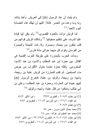 ‫ﻭﻟﻡ ﻴﻠﺒﺙ ﺃﻥ ﻋﺎﺩ ﺍﻟﺭﺴﻭل }‪ {‬ﺇﻟﻰ ﺍﻟﻌﺭﻴﺵ. ﻭﺃﺨﺫ ﻴﻨﺎﺸﺩ‬
‫ﺭﺒﻪ ﻭﻤﺎ ﻭﻋﺩﻩ ﻤﻥ ﺍﻟﻨﺼﺭ. ﻗﺎﺌﻼ: ﺍﻟﻠﻬﻡ ﺃﻥ ﺘﻬﻠﻙ ﻫﺫﻩ ﺍﻟﻌﺼﺎﺒﺔ‬
                                                      ‫) ١(‬
                                                             ‫ﺍﻟﻴﻭﻡ ﻻﺘﻌﺒﺩ".‬
                       ‫) ٢(‬
‫ﻭﻟﻡ ﻴﻜﻥ ﻟﻬﺎ ﻗﻴﺎﺩﺓ‬             ‫ﺃﻤﺎ ﻗﺭﻴﺵ ﻨﺯﻟﺕ ﺒﺎﻟﻌﺩﻭﺓ ﺍﻟﻘﺼﻭﻯ،‬
                                 ‫) ٣(‬
‫ﻭﺸﻜﻠﺕ ﻗﺭﻴﺵ ﻗﻭﺍﺘﻬﻡ ﻤﻥ‬                    ‫ﻋﻠﻴﺎ ﺘﺸﺭﻑ ﻋﻠﻰ ﺘﻨﻅﻴﻡ ﺼﻔﻭﻓﻬﺎ.‬
‫ﻗﻠﺏ ﻴﺘﻜﻭﻥ ﻤﻥ ﻤﻴﻤﻨﺔ، ﻭﻤﻴﺴﺭﺓ. ﻭﻜـﺎﻨﺕ ﺍﻟﻤﻴﻤﻨﺔ ﻭﺍﻟﻤﻴﺴﺭﺓ‬
           ‫)٤ (‬
                  ‫ﻤﻥ ﺍﻟﻔﺭﺴﺎﻥ ﻭﻗﻭﺍﻡ ﻜل ﻤﻨﻬﻤﺎ ﺤﻭﺍﻟﻰ ﻤﺎﺌﺔ ﻓﺎﺭﺱ‬
‫ﻭﺒﺩﺃﺕ ﺍﻟﺤﺭﺏ ﺒﺎﻟﻤﺒﺎﺭﺯﺓ ﻋﻠﻰ ﻁﺭﻴﻘﺔ ﺍﻟﻌﺭﺏ ﺍﻟﻘﺩﻴﻤﺔ ﻓﻰ‬
‫ﺍﻟﻘﺘﺎل. ﺒﻴﻥ ﺤﻤﺯﺓ ﺍﺒﻥ ﻋﺒﺩ ﺍﻟﻤﻁﻠﺏ ﻭﺍﻷﺴﻭﺩ ﺒﻥ ﻋﺒﺩ ﺍﻷﺴﻭﺩ‬
‫ﺍﻟﻤﺨﺯﻭﻤﻰ. ﻭﻗﺘﻠﻪ ﺤﻤﺯﺓ ﻋﻨﺩﻤﺎ ﺤﺎﻭل ﺍﻷﻗﺘﺭﺍﺏ ﻤﻥ ﺤﻭﺽ‬
‫ﻤﺎﺀ ﺍﻟﻤﺴﻠﻤﻴﻥ. ﺜﻡ ﺘﻘﺩﻡ ﻟﻠﻤﺒﺎﺭﺯﺓ ﻤﻥ ﻗﺭﻴﺵ ﻋﺘﺒﺔ ﺒﻥ ﺭﺒﻴﻌﺔ،‬
‫ﻭﺸﻴﺒﻪ ﺒﻥ ﺭﺒﻴﻌﺔ، ﻭﺍﻟﻭﻟﻴﺩ ﺒﻥ ﻋﺘﺒﺔ، ﻓﺈﺨﺭﺝ ﺍﻟﺭﺴﻭل }‪{‬‬
‫ﺇﻟﻴﻬﻡ ﻋﺒﻴﺩﺓ ﺍﺒﻥ ﺍﻟﺤﺎﺭﺙ، ﻭﺤﻤﺯﺓ ﺒﻥ ﻋﺒﺩ ﺍﻟﻤﻁﻠﺏ، ﻭﻋﻠﻰ ﺒﻥ‬
        ‫) ٥(‬
               ‫ﺃﺒﻰ ﻁﺎﻟﺏ ﻭﺘﻤﻜﻨﻭﺍ ﻤﻥ ﻗﺘل ﻋﺘﺒﺔ، ﻭﺸﻴﺒﻪ، ﻭﺍﻟﻭﻟﻴﺩ.‬

  ‫، ﺍﺒﻥ ﺍﻻﺜﻴﺭ ٢/٧٨‬      ‫ﺍﺒﻥ ﻫﺸﺎﻡ ٢/٧٠٢ ، ﺍﻟﻁﺒﺭﻯ ٢/٣٣‬                  ‫)١(‬
    ‫ﺍﺒﻭ ﺍﻟﻔﺩﺍﺀ ١/١٦١ ، ﺍﺒﻥ ﺍﻟﻭﺭﺩﻯ ٢/٠١١ ، ﺍﻟﻤﻘﺭﻴﺯﻯ ١/٩٨‬
                                       ‫ﺍﺒﻥ ﻫﺸﺎﻡ ٢/٢٠٢‬                 ‫)٢(‬
                        ‫ﻤﺤﻤﺩ ﺠﻤﺎل ﺍﻟﺩﻴﻥ ﺴﺭﻭﺭ ، ﺹ ٥٨‬                   ‫)٣(‬
                      ‫ﻤﺤﻤﺩ ﻋﺒﺩ ﺍﻟﺤﻠﻴﻡ ﺃﺒﻭ ﻏﺯﺍﻟﻪ ، ﺹ ٨٦‬                ‫)٤(‬
‫ﺍﺒﻥ ﻫﺸﺎﻡ ٢/٦٠٢-٧٠٢، ﺍﻟﻁﺒﺭﻯ ٢/٢٣-٣٣ ، ﺍﺒﻥ ﺍﻻﺜﻴﺭ ٢/٧٨‬                   ‫)٥(‬
   ‫ﺍﺒﻭ ﺍﻟﻔﺩﺍﺀ ١/١٦١ ، ﺍﺒﻥ ﺍﻟﻭﺭﺩﻯ ١/٠١١ ، ﺍﻟﻤﻘﺭﻴﺯﻯ ١/٩٨‬
 