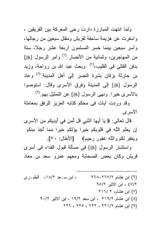 ‫ﻭﻟﻤﺎ ﺍﻨﺘﻬﺕ ﺍﻟﻤﺒﺎﺭﺯﺓ ﺩﺍﺭﺕ ﺭﺤﻰ ﺍﻟﻤﻌﺭﻜﺔ ﺒﻴﻥ ﺍﻟﻔﺭﻴﻘﻴﻥ ،‬
‫ﻭﺍﺴﻔﺭﺕ ﻋﻥ ﻫﺯﻴﻤﺔ ﺴﺎﺤﻘﺔ ﻟﻘﺭﻴﺵ ﻭﻤﻘﺘل ﺴﺒﻌﻴﻥ ﻤﻥ ﺭﺠﺎﻟﻬﺎ،‬
‫ﻭﺃﺴﺭ ﺴﺒﻌﻴﻥ ﺒﻴﻨﻤﺎ ﺨﺴﺭ ﺍﻟﻤﺴﻠﻤﻭﻥ ﺃﺭﺒﻌﺔ ﻋﺸﺭ ﺭﺠﻼ، ﺴﺘﺔ‬
                         ‫) ٦(‬
‫ﻭﺃﻤﺭ ﺍﻟﺭﺴﻭل }‪{‬‬                 ‫ﻤﻥ ﺍﻟﻤﻬﺎﺠﺭﻴﻥ، ﻭﺜﻤﺎﻨﻴﺔ ﻤﻥ ﺍﻷﻨﺼﺎﺭ.‬
                                          ‫) ٧(‬
‫ﻭﺒﻌﺙ ﻋﺒﺩ ﺍﷲ ﺒﻥ ﺭﻭﺍﺤﺔ، ﻭﺯﻴﺩ‬                       ‫ﺒﺩﻓﻥ ﺍﻟﻘﺘﻠﻰ ﻓﻰ ﺍﻟﻘﻠﻴﺏ،‬
       ‫) ٨(‬
‫ﻭﻋﺎﺩ‬          ‫ﺒﻥ ﺤﺎﺭﺜﺔ ﻴﺯﻓﺎﻥ ﺒﺸﺭﺓ ﺍﻟﻨﺼﺭ ﺇﻟﻰ ﺃﻫل ﺍﻟﻤﺩﻴﻨﺔ.‬
‫ﺍﻟﺭﺴﻭل }‪ {‬ﺇﻟﻰ ﺍﻟﻤﺩﻴﻨﺔ ﻭﻓﺭﻕ ﺍﻷﺴﺭﻯ ﻭﻗﺎل: ﺍﺴﺘﻭﺼﻭﺍ‬
       ‫) ٩(‬
              ‫ﺒﺎﻵﺴﺭﻯ ﺨﻴﺭﺍ. ﻭﻨﻬﻰ ﺍﻟﺭﺴﻭل }‪ {‬ﻋﻥ ﺍﻟﺘﻤﺜﻴل ﺒﻬﻡ.‬
‫ﻭﻗﺩ ﻭﺭﺩﺕ ﺁﻴﺎﺕ ﻓﻰ ﻤﺤﻜﻡ ﻜﺘﺎﺒﻪ ﺍﻟﻌﺯﻴﺯ ﻟﻠﺭﻓﻕ ﺒﻤﻌﺎﻤﻠﺔ‬
                                                              ‫ﺍﻵﺴﺭﻯ.‬
‫ﻗﺎل ﺘﻌﺎﻟﻰ: ‪ ‬ﻴﺎ ﺃﻴ ‪‬ﺎ ﺍﻟﻨﺒﻲ ﹸل ﻟ ‪‬ﻥ ِﻲ ﺃﻴ ِﻴ ﹸﻡ ﻤﻥ ﺍﻷﺴ ‪‬ﻯ‬
  ‫‪ َ ‬ﻬ ﱠ ِ ‪ ‬ﻗ ﱢﻤ ﻓ َ ‪‬ﺩ ﻜ ‪ َ  ‬ﺭ‬
 ‫ِﻥ ‪‬ﻌﻠ ِ ﺍﻟﱠﻪ ِﻲ ﻗﹸﻭﺒﻜﻡ ﺨﻴ‪‬ﺭﺍ ﻴﺅﺘﻜﻡ ﺨﻴ‪‬ﺭﺍ ﻤ ‪‬ﺎ ﺃ ِﺫ ِﻨﻜﻡ‬
 ‫ﺇ ﻴ ‪ ‬ﹶﻡ ﻠ ‪ ‬ﻓ ﹸ ﻠ ِ ﹸ ‪ ‬ﹶ ﹰ ‪ ِ ْ ‬ﹸ ‪ ‬ﹶ ﹰ ‪ ‬ﻤ ُﺨ ﹶ ﻤ ﹸ ‪‬‬
                 ‫]ﺍﻷﻨﻔﺎل: ٠٧[.‬
                          ‫ﻭﻴﻐﻔﺭ ﻟﻜﻡ ﻭﺍﻟﱠﻪ ﻏ ﹸﻭﺭ ﺭ ِﻴﻡ‪‬‬
                           ‫‪  ‬ﹾ ِ ‪ ‬ﹶ ﹸ ‪  ‬ﻠ ‪ ‬ﹶ ﻔ ‪ ‬ﺤ ‪‬‬
‫ﻭﺍﺴﺘﺸﺎﺭ ﺍﻟﺭﺴﻭل }‪ {‬ﻓﻰ ﻤﺴﺄﻟﺔ ﻗﺒﻭل ﺍﻟﻔﺩﺍﺀ ﻓﻰ ﺃﺴﺭﻯ‬
‫ﻗﺭﻴﺵ ﻭﻜﺎﻥ ﺒﻌﺽ ﺍﻟﺼﺤﺎﺒﺔ ﻭﻤﻌﻬﻡ ﻋﻤﺭﻭ ﺴﻌﺩ ﺒﻥ ﻤﻌﺎﺫ‬


‫ﺍﻟﻁﺒـﺭﻯ‬         ‫، ﺍﺒﻥ ﺴـﻌﺩ ٢/٨١،‬        ‫)٦( ﺍﺒﻥ ﻫﺸﺎﻡ ٢/٧٦٢-٨٦٢‬
                                            ‫٢/٧٤ ، ﺍﺒﻥ ﺍﻻﺜﻴﺭ ٢/٥٩‬
                                             ‫)٧( ﺍﺒﻥ ﻫﺸﺎﻡ، ٢ /٦١٢‬
              ‫)٨( ﺍﺒﻥ ﻫﺸﺎﻡ ٢/٩١٢ ، ﺍﺒﻥ ﺴﻌﺩ ٢/٩١ ، ﺍﺒﻥ ﺍﻻﺜﻴﺭ ٢/٠٩‬
                          ‫)٩( ﺍﺒﻥ ﻫﺸﺎﻡ ٢/١٢٢ ، ٢٢٢ ، ٥٢٢ ، ٦٢٢‬
 