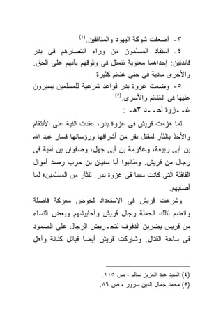 ‫)٤ (‬
                  ‫٣- ﺃﻀﻌﻔﺕ ﺸﻭﻜﺔ ﺍﻟﻴﻬﻭﺩ ﻭﺍﻟﻤﻨﺎﻓﻘﻴﻥ.‬
‫٤- ﺍﺴﺘﻔﺎﺩ ﺍﻟﻤﺴﻠﻤﻭﻥ ﻤﻥ ﻭﺭﺍﺀ ﺍﻨﺘﺼﺎﺭﻫﻡ ﻓﻰ ﺒﺩﺭ‬
‫ﻓﺎﺌﺩﺘﻴﻥ: ﺇﺤﺩﺍﻫﻤﺎ ﻤﻌﻨﻭﻴﺔ ﺘﺘﻤﺜل ﻓﻰ ﻭﺜﻭﻗﻬﻡ ﺒﺄﻨﻬﻡ ﻋﻠﻰ ﺍﻟﺤﻕ.‬
                     ‫ﻭﺍﻷﺨﺭﻯ ﻤﺎﺩﻴﺔ ﻓﻰ ﺠﻨﻰ ﻏﻨﺎﺌﻡ ﻜﺜﻴﺭﺓ.‬
‫٥- ﻭﻀﻌﺕ ﻏﺯﻭﺓ ﺒﺩﺭ ﻗﻭﺍﻋﺩ ﺸﺭﻋﻴﺔ ﻟﻠﻤﺴﻠﻤﻴﻥ ﻴﺴﻴﺭﻭﻥ‬
                              ‫) ٥(‬
                                   ‫ﻋﻠﻴﻬﺎ ﻓﻰ ﺍﻟﻐﻨﺎﺌﻡ ﻭﺍﻷﺴﺭﻯ.‬
                                    ‫ﻏــﺯﻭﺓ ﺃﺤــﺩ ٣ﻫـ :‬
‫ﻟﻤﺎ ﻫﺯﻤﺕ ﻗﺭﻴﺵ ﻓﻰ ﻏﺯﻭﺓ ﺒﺩﺭ، ﻋﻘﺩﺕ ﺍﻟﻨﻴﺔ ﻋﻠﻰ ﺍﻷﻨﺘﻘﺎﻡ‬
‫ﻭﺍﻷﺨﺫ ﺒﺎﻟﺜﺄﺭ ﻟﻤﻘﺘل ﻨﻔﺭ ﻤﻥ ﺃﺸﺭﺍﻓﻬﺎ ﻭﺭﺅﺴﺎﺌﻬﺎ ﻓﺴﺎﺭ ﻋﺒﺩ ﺍﷲ‬
‫ﺒﻥ ﺃﺒﻰ ﺭﺒﻴﻌﺔ، ﻭﻋﻜﺭﻤﺔ ﺒﻥ ﺃﺒﻰ ﺠﻬل، ﻭﺼﻔﻭﺍﻥ ﺒﻥ ﺃﻤﻴﺔ ﻓﻰ‬
‫ﺭﺠﺎل ﻤﻥ ﻗﺭﻴﺵ. ﻭﻁﺎﻟﺒﻭﺍ ﺃﺒﺎ ﺴﻔﻴﺎﻥ ﺒﻥ ﺤﺭﺏ ﺭﺼﺩ ﺃﻤﻭﺍل‬
‫ﺍﻟﻘﺎﻓﻠﺔ ﺍﻟﺘﻰ ﻜﺎﻨﺕ ﺴﺒﺒﺎ ﻓﻰ ﻏﺯﻭﺓ ﺒﺩﺭ. ﻟﻠﺜﺄﺭ ﻤﻥ ﺍﻟﻤﺴﻠﻤﻴﻥ؛ ﻟﻤﺎ‬
                                                   ‫ﺃﺼﺎﺒﻬﻡ.‬
‫ﻭﺸﺭﻋﺕ ﻗﺭﻴﺵ ﻓﻰ ﺍﻻﺴﺘﻌﺩﺍﺩ ﻟﺨﻭﺽ ﻤﻌﺭﻜﺔ ﻓﺎﺼﻠﺔ‬
‫ﻭﺍﻨﻀﻡ ﻟﺘﻠﻙ ﺍﻟﺤﻤﻠﺔ ﺭﺠﺎل ﻗﺭﻴﺵ ﻭﺃﺤﺎﺒﻴﺸﻬﻡ ﻭﺒﻌﺽ ﺍﻟﻨﺴﺎﺀ‬
‫ﻤﻥ ﻗﺭﻴﺱ ﻴﻀﺭﺒﻥ ﺍﻟﺩﻓﻭﻑ ﻟﺘﺤـﺭﻴﺽ ﺍﻟﺭﺠﺎل ﻋﻠﻰ ﺍﻟﺼﻤﻭﺩ‬
‫ﻓﻰ ﺴﺎﺤﺔ ﺍﻟﻘﺘﺎل. ﻭﺸﺎﺭﻜﺕ ﻗﺭﻴﺵ ﺃﻴﻀﺎ ﻗﺒﺎﺌل ﻜﻨﺎﻨﺔ ﻭﺃﻫل‬



                          ‫)٤( ﺍﻟﺴﻴﺩ ﻋﺒﺩ ﺍﻟﻌﺯﻴﺯ ﺴﺎﻟﻡ ، ﺹ ٥١١.‬
                         ‫)٥( ﻤﺤﻤﺩ ﺠﻤﺎل ﺍﻟﺩﻴﻥ ﺴﺭﻭﺭ ، ﺹ ٦٨.‬
 