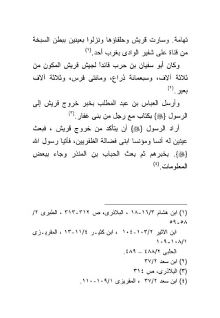 ‫ﺘﻬﺎﻤﺔ. ﻭﺴﺎﺭﺕ ﻗﺭﻴﺵ ﻭﺤﻠﻔﺎﺅﻫﺎ ﻭﻨﺯﻟﻭﺍ ﺒﻌﻴﻨﻴﻥ ﺒﺒﻁﻥ ﺍﻟﺴﺒﺨﺔ‬
                      ‫)١ (‬
                             ‫ﻤﻥ ﻗﻨﺎﺓ ﻋﻠﻰ ﺸﻔﻴﺭ ﺍﻟﻭﺍﺩﻯ ﺒﻐﺭﺏ ﺃﺤﺩ.‬
‫ﻭﻜﺎﻥ ﺃﺒﻭ ﺴﻔﻴﺎﻥ ﺒﻥ ﺤﺭﺏ ﻗﺎﺌﺩﺍ ﻟﺠﻴﺵ ﻗﺭﻴﺵ ﺍﻟﻤﻜﻭﻥ ﻤﻥ‬
                    ‫ﹰ‬
                    ‫ً‬
‫ﺜﻼﺜﺔ ﺁﻻﻑ، ﻭﺴﺒﻌﻤﺎﺌﺔ ﺫﺭﺍﻉ، ﻭﻤﺎﺌﺘﻰ ﻓﺭﺱ، ﻭﺜﻼﺜﺔ ﺁﻻﻑ‬
                                                            ‫) ٢(‬
                                                                   ‫ﺒﻌﻴﺭ.‬
‫ﻭﺃﺭﺴل ﺍﻟﻌﺒﺎﺱ ﺒﻥ ﻋﺒﺩ ﺍﻟﻤﻁﻠﺏ ﺒﺨﺒﺭ ﺨﺭﻭﺝ ﻗﺭﻴﺵ ﺇﻟﻰ‬
            ‫)٣ (‬
                   ‫ﺍﻟﺭﺴﻭل }‪ {‬ﺒﻜﺘﺎﺏ ﻤﻊ ﺭﺠل ﻤﻥ ﺒﻨﻰ ﻏﻔﺎﺭ.‬
‫ﺃﺭﺍﺩ ﺍﻟﺭﺴﻭل }‪ {‬ﺃﻥ ﻴﺘﺄﻜﺩ ﻤﻥ ﺨﺭﻭﺝ ﻗﺭﻴﺵ ، ﻓﺒﻌﺙ‬
‫ﻋﻴﻨﻴﻥ ﻟﻪ ﺃﻨﺴﺎ ﻭﻤﺅﻨﺴﺎ ﺍﺒﻨﻰ ﻓﻀﺎﻟﺔ ﺍﻟﻅﻔﺭﻴﻴﻥ، ﻓﺄﺘﻴﺎ ﺭﺴﻭل ﺍﷲ‬
                                   ‫ﹰ‬
‫}‪ .{‬ﺒﺨﺒﺭﻫﻡ ﺜﻡ ﺒﻌﺙ ﺍﻟﺤﺒﺎﺏ ﺒﻥ ﺍﻟﻤﻨﺫﺭ ﻭﺠﺎﺀ ﺒﺒﻌﺽ‬
                                                  ‫) ٤(‬
                                                         ‫ﺍﻟﻤﻌﻠﻭﻤﺎﺕ.‬




‫)١( ﺍﺒﻥ ﻫﺸﺎﻡ ٣/٦١-٨١ ، ﺍﻟﺒﻼﺫﺭﻯ، ﺹ ٢١٣-٣١٣ ، ﺍﻟﻁﺒﺭﻯ ٢/‬
                                                ‫٨٥-٩٥‬
‫ﺍﺒﻥ ﺍﻻﺜﻴﺭ ٢/٣٠١-٤٠١ ، ﺍﺒﻥ ﻜﺜﻴـﺭ ٤/١١-٣١ ، ﺍﻟﻤﻘﺭﻴـﺯﻯ‬
                                           ‫١/٨٠١-٩٠١‬
                                ‫ﺍﻟﺤﻠﺒﻰ ٢/٨٨٤ – ٩٨٤.‬
                                       ‫)٢( ﺍﺒﻥ ﺴﻌﺩ ٢/٧٣‬
                                   ‫)٣( ﺍﻟﺒﻼﺫﺭﻯ، ﺹ ٤١٣‬
                ‫)٤( ﺍﺒﻥ ﺴﻌﺩ ٢/٧٣ ، ﺍﻟﻤﻘﺭﻴﺯﻯ ١/٩٠١-٠١١.‬
 