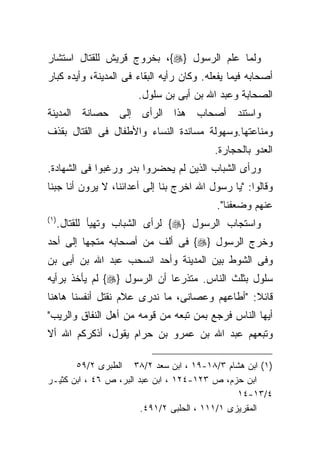 ‫ﻭﻟﻤﺎ ﻋﻠﻡ ﺍﻟﺭﺴﻭل }‪ ،{‬ﺒﺨﺭﻭﺝ ﻗﺭﻴﺵ ﻟﻠﻘﺘﺎل ﺍﺴﺘﺸﺎﺭ‬
‫ﺃﺼﺤﺎﺒﻪ ﻓﻴﻤﺎ ﻴﻔﻌﻠﻪ. ﻭﻜﺎﻥ ﺭﺃﻴﻪ ﺍﻟﺒﻘﺎﺀ ﻓﻰ ﺍﻟﻤﺩﻴﻨﺔ، ﻭﺃﻴﺩﻩ ﻜﺒﺎﺭ‬
                        ‫ﺍﻟﺼﺤﺎﺒﺔ ﻭﻋﺒﺩ ﺍﷲ ﺒﻥ ﺃﺒﻰ ﺒﻥ ﺴﻠﻭل.‬
‫ﻭﺍﺴﺘﻨﺩ ﺃﺼﺤﺎﺏ ﻫﺫﺍ ﺍﻟﺭﺃﻯ ﺇﻟﻰ ﺤﺼﺎﻨﺔ ﺍﻟﻤﺩﻴﻨﺔ‬
‫ﻭﻤﻨﺎﻋﺘﻬﺎ.ﻭﺴﻬﻭﻟﺔ ﻤﺴﺎﻨﺩﺓ ﺍﻟﻨﺴﺎﺀ ﻭﺍﻷﻁﻔﺎل ﻓﻰ ﺍﻟﻘﺘﺎل ﺒﻘﺫﻑ‬
                                           ‫ﺍﻟﻌﺩﻭ ﺒﺎﻟﺤﺠﺎﺭﺓ.‬
‫ﻭﺭﺃﻯ ﺍﻟﺸﺒﺎﺏ ﺍﻟﺫﻴﻥ ﻟﻡ ﻴﺤﻀﺭﻭﺍ ﺒﺩﺭ ﻭﺭﻏﺒﻭﺍ ﻓﻰ ﺍﻟﺸﻬﺎﺩﺓ.‬
‫ﻭﻗﺎﻟﻭﺍ: "ﻴﺎ ﺭﺴﻭل ﺍﷲ ﺍﺨﺭﺝ ﺒﻨﺎ ﺇﻟﻰ ﺃﻋﺩﺍﺌﻨﺎ، ﻻ ﻴﺭﻭﻥ ﺃﻨﺎ ﺠﺒﻨﺎ‬
                                           ‫ﻋﻨﻬﻡ ﻭﻀﻌﻔﻨﺎ".‬
‫) ١(‬
       ‫ﻭﺍﺴﺘﺠﺎﺏ ﺍﻟﺭﺴﻭل }‪ {‬ﻟﺭﺃﻯ ﺍﻟﺸﺒﺎﺏ ﻭﺘﻬﻴﺄ ﻟﻠﻘﺘﺎل.‬
‫ﻭﺨﺭﺝ ﺍﻟﺭﺴﻭل }‪ {‬ﻓﻰ ﺃﻟﻑ ﻤﻥ ﺃﺼﺤﺎﺒﻪ ﻤﺘﺠﻬﺎ ﺇﻟﻰ ﺃﺤﺩ‬
        ‫ﹰ‬
‫ﻭﻓﻰ ﺍﻟﺸﻭﻁ ﺒﻴﻥ ﺍﻟﻤﺩﻴﻨﺔ ﻭﺃﺤﺩ ﺍﻨﺴﺤﺏ ﻋﺒﺩ ﺍﷲ ﺒﻥ ﺃﺒﻰ ﺒﻥ‬
‫ﺴﻠﻭل ﺒﺜﻠﺙ ﺍﻟﻨﺎﺱ. ﻤﺘﺫﺭﻋﺎ ﺃﻥ ﺍﻟﺭﺴﻭل }‪ {‬ﻟﻡ ﻴﺄﺨﺫ ﺒﺭﺃﻴﻪ‬
‫ﻗﺎﺌﻼ: "ﺃﻁﺎﻋﻬﻡ ﻭﻋﺼﺎﻨﻰ، ﻤﺎ ﻨﺩﺭﻯ ﻋﻼﻡ ﻨﻘﺘل ﺃﻨﻔﺴﻨﺎ ﻫﺎﻫﻨﺎ‬
‫ﺃﻴﻬﺎ ﺍﻟﻨﺎﺱ ﻓﺭﺠﻊ ﺒﻤﻥ ﺘﺒﻌﻪ ﻤﻥ ﻗﻭﻤﻪ ﻤﻥ ﺃﻫل ﺍﻟﻨﻔﺎﻕ ﻭﺍﻟﺭﻴﺏ"‬
‫ﻭﺘﺒﻌﻬﻡ ﻋﺒﺩ ﺍﷲ ﺒﻥ ﻋﻤﺭﻭ ﺒﻥ ﺤﺭﺍﻡ ﻴﻘﻭل، ﺃﺫﻜﺭﻜﻡ ﺍﷲ ﺃﻻ‬

       ‫)١( ﺍﺒﻥ ﻫﺸﺎﻡ ٣/٨١-٩١ ، ﺍﺒﻥ ﺴﻌﺩ ٢/٨٣ ﺍﻟﻁﺒﺭﻯ ٢/٩٥‬
‫ﺍﺒﻥ ﺤﺯﻡ، ﺹ ٣٢١-٤٢١ ، ﺍﺒﻥ ﻋﺒﺩ ﺍﻟﺒﺭ، ﺹ ٦٤ ، ﺍﺒﻥ ﻜﺜﻴـﺭ‬
                                                ‫٤/٣١-٤١‬
                        ‫ﺍﻟﻤﻘﺭﻴﺯﻯ ١/١١١ ، ﺍﻟﺤﻠﺒﻰ ٢/١٩٤.‬
 