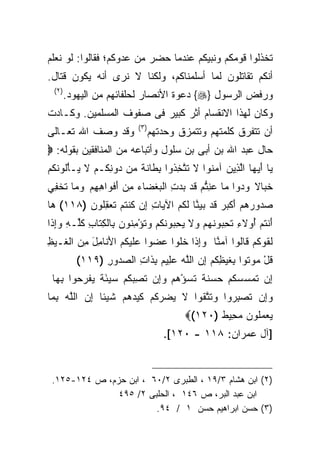 ‫ﺘﺨﺫﻟﻭﺍ ﻗﻭﻤﻜﻡ ﻭﻨﺒﻴﻜﻡ ﻋﻨﺩﻤﺎ ﺤﻀﺭ ﻤﻥ ﻋﺩﻭﻜﻡ؛ ﻓﻘﺎﻟﻭﺍ: ﻟﻭ ﻨﻌﻠﻡ‬
‫ﺃﻨﻜﻡ ﺘﻘﺎﺘﻠﻭﻥ ﻟﻤﺎ ﺃﺴﻠﻤﻨﺎﻜﻡ، ﻭﻟﻜﻨﺎ ﻻ ﻨﺭﻯ ﺃﻨﻪ ﻴﻜﻭﻥ ﻗﺘﺎل.‬
 ‫)٢(‬
       ‫ﻭﺭﻓﺽ ﺍﻟﺭﺴﻭل }‪ {‬ﺩﻋﻭﺓ ﺍﻷﻨﺼﺎﺭ ﻟﺤﻠﻔﺎﺌﻬﻡ ﻤﻥ ﺍﻟﻴﻬﻭﺩ.‬
‫ﻭﻜﺎﻥ ﻟﻬﺫﺍ ﺍﻻﻨﻘﺴﺎﻡ ﺃﺜﺭ ﻜﺒﻴﺭ ﻓﻰ ﺼﻔﻭﻑ ﺍﻟﻤﺴﻠﻤﻴﻥ. ﻭﻜـﺎﺩﺕ‬
                          ‫) ٣(‬
‫ﻭﻗﺩ ﻭﺼﻑ ﺍﷲ ﺘﻌـﺎﻟﻰ‬                ‫ﺃﻥ ﺘﺘﻔﺭﻕ ﻜﻠﻤﺘﻬﻡ ﻭﺘﺘﻤﺯﻕ ﻭﺤﺩﺘﻬﻡ‬
‫ﺤﺎل ﻋﺒﺩ ﺍﷲ ﺒﻥ ﺃﺒﻰ ﺒﻥ ﺴﻠﻭل ﻭﺃﺘﺒﺎﻋﻪ ﻤﻥ ﺍﻟﻤﻨﺎﻓﻘﻴﻥ ﺒﻘﻭﻟﻪ: ‪‬‬
‫ﻴﺎ ﺃﻴ ‪‬ﺎ ﺍﻟ ِﻴﻥ ﺁﻤ ﹸﻭﺍ ﻻ ﺘﺘﺨ ﹸﻭﺍ ﺒ ﹶﺎﻨ ﹰ ‪‬ﻥ ‪‬ﻭﻨ ﹸـﻡ ﻻ ‪‬ـﺄﹸﻭﻨﻜﻡ‬
‫‪ َ ‬ﻬ ﱠﺫ ‪ ‬ﻨ ﹶ ﹶ ﱠ ِﺫ ِﻁ ﹶﺔ ﻤ ﺩ ِﻜ ‪ ‬ﹶ ﻴ ْﻟ ﹶ ﹸ ‪‬‬
‫ﺨ ‪‬ﺎﻻ ﻭ ‪‬ﻭﺍ ‪‬ﺎ ﻋﻨﺘﻡ ﻗﺩ ﺒﺩﺕ ﺍﻟﺒﻐ ‪‬ﺎﺀ ﻤﻥ ﺃﻓ ‪‬ﺍﻫﻬﻡ ﻭ ‪‬ﺎ ﺘﺨ ِﻲ‬
 ‫ﹶﺒ ﹰ ‪‬ﺩ ﻤ ‪ ِ ‬ﱡ ‪ ‬ﹶ ‪  ِ   ‬ﹾﻀ ‪ َ  ِ ‬ﹾﻭ ِ ِ ‪ ‬ﻤ ﹸ ﹾﻔ‬
‫ﺼ ‪‬ﻭﺭﻫﻡ ﺃﻜﺒﺭ ﻗﺩ ﺒﻴ ﱠﺎ ﻟ ﹸﻡ ﺍﻵ ‪‬ﺎﺕ ِﻥ ﹸﻨﺘﻡ ﺘﻌﻘﹸﻭﻥ )٨١١( ﻫﺎ‬
 ‫‪‬‬       ‫‪‬ﺩ ‪ َ   ‬ﹾ ‪  ‬ﹶ ‪  ‬ﻨ ﹶﻜ ‪ ‬ﻴ ِ ﺇ ﻜ ﹸ ‪ ‬ﹶ ‪ِ ‬ﻠ ‪‬‬
‫َﻨﺘﻡ ﺃﻭ‪‬ﻻﺀ ﺘﺤ ‪‬ﻭﻨﻬﻡ ﻭﻻ ﻴﺤ ‪‬ﻭﻨﻜﻡ ﻭﺘﺅﻤ ﹸﻭﻥ ِﺎﻟﻜ ﹶﺎﺏ ﻜﱢـﻪ ﻭﺇ ﹶﺍ‬
 ‫ﺃ ﹸ ‪ ِ ُ ‬ﹸ ِﺒ ﹶ ‪   ‬ﹶ ‪ِ ‬ﺒ ﹶ ﹸ ‪  ‬ﹸ ْ ِﻨ ‪ ‬ﺒ ﹾ ِﺘ ِ ﹸﻠ ِ ‪ِ‬ﺫ‬
‫ﻟ ﹸﻭﻜﻡ ﹶﺎﹸﻭﺍ ﺁﻤ ﱠﺎ ﻭﺇ ﹶﺍ ﺨﻠﻭ‪‬ﺍ ﻋ ‪‬ﻭﺍ ﻋﻠﻴ ﹸﻡ ﺍﻷ ﹶﺎ ِل ﻤﻥ ﺍﻟ ﹶـﻴﻅ‬
‫ﹶﻘ ﹸ ‪ ‬ﻗ ﻟ ‪‬ﻨ ‪ِ‬ﺫ ﹶ ﹶ ‪‬ﻀ ‪ ‬ﹶ ‪‬ﻜ ‪َ ‬ﻨ ﻤ َ ِ ‪ ‬ﻐ ‪ِ ‬‬
          ‫ﻗل ‪‬ﻭ ﹸﻭﺍ ﺒﻐﻴﻅﻜﻡ ﺇﻥ ﺍﻟﻠﻪ ﻋ ِﻴﻡ ﺒ ﹶﺍﺕ ﺍﻟﺼ ‪‬ﻭﺭ )٩١١(‬
                ‫ﹸ ْ ﻤ ﺘ ِ ﹶ ‪ ِ ‬ﹸ ‪  ِ ‬ﱠ ‪  ‬ﻠ ‪ِ ‬ﺫ ِ ‪‬ﺩ ِ‬
 ‫ﺇﻥ ﺘﻤﺴﺴﻜﻡ ‪ ‬ﻨﺔ ﺘﺴﺅﻫﻡ ﻭِﻥ ﺘﺼﺒﻜﻡ ﺴﻴﺌﺔ ﻴﻔﺭ ‪‬ﻭﺍ ﺒ ‪‬ﺎ‬
  ‫ِ ﹶ ‪   ‬ﹸ ‪ ‬ﺤ ﺴ ﹶ ﹲ ﹶ ‪    ْ ‬ﺇ ﹸ ِ ‪ ‬ﹸ ‪ َ   ‬ﹲ ‪ ‬ﹾ ‪ ‬ﺤ ِﻬ‬
‫ﻭِﻥ ﺘﺼﺒ ‪‬ﻭﺍ ﻭﺘﺘ ﹸﻭﺍ ﻻ ﻴﻀﺭﻜﻡ ﻜﻴﺩﻫﻡ ﺸﻴ‪‬ﺌﺎ ﺇﻥ ﺍﻟﻠﻪ ﺒ ‪‬ﺎ‬
 ‫ﹶ ‪   ‬ﹸ ‪ ‬ﹶ ‪    ‬ﹶ ﹰ ِ ‪ ‬ﱠ ‪ِ ‬ﻤ‬ ‫‪ ‬ﺇ ﹶ ‪ِ ‬ﺭ ‪ ‬ﹶ ﱠ ﻘ‬
                                         ‫ﻴﻌﻤﹸﻭﻥ ﻤ ِﻴﻁ )٠٢١(‪‬‬
                                                ‫‪   ‬ﻠ ‪ ‬ﺤ ﹲ‬
                                    ‫]ﺁل ﻋﻤﺭﺍﻥ: ٨١١ - ٠٢١[.‬


 ‫)٢( ﺍﺒﻥ ﻫﺸﺎﻡ ٣/٩١ ، ﺍﻟﻁﺒﺭﻯ ٢/٠٦ ، ﺍﺒﻥ ﺤﺯﻡ، ﺹ ٤٢١-٥٢١.‬
               ‫ﺍﺒﻥ ﻋﺒﺩ ﺍﻟﺒﺭ، ﺹ ٦٤١ ، ﺍﻟﺤﻠﺒﻰ ٢/ ٥٩٤‬
                        ‫)٣( ﺤﺴﻥ ﺍﺒﺭﺍﻫﻴﻡ ﺤﺴﻥ ١ / ٤٩.‬
 