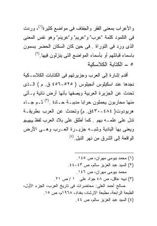 ‫ﻭﺍﻷﻋﺭﺍﺏ ﺒﻤﻌﻨﻰ ﺍﻟﻔﻘﺭ ﻭﺍﻟﺠﻔﺎﻑ ﻓﻰ ﻤﻭﺍﻀﻊ ﻜﺜﻴﺭﺓ)١(، ﻭﺭﺩﺕ‬
‫ﻓﻰ ﺍﻟﺘﻠﻤﻭﺩ ﻜﻠﻤﺔ "ﻋﺭﺏ" ﻭ"ﻋﺭﻴﻡ" ﻭ"ﻋﺭﻴﻨﻡ" ﻭﻫﻭ ﻨﻔﺱ ﺍﻟﻤﻌﻨﻰ‬
‫ﺍﻟﺫﻯ ﻭﺭﺩ ﻓﻰ ﺍﻟﺘﻭﺭﺍﺓ . ﻓﻰ ﺤﻴﻥ ﻜﺎﻥ ﺍﻟﺴﻜﺎﻥ ﺍﻟﺤﻀﺭ ﻴﺴﻤﻭﻥ‬
        ‫)٢(‬
              ‫ﺒﺎﺴﻤﺎﺀ ﻗﺒﺎﺌﻠﻬﻡ ﺃﻭ ﺒﺄﺴﻤﺎﺀ ﺍﻟﻤﻭﺍﻀﻊ ﺍﻟﺘﻰ ﻴﻨﺯﻟﻭﻥ ﻓﻴﻬﺎ.‬
                                            ‫٥ – ﺍﻟﻜﺘﺎﺒﺔ ﺍﻟﻜﻼﺴﻜﻴﺔ‬
‫ﺃﻗﺩﻡ ﺇﺸﺎﺭﺓ ﺇﻟﻰ ﺍﻟﻌﺭﺏ ﻭﺠﺯﻴﺭﺘﻬﻡ ﻓﻰ ﺍﻟﻜﺘﺎﺒﺎﺕ ﺍﻟﻜﻼﺴـﻜﻴﺔ‬
‫ﻨﺠﺩﻫﺎ ﻋﻨﺩ ﺍﺴﻜﻴﻠﻭﺱ ﺃﻨﺠﻴﻠﻭﺱ ) ٥٢٥-٦٥٤ ﻕ. ﻡ ( ﺍﻟـﺫﻯ‬
‫ﺘﺤﺩﺙ ﻋﻥ ﺍﻟﺠﺯﻴﺭﺓ ﺍﻟﻌﺭﺒﻴﺔ ﻭﻴﺼﻔﻬﺎ ﺒﺄﻨﻬﺎ ﺃﺭﺽ ﻨﺎﺌﻴﺔ ﻴـﺄﺘﻰ‬
                ‫)٣(‬
‫ﺜـﻡ ﺠـﺎﺀ‬              ‫ﻤﻨﻬﺎ ﻤﺤﺎﺭﺒﻭﻥ ﻴﺤﻤﻠﻭﻥ ﺤﺭﺍﺒﺎ ﻤﺩﺒﺒـﺔ ﺤـﺎﺩﺓ .‬
                                     ‫ﹰ‬
‫ﻫﺭﻴﻭﺩﻭﺕ) ٤٨٤-٠٣٤ﻕ. ﻡ( ﻭﺘﺤﺩﺙ ﻋﻥ ﺍﻟﻌﺭﺏ ﺒﻁﺭﻴﻘـﺔ‬
‫‪Araba‬‬   ‫ﺘﺩل ﻋﻠﻰ ﻋﻠﻤـﻪ ﺒﻬﻡ . ﻜﻤﺎ ﺃﻁﻠﻕ ﻋﻠﻰ ﺒﻼﺩ ﺍﻟﻌﺭﺏ ﻟﻔﻅ‬
‫ﻭﻴﻌﻨﻰ ﺒﻬﺎ ﺍﻟﺒﺎﺩﻴﺔ ﻭﺸﺒـﻪ ﺠﺯﻴـﺭﺓ ﺍﻟﻌـﺭﺏ ﻭﻫـﻰ ﺍﻷﺭﺽ‬
                               ‫)٤(‬
                                     ‫ﺍﻟﻭﺍﻗﻌﺔ ﺇﻟﻰ ﺍﻟﺸﺭﻕ ﻤﻥ ﻨﻬﺭ ﺍﻟﻨﻴل.‬


                            ‫)١( ﻤﺤﻤﺩ ﺒﻴﻭﻤﻰ ﻤﻬﺭﺍﻥ، ﺹ ٥٤١.‬
                        ‫)٢( ﺍﻟﺴﻴﺩ ﻋﺒﺩ ﺍﻟﻌﺯﻴﺯ ﺴﺎﻟﻡ، ﺹ ٣٤-٤٤.‬
                            ‫ﻤﺤﻤﺩ ﺒﻴﻭﻤﻰ ﻤﻬﺭﺍﻥ، ﺹ ٦٤١.‬
               ‫)٣( ﻨﺒﻴﻪ ﻋﺎﻗل، ﺹ ٨٤ ﺠﻭﺍﺩ ﻋﻠﻰ ١ / ﺹ ١٢.‬
‫ﺼﺎﻟﺢ ﺃﺤﻤﺩ ﺍﻟﻌﻠﻰ: ﻤﺤﺎﻀﺭﺍﺕ ﻓﻰ ﺘﺎﺭﻴﺦ ﺍﻟﻌﺭﺏ، ﺍﻟﺠﺯﺀ ﺍﻷﻭل،‬
          ‫ﺍﻟﻁﺒﻌﺔ ﺍﻟﺭﺍﺒﻌﺔ، ﻤﻁﺒﻌﺔ ﺍﻻﺭﺸﺎﺩ، ﺒﻐﺩﺍﺩ، ٨٦٩١ﻡ، ﺹ ٥١.‬
                           ‫)٤( ﺍﻟﺴﻴﺩ ﻋﺒﺩ ﺍﻟﻌﺯﻴﺯ ﺴﺎﻟﻡ، ﺹ ٤٤.‬
 