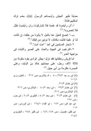 ‫ﺤﻤﺎﻴﺔ ﻅﻬﺭ ﺍﻟﺠﻴﺵ ﻭﺃﻭﺼﺎﻫﻡ ﺍﻟﺭﺴﻭل }‪ ،{‬ﺒﻌﺩﻡ ﺘﺭﻙ‬
                                                     ‫ﺃﻤﺎﻜﻨﻬﻡ ﻗﺎﺌﻼ:‬
‫ﺃ-"ﺍﻥ ﺭﺃﻴﺘﻤﻭﻨﺎ ﻗﺩ ﻏﻨﻤﻨﺎ ﻓﻼ ﺘﺸﺎﺭﻜﻭﻨﺎ، ﻭﺍﻥ ﺭﺃﻴﺘﻤﻭﻨﺎ ﻨﻘﺘل‬
                                               ‫) ٤(‬
                                                    ‫ﻓﻼ ﺘﻨﺼﺭﻭﻨﺎ".‬
‫ﺏ-" ﺇﻨﻀﺦ ﺍﻟﺨﻴل ﻋﻨﺎ ﺒﺎﻟﻨﺒل ﻻ ﻴﺄﺘﻭﻨﺎ ﻤﻥ ﺨﻠﻔﻨﺎ، ﺇﻥ ﻜﺎﻨﺕ‬
              ‫) ٥(‬
                   ‫ﻟﻨﺎ ﺃﻭ ﻋﻠﻴﻨﺎ ﻓﺎﺜﺒﺕ ﻤﻜﺎﻨﻙ، ﻻ ﻨﻭﺘﻴﻥ ﻤﻥ ﻗﺒﻠﻙ".‬
                 ‫) ٦(‬
                      ‫٦-ﺸﻌﺎﺭ ﺍﻟﻤﺴﻠﻤﻴﻥ ﻓﻰ ﺃﺤﺩ " ﺃﻤﺕ ﺃﻤﺕ".‬
‫٧-ﺍﻟﺘﺭﻏﻴﺏ ﻓﻰ ﺍﻟﺠﻬﺎﺩ ﻭﺍﻟﺤﺙ ﻋﻠﻰ ﺍﻟﺼﺒﺭ ﻭﺍﻟﺜﺒﺎﺕ ﻓﻰ‬
                                              ‫) ٧(‬
                                                   ‫ﻤﻭﺍﺠﻬﺔ ﺍﻟﻌﺩﻭ.‬
‫ﺃﻤﺎ ﻗﺭﻴﺵ ﻭﺤﻠﻔﺎﺌﻬﺎ ﻓﻘﺩ ﻨﺯﻟﻭﺍ ﺒﺒﻁﻥ ﺍﻟﻭﺍﺩﻯ ﺒﻘﻭﺓ ﻤﻜﻭﻨﺔ ﻤﻥ‬
‫ﺜﻼﺜﺔ ﺁﻻﻑ ﺭﺠل، ﻋﻠﻰ ﻤﻴﻤﻨﺘﻬﻡ ﺨﺎﻟﺩ ﺒﻥ ﺍﻟﻭﻟﻴﺩ، ﻭﻋﻠﻰ‬
                               ‫) ٨(‬
                                    ‫ﺍﻟﻤﻴﺴﺭﺓ ﻋﻜﺭﻤﺔ ﺒﻥ ﺃﺒﻰ ﺠﻬل.‬

‫، ﺍﻟﻤﻘﺭﻴـﺯﻯ‬   ‫)٤( ﺍﺒﻥ ﺴـﻌﺩ ٢/٩٣-٠٤ ، ﺍﻟـﺒﻼﺫﺭﻯ، ﺹ ٧١٣‬
                                                   ‫١/١١١‬
                                        ‫)٥( ﺍﺒﻥ ﻫﺸﺎﻡ ٣/١٢.‬
   ‫)٦( ﺍﺒﻥ ﻫﺸﺎﻡ ٣/٣٢ ، ﺍﺒﻥ ﺴﻌﺩ ٢/٠٤ ، ﺍﻟﺒﻼﺫﺭﻯ، ﺹ ٦١٣‬
                                     ‫)٧( ﺍﻟﺒﻼﺫﺭﻯ، ﺹ ٦١٣.‬
‫)٨( ﺍﺒﻥ ﻫﺸﺎﻡ ٣/١٢ ، ﺍﺒﻥ ﺴﻌﺩ ٢/٠٤ ، ﺍﻟﻁﺒﺭﻯ ٢/٠٦ ، ﺍﺒﻥ ﺤﺯﻡ‬
                                                ‫، ﺹ ٥٢١‬
‫ﺍﺒﻥ ﻋﺒﺩ ﺍﻟﺒﺭ، ﺹ ٧٤١ ، ﺍﺒﻭ ﺍﻟﻔﺩﺍﺀ ١/٤٦١ ، ﺍﺒﻥ ﺍﻟﻭﺭﺩﻯ ، ﺹ‬
                                                     ‫٢١١‬
‫ﺍﺒﻥ ﻜﺜﻴﺭ: ﻓﺼﻭل ، ﺹ ٥٤١-٦٤١ ، ﺍﺒﻥ ﻜﺜﻴﺭ ٤/٧١ ، ﺍﻟﻤﻘﺭﻴﺯﻯ‬
                                                   ‫١/٤١١‬
 