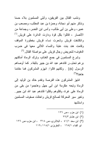 ‫ﻭﻨﺸﺏ ﺍﻟﻘﺘﺎل ﺒﻴﻥ ﺍﻟﻔﺭﻴﻘﻴﻥ، ﻭﺃﺒﻠﻰ ﺍﻟﻤﺴﻠﻤﻭﻥ ﺒﻼﺀ ﺤﺴﻨﺎ‬
‫ﻭﻨﺫﻜﺭ ﻤﻨﻬﻡ ﺃﺒﻭ ﺩﺠﺎﻨﺔ، ﻭﺤﻤﺯﺓ ﺒﻥ ﻋﺒﺩ ﺍﻟﻤﻁﻠﺏ، ﻭﻤﺼﻌﺏ ﺒﻥ‬
‫ﻋﻤﻴﺭ، ﻭﻋﻠﻰ ﺒﻥ ﺃﺒﻰ ﻁﺎﻟﺏ، ﻭﺃﻨﺱ ﺍﺒﻥ ﺍﻟﻨﻀﺭ، ﻭﺠﻤﺎﻋﺔ ﻤﻥ‬
‫)١ (‬
       ‫ﺍﻷﻨﺼﺎﺭ ، ﻗﺎﺘﻠﻭﺍ ﺒﻜل ﻗﻭﺓ ﻭﺩﺍﺭﺕ ﺍﻟﺩﺍﺌﺭﺓ ﻋﻠﻰ ﻗﺭﻴﺵ.‬
‫ﻭﺍﻨﻜﺸﻔﺕ ﻗﺭﻴﺵ ﻭﺸﻌﺭﺕ ﻨﺴﺎﺀ ﻗﺭﻴﺵ ﺒﺨﻁﻭﺭﺓ ﺍﻟﻤﻭﻗﻑ‬
‫ﻭﻗﺎﻤﺕ ﻫﻨﺩ ﺒﻨﺕ ﻋﺘﺒﺔ ﻭﺍﻟﻨﺴﺎﺀ ﺍﻟﻸﺘﻰ ﻤﻌﻬﺎ ﻓﻰ ﻀﺭﺏ‬
         ‫) ٢(‬
                ‫ﺍﻟﺩﻓﻭﻑ؛ ﻟﺘﺤﺭﻴﺽ ﺭﺠﺎل ﻗﺭﻴﺵ ﻋﻠﻰ ﻤﻭﺍﺼﻠﺔ ﺍﻟﻘﺘﺎل.‬
‫ﻭﺸﺭﻉ ﺍﻟﻤﺴﻠﻤﻭﻥ ﻓﻰ ﺠﻤﻊ ﺍﻟﻐﻨﺎﺌﻡ، ﻭﺘﺭﻙ ﺍﻟﺭﻤﺎﺓ ﺃﻤﺎﻜﻨﻬﻡ‬
‫ﺒﺭﻏﻡ ﺘﺤﺫﻴـﺭ ﻗﺎﺌﺩﻫﻡ ﻋﺒﺩ ﺍﷲ ﺒﻥ ﺠﺒﻴﺭ ﺒﺎﻟﺒﻘﺎﺀ. ﻜﻤﺎ ﺃﻭﺼﺎﻫﻡ‬
‫ﺍﻟﺭﺴﻭل }‪ . {‬ﻭﻟﻜﻨﻬﻡ ﻗﺎﻟﻭﺍ: ﺍﻨﻬﺯﻡ ﺍﻟﻤﺸﺭﻜﻭﻥ ﻓﻤﺎ ﻤﻘﺎﻤﻨﺎ‬
                                                   ‫) ٣(‬
                                                          ‫ﻫﺎﻫﻨﺎ؟‬
‫ﺍﻨﺘﻬﺯ ﺍﻟﻤﺸﺭﻜﻭﻥ ﻫﺫﻩ ﺍﻟﻔﺭﺼﺔ ﻭﺘﻘﺩﻡ ﺨﺎﻟﺩ ﺒﻥ ﺍﻟﻭﻟﻴﺩ ﺇﻟﻰ‬
‫ﺍﻟﺭﻤﺎﺓ ﻭﺘﺒﻌﻪ ﻋﻜﺭﻤﺔ ﺍﺒﻥ ﺃﺒﻰ ﺠﻬل ﻭﻫﺎﺠﻤﻭﺍ ﻤﻥ ﺒﻘﻰ ﻤﻥ‬
‫ﺍﻟﺭﻤﺎﺓ ﻋﻠﻰ ﻏﺭﺓ، ﻭﻗﺘﻠﻭﻫﻡ ﻭﻗﺘﻠﻭﺍ ﻗﺎﺌﺩﻫﻡ ﻋﺒﺩ ﺍﷲ ﺍﺒﻥ ﺠﺒﻴﺭ.‬
‫ﻭﺘﻐﻴﺭ ﺴﻴﺭ ﺍﻟﻤﻌﺭﻜﺔ ﻟﺼﺎﻟﺢ ﻗﺭﻴﺵ ﻭﺍﺨﺘﻠﺕ ﺼﻔﻭﻑ ﺍﻟﻤﺴﻠﻤﻴﻥ‬
                                                    ‫ﻭﺍﺴﺘﺸﻬﺩ‬

                                ‫)١( ﺍﺒﻥ ﺤﺯﻡ ، ﺹ ٦٢١‬
                                    ‫)٢( ﺍﺒﻥ ﻫﺸﺎﻡ ٣/٢٢‬
  ‫)٣( ﺍﺒﻥ ﺴﻌﺩ ١/١٤ ، ﺍﻟﺒﻼﺫﺭﻯ، ﺹ ٨١٣ ، ﺍﺒﻥ ﺤﺯﻡ، ﺹ ٦٢١‬
                ‫ﺍﺒﻭ ﺍﻟﻔﺩﺍﺀ ١/٥٦١ ، ﺍﻟﻤﻘﺭﻴﺯﻯ ١/٨١١-٩١١‬
 