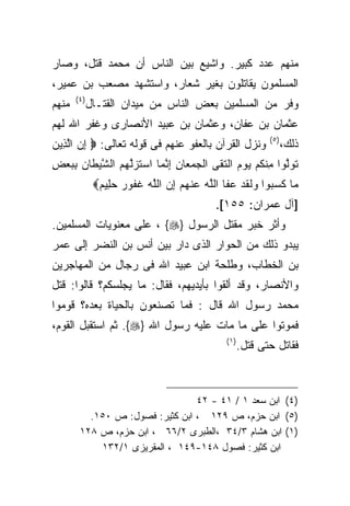 ‫ﻤﻨﻬﻡ ﻋﺩﺩ ﻜﺒﻴﺭ. ﻭﺍﺸﻴﻊ ﺒﻴﻥ ﺍﻟﻨﺎﺱ ﺃﻥ ﻤﺤﻤﺩ ﻗﺘل، ﻭﺼﺎﺭ‬
‫ﺍﻟﻤﺴﻠﻤﻭﻥ ﻴﻘﺎﺘﻠﻭﻥ ﺒﻐﻴﺭ ﺸﻌﺎﺭ، ﻭﺍﺴﺘﺸﻬﺩ ﻤﺼﻌﺏ ﺒﻥ ﻋﻤﻴﺭ،‬
       ‫) ٤(‬
‫ﻤﻨﻬﻡ‬          ‫ﻭﻓﺭ ﻤﻥ ﺍﻟﻤﺴﻠﻤﻴﻥ ﺒﻌﺽ ﺍﻟﻨﺎﺱ ﻤﻥ ﻤﻴﺩﺍﻥ ﺍﻟﻘﺘـﺎل‬
‫ﻋﺜﻤﺎﻥ ﺒﻥ ﻋﻔﺎﻥ، ﻭﻋﺜﻤﺎﻥ ﺒﻥ ﻋﺒﻴﺩ ﺍﻷﻨﺼﺎﺭﻯ ﻭﻏﻔﺭ ﺍﷲ ﻟﻬﻡ‬
                                                             ‫) ٥(‬
‫ﻭﻨﺯل ﺍﻟﻘﺭﺁﻥ ﺒﺎﻟﻌﻔﻭ ﻋﻨﻬﻡ ﻓﻰ ﻗﻭﻟﻪ ﺘﻌﺎﻟﻰ: ‪ ‬ﺇﻥ ﺍﻟ ِﻴﻥ‬
‫ِ ‪ ‬ﱠﺫ ‪‬‬                                                            ‫ﺫﻟﻙ،‬
‫ﺘﻭﻟﻭ‪‬ﺍ ِﻨﻜﻡ ﻴﻭﻡ ﺍﻟﺘ ﹶﻰ ﺍﻟﺠﻤ ‪‬ﺎﻥ ﺇﻨ ‪‬ﺎ ﺍﺴﺘﺯﱠﻬﻡ ﺍﻟﺸﻴ ﹶﺎﻥ ﺒﺒﻌﺽ‬
‫‪ ‬ﻌ ِ ِ ﱠﻤ ‪ ‬ﹶ ‪‬ﻟ ‪  ‬ﱠ ‪‬ﻁ ‪ِ   ِ ‬‬ ‫ﹶ ‪ ‬ﱠ ﻤ ﹸ ‪    ‬ﹶﻘ‬
               ‫‪‬ﺎ ﻜﺴ ‪‬ﻭﺍ ﻭﻟﻘﺩ ﻋ ﹶﺎ ﺍﻟﱠﻪ ﻋﻨﻬﻡ ﺇﻥ ﺍﻟﻠﻪ ﻏ ﹸﻭﺭ ﺤ ِﻴﻡ‪‬‬
                ‫ﻤ ﹶ ‪‬ﺒ ‪ ‬ﹶ ﹶ ‪ ‬ﻔ ﻠ ‪  ‬ﹾ ‪  ِ  ‬ﱠ ‪ ‬ﹶﻔ ‪ ‬ﻠ ‪‬‬
                                            ‫]ﺁل ﻋﻤﺭﺍﻥ: ٥٥١[.‬
‫ﻭﺃﺜﺭ ﺨﺒﺭ ﻤﻘﺘل ﺍﻟﺭﺴﻭل }‪ ، {‬ﻋﻠﻰ ﻤﻌﻨﻭﻴﺎﺕ ﺍﻟﻤﺴﻠﻤﻴﻥ.‬
‫ﻴﺒﺩﻭ ﺫﻟﻙ ﻤﻥ ﺍﻟﺤﻭﺍﺭ ﺍﻟﺫﻯ ﺩﺍﺭ ﺒﻴﻥ ﺃﻨﺱ ﺒﻥ ﺍﻟﻨﻀﺭ ﺇﻟﻰ ﻋﻤﺭ‬
‫ﺒﻥ ﺍﻟﺨﻁﺎﺏ، ﻭﻁﻠﺤﺔ ﺍﺒﻥ ﻋﺒﻴﺩ ﺍﷲ ﻓﻰ ﺭﺠﺎل ﻤﻥ ﺍﻟﻤﻬﺎﺠﺭﻴﻥ‬
‫ﻭﺍﻷﻨﺼﺎﺭ، ﻭﻗﺩ ﺃﻟﻘﻭﺍ ﺒﺄﻴﺩﻴﻬﻡ، ﻓﻘﺎل: ﻤﺎ ﻴﺠﻠﺴﻜﻡ؟ ﻗﺎﻟﻭﺍ: ﻗﺘل‬
‫ﻤﺤﻤﺩ ﺭﺴﻭل ﺍﷲ ﻗﺎل : ﻓﻤﺎ ﺘﺼﻨﻌﻭﻥ ﺒﺎﻟﺤﻴﺎﺓ ﺒﻌﺩﻩ؟ ﻗﻭﻤﻭﺍ‬
‫ﻓﻤﻭﺘﻭﺍ ﻋﻠﻰ ﻤﺎ ﻤﺎﺕ ﻋﻠﻴﻪ ﺭﺴﻭل ﺍﷲ }‪ .{‬ﺜﻡ ﺍﺴﺘﻘﺒل ﺍﻟﻘﻭﻡ،‬
                                               ‫) ١(‬
                                                      ‫ﻓﻘﺎﺘل ﺤﺘﻰ ﻗﺘل.‬



                                 ‫)٤( ﺍﺒﻥ ﺴﻌﺩ ١ / ١٤ - ٢٤‬
          ‫)٥( ﺍﺒﻥ ﺤﺯﻡ، ﺹ ٩٢١ ، ﺍﺒﻥ ﻜﺜﻴﺭ: ﻓﺼﻭل: ﺹ ٠٥١.‬
        ‫)١( ﺍﺒﻥ ﻫﺸﺎﻡ ٣/٤٣ ،ﺍﻟﻁﺒﺭﻯ ٢/٦٦ ، ﺍﺒﻥ ﺤﺯﻡ، ﺹ ٨٢١‬
            ‫ﺍﺒﻥ ﻜﺜﻴﺭ: ﻓﺼﻭل ٨٤١-٩٤١ ، ﺍﻟﻤﻘﺭﻴﺯﻯ ١/٢٣١‬
 