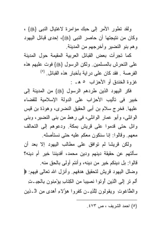 ‫ﻭﻟﻘﺩ ﺘﻁﻭﺭ ﺍﻷﻤﺭ ﺇﻟﻰ ﺤﺒﻙ ﻤﺅﺍﻤﺭﺓ ﻻﻏﺘﻴﺎل ﺍﻟﻨﺒﻰ }‪، {‬‬
‫ﻭﻜﺎﻥ ﻤﻥ ﻨﺘﻴﺠﺘﻬﺎ ﺃﻥ ﺤﺎﺼﺭ ﺍﻟﻨﺒﻰ }‪ ،{‬ﺇﺤﺩﻯ ﻗﺒﺎﺌل ﺍﻟﻴﻬﻭﺩ‬
                       ‫ﻭﻫﻡ ﺒﻨﻭ ﺍﻟﻨﻀﻴﺭ ﻭﺃﺨﺭﺠﻬﻡ ﻤﻥ ﺍﻟﻤﺩﻴﻨﺔ.‬
‫ﻜﻤﺎ ﺘﺠﺭﺃﺕ ﺒﻌﺽ ﺍﻟﻘﺒﺎﺌل ﺍﻟﻌﺭﺒﻴﺔ ﺍﻟﻤﻘﻴﻤﺔ ﺤﻭل ﺍﻟﻤﺩﻴﻨﺔ‬
‫ﻋﻠﻰ ﺍﻟﺘﺤﺭﺵ ﺒﺎﻟﻤﺴﻠﻤﻴﻥ. ﻭﻟﻜﻥ ﺍﻟﺭﺴﻭل }‪ {‬ﻓﻭﺕ ﻋﻠﻴﻬﻡ ﻫﺫﻩ‬
        ‫)٥(‬
              ‫ﺍﻟﻔﺭﺼﺔ . ﻓﻘﺩ ﻜﺎﻥ ﻋﻠﻰ ﺩﺭﺍﻴﺔ ﺒﺄﺨﺒﺎﺭ ﻫﺫﻩ ﺍﻟﻘﺒﺎﺌل.‬
                          ‫ﻏﺯﻭﺓ ﺍﻟﺨﻨﺩﻕ ﺃﻭ ﺍﻷﺤﺯﺍﺏ ٥ ﻫـ :‬
‫ﻓﻜﺭ ﺍﻟﻴﻬﻭﺩ ﺍﻟﺫﻴﻥ ﻁﺭﺩﻫﻡ ﺍﻟﺭﺴﻭل }‪ {‬ﻤﻥ ﺍﻟﻤﺩﻴﻨﺔ ﺇﻟﻰ‬
‫ﺨﺒﻴﺭ ﻓﻰ ﺘﺄﻟﻴﺏ ﺍﻷﺤﺯﺍﺏ ﻋﻠﻰ ﺍﻟﺩﻭﻟﺔ ﺍﻹﺴﻼﻤﻴﺔ ﻟﻠﻘﻀﺎﺀ‬
‫ﻋﻠﻴﻬﺎ. ﻓﺨﺭﺝ ﺴﻼﻡ ﺒﻥ ﺃﺒﻰ ﺍﻟﺤﻘﻴﻕ ﺍﻟﻨﻀﺭﻯ، ﻭﻫﻭﺫﺓ ﺒﻥ ﻗﻴﺱ‬
‫ﺍﻟﻭﺍﺌﻠﻰ، ﻭﺃﺒﻭ ﻋﻤﺎﺭ ﺍﻟﻭﺍﺌﻠﻰ، ﻓﻰ ﺭﻫﻁ ﻤﻥ ﺒﻨﻰ ﺍﻟﻨﻀﻴﺭ، ﻭﺒﻨﻰ‬
‫ﻭﺍﺌل ﺤﺘﻰ ﻗﺩﻤﻭﺍ ﻋﻠﻰ ﻗﺭﻴﺵ ﺒﻤﻜﺔ. ﻭﺩﻋﻭﻫﻡ ﺇﻟﻰ ﺍﻟﺘﺤﺎﻟﻑ‬
         ‫ﻤﻌﻬﻡ. ﻭﻗﺎﻟﻭﺍ: ﺇﻨﺎ ﺴﻨﻜﻭﻥ ﻤﻌﻜﻡ ﻋﻠﻴﻪ ﺤﺘﻰ ﻨﺴﺘﺄﺼﻠﻪ.‬
‫ﻭﻟﻜﻥ ﻗﺭﻴﺸﺎ ﻟﻡ ﺘﻭﺍﻓﻕ ﻋﻠﻰ ﻤﻁﺎﻟﺏ ﺍﻟﻴﻬﻭﺩ ﺇﻻ ﺒﻌﺩ ﺃﻥ‬
                                    ‫ﹰ‬
‫ﺴﺄﻟﺘﻬﻡ ﻋﻥ ﺤﻘﻴﻘﺔ ﺩﻴﻨﻬﻡ ﻭﺩﻴﻥ ﻤﺤﻤﺩ، ﺃﻓﺩﻴﻨﻨﺎ ﺨﻴﺭ ﺃﻡ ﺩﻴﻨﻪ؟‬
        ‫ﻗﺎﻟﻭﺍ: ﺒل ﺩﻴﻨﻜﻡ ﺨﻴﺭ ﻤﻥ ﺩﻴﻨﻪ، ﻭﺃﻨﺘﻡ ﺃﻭﻟﻰ ﺒﺎﻟﺤﻕ ﻤﻨﻪ.‬
‫ﻭﻀﻠل ﺍﻟﻴﻬﻭﺩ ﻗﺭﻴﺵ ﻟﺘﺤﻘﻴﻕ ﻫﺩﻓﻬﻡ. ﻭﺃﻨﺯل ﺍﷲ ﺘﻌﺎﻟﻰ ﻓﻴﻬﻡ: ‪‬‬
  ‫ﺃﻟﻡ ﺘ ‪ ‬ﺇ ﹶﻰ ﺍﻟ ِﻴﻥ ُﻭ ﹸﻭﺍ ﻨ ِﻴﺒﺎ ﻤﻥ ﺍﻟﻜ ﹶﺎﺏ ﻴﺅﻤ ﹸﻭﻥ ِﺎﻟﺠﺒ‪‬ـﺕ‬
  ‫َ ﹶ ‪ ‬ﹶﺭ ِﻟ ﱠﺫ ‪ ‬ﺃ ﺘ ﹶﺼ ﹰ ‪ِ  ‬ﺘ ِ ‪ِ ْ ‬ﻨ ‪ ‬ﺒ ﹾ ِ ِ‬
‫ﻭﺍﻟ ﱠﺎ ﹸﻭﺕ ﻭﻴ ﹸﻭﹸﻭﻥ ﻟﻠ ِﻴـﻥ ﻜﻔ ‪‬ﻭﺍ ﻫ ُﻻﺀ ﺃﻫ ‪‬ﻯ ﻤﻥ ﺍﱠـ ِﻴﻥ‬
‫‪ ‬ﻁ ﻏ ِ ‪ ‬ﻘ ﻟ ‪ِ ‬ﱠﺫ ‪ ‬ﹶ ﹶﺭ ‪‬ﺅ ِ َ ‪‬ﺩ ِ ‪ ‬ﻟ ﺫ ‪‬‬

                                  ‫)٥( ﺍﺤﻤﺩ ﺍﻟﺸﺭﻴﻑ ، ﺹ ٣٧٤.‬
 