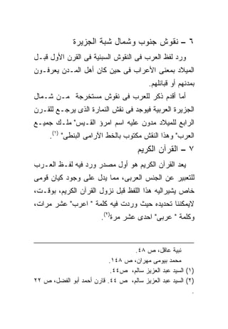 ‫٦ – ﻨﻘﻭﺵ ﺠﻨﻭﺏ ﻭﺸﻤﺎل ﺸﺒﺔ ﺍﻟﺠﺯﻴﺭﺓ‬
‫ﻭﺭﺩ ﻟﻔﻅ ﺍﻟﻌﺭﺏ ﻓﻰ ﺍﻟﻨﻘﻭﺵ ﺍﻟﺴﺒﺌﻴﺔ ﻓﻰ ﺍﻟﻘﺭﻥ ﺍﻷﻭل ﻗﺒـل‬
‫ﺍﻟﻤﻴﻼﺩ ﺒﻤﻌﻨﻰ ﺍﻷﻋﺭﺍﺏ ﻓﻰ ﺤﻴﻥ ﻜﺎﻥ ﺃﻫل ﺍﻟﻤـﺩﻥ ﻴﻌﺭﻓـﻭﻥ‬
                                          ‫ﺒﻤﺩﻨﻬﻡ ﺃﻭ ﻗﺒﺎﺌﻠﻬﻡ.‬
‫ﺃﻤﺎ ﺃﻗﺩﻡ ﺫﻜﺭ ﻟﻠﻌﺭﺏ ﻓﻰ ﻨﻘﻭﺵ ﻤﺴﺘﺨﺭﺠﺔ ﻤـﻥ ﺸـﻤﺎل‬
‫ﺍﻟﺠﺯﻴﺭﺓ ﺍﻟﻌﺭﺒﻴﺔ ﻓﻴﻭﺠﺩ ﻓﻰ ﻨﻘﺵ ﺍﻟﻨﻤﺎﺭﺓ ﺍﻟﺫﻯ ﻴﺭﺠـﻊ ﻟﻠﻘـﺭﻥ‬
‫ﺍﻟﺭﺍﺒﻊ ﻟﻠﻤﻴﻼﺩ ﻤﺩﻭﻥ ﻋﻠﻴﻪ ﺍﺴﻡ ﺍﻤﺭﺅ ﺍﻟﻘـﻴﺱ" ﻤﻠـﻙ ﺠﻤﻴـﻊ‬
     ‫ﺍﻟﻌﺭﺏ" ﻭﻫﺫﺍ ﺍﻟﻨﻘﺵ ﻤﻜﺘﻭﺏ ﺒﺎﻟﺨﻁ ﺍﻵﺭﺍﻤﻰ ﺍﻟﺒﻨﻁﻰ" )١(.‬
                                      ‫٧ – ﺍﻟﻘﺭﺁﻥ ﺍﻟﻜﺭﻴﻡ‬
‫ﻴﻌﺩ ﺍﻟﻘﺭﺁﻥ ﺍﻟﻜﺭﻴﻡ ﻫﻭ ﺃﻭل ﻤﺼﺩﺭ ﻭﺭﺩ ﻓﻴﻪ ﻟﻔـﻅ ﺍﻟﻌـﺭﺏ‬
‫ﻟﻠﺘﻌﺒﻴﺭ ﻋﻥ ﺍﻟﺠﻨﺱ ﺍﻟﻌﺭﺒﻰ، ﻤﻤﺎ ﻴﺩل ﻋﻠﻰ ﻭﺠﻭﺩ ﻜﻴﺎﻥ ﻗﻭﻤﻰ‬
‫ﺨﺎﺹ ﻴﺸﻴﺭﺍﻟﻴﻪ ﻫﺫﺍ ﺍﻟﻠﻔﻅ ﻗﺒل ﻨﺯﻭل ﺍﻟﻘﺭﺁﻥ ﺍﻟﻜﺭﻴﻡ، ﺒﻭﻗـﺕ،‬
‫ﻻﻴﻤﻜﻨﻨﺎ ﺘﺤﺩﻴﺩﻩ ﺤﻴﺙ ﻭﺭﺩﺕ ﻓﻴﻪ ﻜﻠﻤﺔ " ﺍﻋﺭﺏ" ﻋﺸﺭ ﻤﺭﺍﺕ،‬
                        ‫ﻭﻜﻠﻤﺔ " ﻋﺭﺒﻰ" ﺍﺤﺩﻯ ﻋﺸﺭ ﻤﺭﺓ)٢(.‬


                                   ‫ﻨﺒﻴﺔ ﻋﺎﻗل، ﺹ ٨٤.‬
                           ‫ﻤﺤﻤﺩ ﺒﻴﻭﻤﻰ ﻤﻬﺭﺍﻥ، ﺹ ٨٤١.‬
                            ‫)١( ﺍﻟﺴﻴﺩ ﻋﺒﺩ ﺍﻟﻌﺯﻴﺯ ﺴﺎﻟﻡ، ﺹ٤٤.‬
‫)٢( ﺍﻟﺴﻴﺩ ﻋﺒﺩ ﺍﻟﻌﺯﻴﺯ ﺴﺎﻟﻡ، ﺹ ٤٤. ﻗﺎﺭﻥ ﺃﺤﻤﺩ ﺃﺒﻭ ﺍﻟﻔﻀل، ﺹ ٢٢‬
                                                          ‫.‬
 