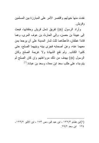 ‫ﻨﻔﺩﺕ ﻤﻨﻬﺎ ﺨﻴﻭﻟﻬﻡ ﻭﺍﻗﺘﺼﺭ ﺍﻷﻤﺭ ﻋﻠﻰ ﺍﻟﻤﺒﺎﺭﺯﺓ ﺒﻴﻥ ﺍﻟﻤﺴﻠﻤﻴﻥ‬
                                                  ‫ﻭﻗﺭﻴﺵ.‬
‫ﻭﺃﺭﺍﺩ ﺍﻟﺭﺴﻭل }‪ {‬ﺘﻔﺭﻴﻕ ﺸﻤل ﻗﺭﻴﺵ ﻭﺤﻠﻔﺎﺌﻬﺎ، ﻓﺒﻌﺙ‬
‫ﺇﻟﻰ ﻋﻴﻴﻨﺔ ﺒﻥ ﺤﺼﻥ، ﻭﺇﻟﻰ ﺍﻟﺤﺎﺭﺙ ﺒﻥ ﻋﻭﻑ ﺍﻟﻤﺭﻯ، ﻭﻫﻤﺎ‬
‫ﻗﺎﺌﺩﺍ ﻏﻁﻔﺎﻥ، ﻓﺄﻋﻁﺎﻫﻤﺎ ﺜﻠﺙ ﺜﻤﺎﺭ ﺍﻟﻤﺩﻴﻨﺔ ﻋﻠﻰ ﺃﻥ ﻴﺭﺠﻌﺎ ﺒﻤﻥ‬
                                                  ‫ﹰ‬
                                                  ‫ً‬
‫ﻤﻌﻬﻤﺎ ﻋﻨﻪ، ﻭﻋﻥ ﺃﺼﺤﺎﺒﻪ ﻓﺠﺭﻯ ﺒﻴﻨﻪ ﻭﺒﻨﻴﻬﻤﺎ ﺍﻟﺼﻠﺢ، ﺤﺘﻰ‬
‫ﻜﺘﺒﻭﺍ ﺍﻟﻜﺘﺎﺏ. ﻭﻟﻡ ﺘﻘﻊ ﺍﻟﺸﻬﺎﺩﺓ ﻭﻻ ﻏﺭﻴﻤﺔ ﺍﻟﺼﻠﺢ ﻭﻜﺎﻥ‬
‫ﺍﻟﺭﺴﻭل }‪ {‬ﻴﻬﺩﻑ ﻤﻥ ﺫﻟﻙ ﻤﺭﻭﺍﻏﺘﻬﻡ ﻭﺇﻥ ﻜﺎﻥ ﺍﻟﺼﻠﺢ ﻟﻡ‬
       ‫)١(‬
             ‫ﻴﺘﻡ ﺒﻨﺎﺀ ﻋﻠﻰ ﻁﻠﺏ ﺴﻌﺩ ﺍﺒﻥ ﻤﻌﺎﺫ، ﻭﺴﻌﺩ ﺒﻥ ﻋﺒﺎﺩﺓ.‬




‫)١(ﺍﺒﻥ ﻫﺸﺎﻡ ٣/٢٣١ ، ﺍﺒﻥ ﻋﺒﺩ ﺍﻟﺒﺭ، ﺹ ٣٧١ ، ﺍﺒﻥ ﺍﻻﺜﻴﺭ ٢/٣٢١-‬
                                      ‫٤٢١ ﺍﺒﻥ ﺴﻌﺩ ٢/٩٦.‬
 