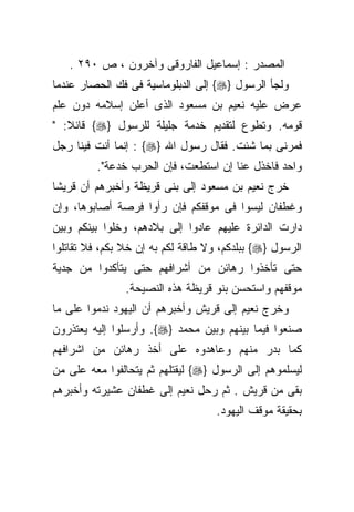 ‫ﺍﻟﻤﺼﺩﺭ : ﺇﺴﻤﺎﻋﻴل ﺍﻟﻔﺎﺭﻭﻗﻰ ﻭﺁﺨﺭﻭﻥ ، ﺹ ٠٩٢ .‬
‫ﻭﻟﺠﺄ ﺍﻟﺭﺴﻭل }‪ {‬ﺇﻟﻰ ﺍﻟﺩﺒﻠﻭﻤﺎﺴﻴﺔ ﻓﻰ ﻓﻙ ﺍﻟﺤﺼﺎﺭ ﻋﻨﺩﻤﺎ‬
‫ﻋﺭﺽ ﻋﻠﻴﻪ ﻨﻌﻴﻡ ﺒﻥ ﻤﺴﻌﻭﺩ ﺍﻟﺫﻯ ﺃﻋﻠﻥ ﺇﺴﻼﻤﻪ ﺩﻭﻥ ﻋﻠﻡ‬
‫ﻗﻭﻤﻪ. ﻭﺘﻁﻭﻉ ﻟﺘﻘﺩﻴﻡ ﺨﺩﻤﺔ ﺠﻠﻴﻠﺔ ﻟﻠﺭﺴﻭل }‪ {‬ﻗﺎﺌﻼ: "‬
‫ﻓﻤﺭﻨﻰ ﺒﻤﺎ ﺸﺌﺕ. ﻓﻘﺎل ﺭﺴﻭل ﺍﷲ }‪ : {‬ﺇﻨﻤﺎ ﺃﻨﺕ ﻓﻴﻨﺎ ﺭﺠل‬
         ‫ﻭﺍﺤﺩ ﻓﺎﺨﺫل ﻋﻨﺎ ﺇﻥ ﺍﺴﺘﻁﻌﺕ، ﻓﺈﻥ ﺍﻟﺤﺭﺏ ﺨﺩﻋﺔ".‬
‫ﺨﺭﺝ ﻨﻌﻴﻡ ﺒﻥ ﻤﺴﻌﻭﺩ ﺇﻟﻰ ﺒﻨﻰ ﻗﺭﻴﻅﺔ ﻭﺃﺨﺒﺭﻫﻡ ﺃﻥ ﻗﺭﻴﺸﺎ‬
‫ﹰ‬
‫ﻭﻏﻁﻔﺎﻥ ﻟﻴﺴﻭﺍ ﻓﻰ ﻤﻭﻗﻔﻜﻡ ﻓﺈﻥ ﺭﺃﻭﺍ ﻓﺭﺼﺔ ﺃﺼﺎﺒﻭﻫﺎ، ﻭﺇﻥ‬
‫ﺩﺍﺭﺕ ﺍﻟﺩﺍﺌﺭﺓ ﻋﻠﻴﻬﻡ ﻋﺎﺩﻭﺍ ﺇﻟﻰ ﺒﻼﺩﻫﻡ، ﻭﺨﻠﻭﺍ ﺒﻴﻨﻜﻡ ﻭﺒﻴﻥ‬
‫ﺍﻟﺭﺴﻭل }‪ {‬ﺒﺒﻠﺩﻜﻡ، ﻭﻻ ﻁﺎﻗﺔ ﻟﻜﻡ ﺒﻪ ﺇﻥ ﺨﻼ ﺒﻜﻡ، ﻓﻼ ﺘﻘﺎﺘﻠﻭﺍ‬
‫ﺤﺘﻰ ﺘﺄﺨﺫﻭﺍ ﺭﻫﺎﺌﻥ ﻤﻥ ﺃﺸﺭﺍﻓﻬﻡ ﺤﺘﻰ ﻴﺘﺄﻜﺩﻭﺍ ﻤﻥ ﺠﺩﻴﺔ‬
                ‫ﻤﻭﻗﻔﻬﻡ ﻭﺍﺴﺘﺤﺴﻥ ﺒﻨﻭ ﻗﺭﻴﻅﺔ ﻫﺫﻩ ﺍﻟﻨﺼﻴﺤﺔ.‬
‫ﻭﺨﺭﺝ ﻨﻌﻴﻡ ﺇﻟﻰ ﻗﺭﻴﺵ ﻭﺃﺨﺒﺭﻫﻡ ﺃﻥ ﺍﻟﻴﻬﻭﺩ ﻨﺩﻤﻭﺍ ﻋﻠﻰ ﻤﺎ‬
‫ﺼﻨﻌﻭﺍ ﻓﻴﻤﺎ ﺒﻴﻨﻬﻡ ﻭﺒﻴﻥ ﻤﺤﻤﺩ }‪ .{‬ﻭﺃﺭﺴﻠﻭﺍ ﺇﻟﻴﻪ ﻴﻌﺘﺫﺭﻭﻥ‬
‫ﻜﻤﺎ ﺒﺩﺭ ﻤﻨﻬﻡ ﻭﻋﺎﻫﺩﻭﻩ ﻋﻠﻰ ﺃﺨﺫ ﺭﻫﺎﺌﻥ ﻤﻥ ﺍﺸﺭﺍﻓﻬﻡ‬
‫ﻟﻴﺴﻠﻤﻭﻫﻡ ﺇﻟﻰ ﺍﻟﺭﺴﻭل }‪ {‬ﻟﻴﻘﺘﻠﻬﻡ ﺜﻡ ﻴﺘﺤﺎﻟﻔﻭﺍ ﻤﻌﻪ ﻋﻠﻰ ﻤﻥ‬
‫ﺒﻘﻰ ﻤﻥ ﻗﺭﻴﺵ . ﺜﻡ ﺭﺤل ﻨﻌﻴﻡ ﺇﻟﻰ ﻏﻁﻔﺎﻥ ﻋﺸﻴﺭﺘﻪ ﻭﺃﺨﺒﺭﻫﻡ‬
                                    ‫ﺒﺤﻘﻴﻘﺔ ﻤﻭﻗﻑ ﺍﻟﻴﻬﻭﺩ.‬
 