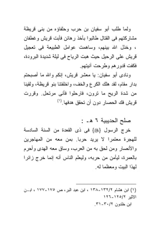 ‫ﻭﻟﻤﺎ ﻁﻠﺏ ﺃﺒﻭ ﺴﻔﻴﺎﻥ ﺒﻥ ﺤﺭﺏ ﻭﺤﻠﻔﺎﺅﻩ ﻤﻥ ﺒﻨﻰ ﻗﺭﻴﻅﺔ‬
‫ﻤﺸﺎﺭﻜﺘﻬﻡ ﻓﻰ ﺍﻟﻘﺘﺎل ﻁﺎﻟﺒﻭﺍ ﺒﺄﺨﺫ ﺭﻫﺎﺌﻥ ﻓﺄﺒﺕ ﻗﺭﻴﺵ ﻭﻏﻁﻔﺎﻥ‬
‫، ﻭﺨﺫل ﺍﷲ ﺒﻴﻨﻬﻡ، ﻭﺴﺎﻫﻤﺕ ﻋﻭﺍﻤل ﺍﻟﻁﺒﻴﻌﺔ ﻓﻰ ﺘﻌﺠﻴل‬
‫ﻗﺭﻴﺵ ﻋﻠﻰ ﺍﻟﺭﺤﻴل ﺤﻴﺙ ﻫﺒﺕ ﺍﻟﺭﻴﺎﺡ ﻓﻰ ﻟﻴﻠﺔ ﺸﺩﻴﺩﺓ ﺍﻟﺒﺭﻭﺩﺓ،‬
                               ‫ﻓﻜﻔﺕ ﻗﺩﻭﺭﻫﻡ ﻭﻁﺭﺤﺕ ﺁﻨﻴﺘﻬﻡ.‬
‫ﻭﻨﺎﺩﻯ ﺃﺒﻭ ﺴﻔﻴﺎﻥ: ﻴﺎ ﻤﻌﺸﺭ ﻗﺭﻴﺵ، ﺇﻨﻜﻡ ﻭﺍﷲ ﻤﺎ ﺃﺼﺒﺤﺘﻡ‬
‫ﺒﺩﺍﺭ ﻤﻘﺎﻡ، ﻟﻘﺩ ﻫﻠﻙ ﺍﻟﻜﺭﻉ ﻭﺍﻟﺨﻑ، ﻭﺍﺨﻠﻔﺘﻨﺎ ﺒﻨﻭ ﻗﺭﻴﻅﺔ، ﻭﻟﻘﻴﻨﺎ‬
‫ﻤﻥ ﺸﺩﺓ ﺍﻟﺭﻴﺢ ﻤﺎ ﺘﺭﻭﻥ، ﻓﺎﺭﺤﻠﻭﺍ ﻓﺄﻨﻰ ﻤﺭﺘﺤل. ﻭﻗﺭﺭﺕ‬
                 ‫) ١(‬
                        ‫ﻗﺭﻴﺵ ﻓﻙ ﺍﻟﺤﺼﺎﺭ ﺩﻭﻥ ﺃﻥ ﺘﺤﻘﻕ ﻫﺩﻓﻬﺎ.‬


                                ‫ﺼﻠﺢ ﺍﻟﺤﺩﻴﺒﻴﺔ ٦ ﻫـ :‬
‫ﺨﺭﺝ ﺍﻟﺭﺴﻭل }‪ {‬ﻓﻰ ﺫﻯ ﺍﻟﻘﻌﺩﺓ ﻤﻥ ﺍﻟﺴﻨﺔ ﺍﻟﺴﺎﺩﺴﺔ‬
‫ﻟﻠﻬﺠﺭﺓ ﻤﻌﺘﻤﺭﺍ ﻻ ﻴﺭﻴﺩ ﺤﺭﺒﺎ. ﺒﻤﻥ ﻤﻌﻪ ﻤﻥ ﺍﻟﻤﻬﺎﺠﺭﻴﻥ‬
                      ‫ﹰ‬           ‫ﹰ‬
‫ﻭﺍﻷﻨﺼﺎﺭ ﻭﻤﻥ ﻟﺤﻕ ﺒﻪ ﻤﻥ ﺍﻟﻌﺭﺏ، ﻭﺴﺎﻕ ﻤﻌﻪ ﺍﻟﻬﺩﻯ ﻭﺃﺤﺭﻡ‬
‫ﺒﺎﻟﻌﻤﺭﺓ، ﻟﻴﺄﻤﻥ ﻤﻥ ﺤﺭﺒﻪ، ﻭﻟﻴﻌﻠﻡ ﺍﻟﻨﺎﺱ ﺃﻨﻪ ﺇﻨﻤﺎ ﺨﺭﺝ ﺯﺍﺌﺭﺍ‬
                                      ‫ﻟﻬﺫﺍ ﺍﻟﺒﻴﺕ ﻭﻤﻌﻅﻤﺎ ﻟﻪ.‬
                                          ‫ﹰ‬


‫)١( ﺍﺒﻥ ﻫﺸﺎﻡ ٢/٢٣١-٨٣١ ، ﺍﺒﻥ ﻋﺒﺩ ﺍﻟﺒﺭ، ﺹ ٥٧١-٧٧١ ، ﺍﺒـﻥ‬
                                       ‫ﺍﻻﺜﻴﺭ ٢/٥٢١-٦٢١‬
                                   ‫ﺍﺒﻥ ﺨﻠﺩﻭﻥ ٢/٠٣-١٣.‬
 