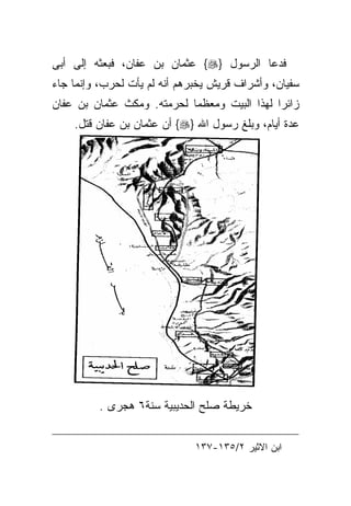 ‫ﻓﺩﻋﺎ ﺍﻟﺭﺴﻭل }‪ {‬ﻋﺜﻤﺎﻥ ﺒﻥ ﻋﻔﺎﻥ، ﻓﺒﻌﺜﻪ ﺇﻟﻰ ﺃﺒﻰ‬
‫ﺴﻔﻴﺎﻥ، ﻭﺃﺸﺭﺍﻑ ﻗﺭﻴﺵ ﻴﺨﺒﺭﻫﻡ ﺃﻨﻪ ﻟﻡ ﻴﺄﺕ ﻟﺤﺭﺏ، ﻭﺇﻨﻤﺎ ﺠﺎﺀ‬
‫ﺯﺍﺌﺭﺍ ﻟﻬﺫﺍ ﺍﻟﺒﻴﺕ ﻭﻤﻌﻅﻤﺎ ﻟﺤﺭﻤﺘﻪ. ﻭﻤﻜﺙ ﻋﺜﻤﺎﻥ ﺒﻥ ﻋﻔﺎﻥ‬
    ‫ﻋﺩﺓ ﺃﻴﺎﻡ، ﻭﺒﻠﻎ ﺭﺴﻭل ﺍﷲ }‪ {‬ﺃﻥ ﻋﺜﻤﺎﻥ ﺒﻥ ﻋﻔﺎﻥ ﻗﺘل.‬




         ‫ﺨﺭﻴﻁﺔ ﺼﻠﺢ ﺍﻟﺤﺩﻴﺒﻴﺔ ﺴﻨﺔ٦ ﻫﺠﺭﻯ .‬


                              ‫ﺍﺒﻥ ﺍﻻﺜﻴﺭ ٢/٥٣١-٧٣١‬
 