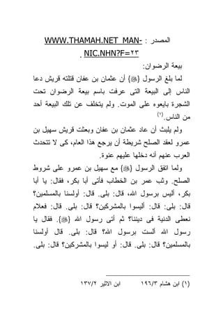 ‫ﺍﻟﻤﺼﺩﺭ : -‪WWW.THAMAH.NET_MAN‬‬
                 ‫٣٢=‪NIC.NHN?F‬‬
                 ‫‪‬‬
                                      ‫ﺒﻴﻌﺔ ﺍﻟﺭﻀﻭﺍﻥ:‬
‫ﻟﻤﺎ ﺒﻠﻎ ﺍﻟﺭﺴﻭل }‪ {‬ﺃﻥ ﻋﺜﻤﺎﻥ ﺒﻥ ﻋﻔﺎﻥ ﻗﺘﻠﺘﻪ ﻗﺭﻴﺵ ﺩﻋﺎ‬
‫ﺍﻟﻨﺎﺱ ﺇﻟﻰ ﺍﻟﺒﻴﻌﺔ ﺍﻟﺘﻰ ﻋﺭﻓﺕ ﺒﺎﺴﻡ ﺒﻴﻌﺔ ﺍﻟﺭﻀﻭﺍﻥ ﺘﺤﺕ‬
‫ﺍﻟﺸﺠﺭﺓ ﺒﺎﻴﻌﻭﻩ ﻋﻠﻰ ﺍﻟﻤﻭﺕ. ﻭﻟﻡ ﻴﺘﺨﻠﻑ ﻋﻥ ﺘﻠﻙ ﺍﻟﺒﻴﻌﺔ ﺃﺤﺩ‬
                                           ‫) ١(‬
                                                  ‫ﻤﻥ ﺍﻟﻨﺎﺱ.‬
‫ﻭﻟﻡ ﻴﻠﺒﺙ ﺃﻥ ﻋﺎﺩ ﻋﺜﻤﺎﻥ ﺒﻥ ﻋﻔﺎﻥ ﻭﺒﻌﺜﺕ ﻗﺭﻴﺵ ﺴﻬﻴل ﺒﻥ‬
‫ﻋﻤﺭﻭ ﻟﻌﻘﺩ ﺍﻟﺼﻠﺢ ﺸﺭﻴﻁﺔ ﺃﻥ ﻴﺭﺠﻊ ﻫﺫﺍ ﺍﻟﻌﺎﻡ، ﻜﻰ ﻻ ﺘﺘﺤﺩﺙ‬
                       ‫ﺍﻟﻌﺭﺏ ﻋﻨﻬﻡ ﺃﻨﻪ ﺩﺨﻠﻬﺎ ﻋﻠﻴﻬﻡ ﻋﻨﻭﺓ.‬
‫ﻭﻟﻤﺎ ﺍﺘﻔﻕ ﺍﻟﺭﺴﻭل }‪ {‬ﻤﻊ ﺴﻬﻴل ﺒﻥ ﻋﻤﺭﻭ ﻋﻠﻰ ﺸﺭﻭﻁ‬
‫ﺍﻟﺼﻠﺢ. ﻭﺜﺏ ﻋﻤﺭ ﺒﻥ ﺍﻟﺨﻁﺎﺏ ﻓﺄﺘﻰ ﺃﺒﺎ ﺒﻜﺭ، ﻓﻘﺎل: ﻴﺎ ﺃﺒﺎ‬
‫ﺒﻜﺭ، ﺃﻟﻴﺱ ﺒﺭﺴﻭل ﺍﷲ، ﻗﺎل: ﺒﻠﻰ. ﻗﺎل: ﺃﻭﻟﺴﻨﺎ ﺒﺎﻟﻤﺴﻠﻤﻴﻥ؟‬
‫ﻗﺎل: ﺒﻠﻰ: ﻗﺎل: ﺃﻟﻴﺴﻭﺍ ﺒﺎﻟﻤﺸﺭﻜﻴﻥ؟ ﻗﺎل: ﺒﻠﻰ. ﻗﺎل: ﻓﻌﻼﻡ‬
‫ﻨﻌﻁﻰ ﺍﻟﺩﻨﻴﺔ ﻓﻰ ﺩﻴﻨﻨﺎ؟ ﺜﻡ ﺃﺘﻰ ﺭﺴﻭل ﺍﷲ }‪ .{‬ﻓﻘﺎل ﻴﺎ‬
‫ﺭﺴﻭل ﺍﷲ ﺃﻟﺴﺕ ﺒﺭﺴﻭل ﺍﷲ؟ ﻗﺎل: ﺒﻠﻰ. ﻗﺎل ﺃﻭﻟﺴﻨﺎ‬
‫ﺒﺎﻟﻤﺴﻠﻤﻴﻥ؟ ﻗﺎل: ﺒﻠﻰ. ﻗﺎل: ﺃﻭ ﻟﻴﺴﻭﺍ ﺒﺎﻟﻤﺸﺭﻜﻴﻥ؟ ﻗﺎل: ﺒﻠﻰ.‬



                ‫ﺍﺒﻥ ﺍﻻﺜﻴﺭ ٢/٧٣١‬      ‫)١( ﺍﺒﻥ ﻫﺸﺎﻡ ٣/٦٩١‬
 