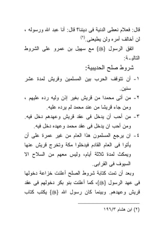 ‫ﻗﺎل: ﻓﻌﻼﻡ ﻨﻌﻁﻰ ﺍﻟﺩﻨﻴﺔ ﻓﻰ ﺩﻴﻨﻨﺎ؟ ﻗﺎل: ﺃﻨﺎ ﻋﺒﺩ ﺍﷲ ﻭﺭﺴﻭﻟﻪ ،‬
                           ‫) ٢(‬
                                  ‫ﻟﻥ ﺃﺨﺎﻟﻑ ﺃﻤﺭﻩ ﻭﻟﻥ ﻴﻁﻴﻌﻨﻰ.‬
‫ﺍﺘﻔﻕ ﺍﻟﺭﺴﻭل }‪ {‬ﻤﻊ ﺴﻬﻴل ﺒﻥ ﻋﻤﺭﻭ ﻋﻠﻰ ﺍﻟﺸﺭﻭﻁ‬
                                                    ‫ﺍﻟﺘﺎﻟﻴـﺔ:‬
                                  ‫ﺸﺭﻭﻁ ﺼﻠﺢ ﺍﻟﺤﺩﻴﺒﻴﺔ:‬
‫١- ﺃﻥ ﺘﺘﻭﻗﻑ ﺍﻟﺤﺭﺏ ﺒﻴﻥ ﺍﻟﻤﺴﻠﻤﻴﻥ ﻭﻗﺭﻴﺵ ﻟﻤﺩﺓ ﻋﺸﺭ‬
                                                 ‫ﺴﻨﻴﻥ.‬
‫٢- ﻤﻥ ﺃﺘﻰ ﻤﺤﻤﺩﺍ ﻤﻥ ﻗﺭﻴﺵ ﺒﻐﻴﺭ ﺇﺫﻥ ﻭﻟﻴﻪ ﺭﺩﻩ ﻋﻠﻴﻬﻡ ،‬
          ‫ﻭﻤﻥ ﺠﺎﺀ ﻗﺭﻴﺸﺎ ﻤﻥ ﻋﻨﺩ ﻤﺤﻤﺩ ﻟﻡ ﻴﺭﺩﻩ ﻋﻠﻴﻪ.‬
‫٣- ﻤﻥ ﺃﺤﺏ ﺃﻥ ﻴﺩﺨل ﻓﻰ ﻋﻘﺩ ﻗﺭﻴﺵ ﻭﻋﻬﺩﻫﻡ ﺩﺨل ﻓﻴﻪ.‬
    ‫ﻭﻤﻥ ﺃﺤﺏ ﺍﻥ ﻴﺩﺨل ﻓﻰ ﻋﻘﺩ ﻤﺤﻤﺩ ﻭﻋﻬﺩﻩ ﺩﺨل ﻓﻴﻪ.‬
‫٤- ﺍﻥ ﻴﺭﺠﻊ ﺍﻟﻤﺴﻠﻤﻭﻥ ﻫﺫﺍ ﺍﻟﻌﺎﻡ ﻤﻥ ﻏﻴﺭ ﻋﻤﺭﺓ ﻋﻠﻰ ﺃﻥ‬
‫ﻴﺄﺘﻭﺍ ﻓﻰ ﺍﻟﻌﺎﻡ ﺍﻟﻘﺎﺩﻡ ﻓﻴﺩﺨﻠﻭﺍ ﻤﻜﺔ ﻭﺘﺨﺭﺝ ﻗﺭﻴﺵ ﻋﻨﻬﺎ‬
‫ﻭﻴﻤﻜﺙ ﻟﻤﺩﺓ ﺜﻼﺜﺔ ﺃﻴﺎﻡ، ﻭﻟﻴﺱ ﻤﻌﻬﻡ ﻤﻥ ﺍﻟﺴﻼﺡ ﺍﻻ‬
                                     ‫ﺍﻟﺴﻴﻭﻑ ﻓﻰ ﺍﻟﻘﺭﺍﺒﻰ.‬
‫ﻭﺒﻌﺩ ﺃﻥ ﺘﻤﺕ ﻜﺘﺎﺒﺔ ﺸﺭﻭﻁ ﺍﻟﺼﻠﺢ ﺃﻋﻠﻨﺕ ﺨﺯﺍﻋﺔ ﺩﺨﻭﻟﻬﺎ‬
‫ﻓﻰ ﻋﻬﺩ ﺍﻟﺭﺴﻭل }‪ ،{‬ﻜﻤﺎ ﺃﻋﻠﻨﺕ ﺒﻨﻭ ﺒﻜﺭ ﺩﺨﻭﻟﻬﻡ ﻓﻰ ﻋﻘﺩ‬
‫ﻗﺭﻴﺵ ﻭﻋﻬﺩﻫﻡ. ﻭﺒﻴﻨﻤﺎ ﻜﺎﻥ ﺭﺴﻭل ﺍﷲ }‪ {‬ﻴﻜﺘﺏ ﻜﺘﺎﺏ‬

                                          ‫)٢( ﺍﺒﻥ ﻫﺸﺎﻡ ٣/٦٩١‬
 