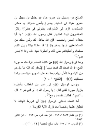 ‫ﺍﻟﺼﻠﺢ ﻫﻭ ﻭﺴﻬﻴل ﺒﻥ ﻋﻤﺭﻭ ﺠﺎﺀ ﺃﺒﻭ ﺠﻨﺩل ﺒﻥ ﺴﻬﻴل ﺒﻥ‬
‫ﻋﻤﺭﻭ ﻤﻘﻴﺩﺍ ﻓﻰ ﺍﻟﺤﺩﻴﺩ. ﻴﺼﺭﺥ ﺒﺄﻋﻠﻰ ﺼﻭﺘﻪ. ﻴﺎ ﻤﻌﺸﺭ‬
‫ﺍﻟﻤﺴﻠﻤﻴﻥ، ﺃﺃﺭﺩ ﺇﻟﻰ ﺍﻟﻤﺸﺭﻜﻴﻥ ﻴﻔﺘﻨﻭﻨﻰ ﻓﻰ ﺩﻴﻨﻰ؟! ﻭﺘﺄﺜﺭ‬
‫ﺍﻟﺤﺎﻀﺭﻭﻥ ﻟﻬﺫﺍ ﺍﻟﻤﺸﻬﺩ. ﻓﻘﺎل ﺭﺴﻭل ﺍﷲ }‪ " :{‬ﻴﺎ ﺃﺒﺎ‬
‫ﺠﻨﺩل، ﺃﺼﺒﺭ ﻭﺍﺤﺘﺴﺏ، ﻓﺈﻥ ﺍﷲ ﺠﺎﻋل ﻟﻙ ﻭﻟﻤﻥ ﻤﻌﻙ ﻤﻥ‬
‫ﺍﻟﻤﺴﺘﻀﻌﻔﻴﻥ ﻓﺭﺠﺎ ﻭﻤﺨﺭﺠﺎ! ﺇﻨﺎ ﻗﺩ ﻋﻘﺩﻨﺎ ﺒﻴﻨﻨﺎ ﻭﺒﻴﻥ ﺍﻟﻘﻭﻡ‬
                               ‫ﹰ‬
‫ﺼﻠﺤﺎ، ﻭﺃﻋﻁﻴﻨﺎﻫﻡ ﻋﻠﻰ ﺫﻟﻙ ﻭﺃﻋﻁﻭﻨﺎ ﻋﻬﺩ ﺍﷲ، ﻭﺇﻨﺎ ﻻ ﻨﻐﺩﺭ‬
                                                          ‫) ١(‬
                                                                 ‫ﺒﻬﻡ".‬
‫ﻭﻟﻤﺎ ﻓﺭﻍ ﺭﺴﻭل ﺍﷲ }‪ {‬ﻤﻥ ﻜﺘﺎﺒﺔ ﺍﻟﺼﻠﺢ ﻨﺯﻟـﺕ ﺴـﻭﺭﺓ‬
‫ﺍﻟﻔﺘﺢ: ‪ ‬ﺇ ﱠﺎ ﻓﺘﺤ ﹶﺎ ﻟ ‪ ‬ﻓﺘﹾﺤﺎ ﻤ ِﻴﻨﺎ )١(ﻟﻴﻐﻔﺭ ﻟ ‪ ‬ﺍﻟﻠﻪ ‪‬ﺎ ﺘ ﹶـﺩﻡ‬
‫ِ ‪ ‬ﹾ ِ ‪ ‬ﹶﻙ ﱠ ‪ ‬ﻤ ﹶﻘ ‪ ‬‬   ‫ِﻨ ﹶ ﹶ ‪‬ﻨ ﹶﻙ ﹶ ﹰ ‪‬ﺒ ﹰ‬
‫ِﻥ ﺫﻨ ِ ‪ ‬ﻭ ‪‬ﺎ ﺘﺄﺨ ‪ ‬ﻭﻴﺘ ‪ ‬ﻨﻌﻤ ﹶـﻪ ﻋﻠﻴ‪‬ـﻙ ﻭﻴﻬ‪‬ـﺩﻴﻙ ِـ ‪‬ﺍﻁﺎ‬
‫ﻤ ﹶ ﹾﺒﻙ ‪‬ﻤ ﹶ َ ﱠﺭ ‪ِ  ‬ﻡ ِ ‪ ‬ﺘ ‪  ‬ﹶ ‪   ِ   ‬ﺼ ﺭ ﹰ‬
                          ‫]ﺍﻟﻔﺘﺢ: ١ - ٢[.‬          ‫ﻤﺴﺘ ِﻴﻤ ﹰ )٢(‪‬‬
                                                        ‫‪  ‬ﹶﻘ ﺎ‬
‫ﻭﺃﺭﺴل ﺍﻟﺭﺴﻭل }‪ {‬ﺇﻟﻰ ﻋﻤﺭ ﺒﻥ ﺍﻟﺨﻁﺎﺏ ﻭﺃﺨﺒﺭﻩ‬
‫ﺒﻨﺯﻭل ﺴﻭﺭﺓ ﺍﻟﻔﺘﺢ ﻓﻘﺎل : ﻴﺎ ﺭﺴﻭل ﺍﷲ ! ﺃﻭ ﻓﺘﺢ ﻫﻭ ؟ ﻗﺎل‬
                                ‫) ٢(‬
                            ‫.‬          ‫: " ﻨﻌﻡ " ﻓﻁﺎﺒﺕ ﻨﻔﺴﻪ ﻭﺭﺠﻊ‬
‫ﺃﻤﺎ ﺍﻟﻨﺴﺎﺀ ﻓﺎﻋﺘﺒﺭ ﺍﻟﺭﺴﻭل }‪ {‬ﺃﻥ ﺸﺭﻭﻁ ﺍﻟﻬﺩﻨﺔ ﻻ‬
               ‫ﺘﻨﻁﺒﻕ ﻋﻠﻴﻬﺎ ﻭﺨﺎﺼﺔ ﺒﻌﺩ ﻨﺯﻭل ﺍﻵﻴﺔ ﺍﻟﻜﺭﻴﻤﺔ :‬

‫، ﺍﺒﻥ ﺍﻻﺜﻴﺭ‬  ‫)١( ﺍﺒﻥ ﻫﺸﺎﻡ ٣/٨٩١-٩٩١ ، ﺍﺒﻥ ﻋﺒﺩ ﺍﻟﺒﺭ، ﺹ ٣٩١‬
                                                  ‫٢/٨٣١‬
        ‫)٢( ﺍﻟﻨﻭﻭﻯ ٢١ / ٣٥٣ ﺒﺎﺏ ﺼﻠﺢ ﺍﻟﺤﺩﻴﺒﻴﺔ ) ٤٣ – ٦٣ ( .‬
 