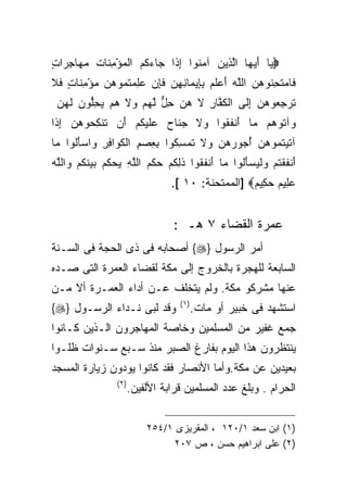 ‫‪‬ﻴﺎ ﺃﻴ ‪‬ﺎ ﺍﻟ ِﻴﻥ ﺁﻤ ﹸﻭﺍ ﺇ ﹶﺍ ‪‬ﺎﺀ ﹸﻡ ﺍﻟﻤﺅﻤ ﹶﺎﺕ ﻤ ‪‬ﺎﺠ ‪‬ﺍﺕ‬
‫‪ َ ‬ﻬ ﱠﺫ ‪ ‬ﻨ ِﺫ ﺠ ‪‬ﻜ ‪ِ ْ  ‬ﻨ ﹸ ‪‬ﻬ ِﺭ ٍ‬
‫ﹶﺎﻤﺘﺤﻨﻭﻫ ‪ ‬ﺍﻟﱠﻪ ﺃﻋﻠﻡ ﺒ ِﻴ ‪‬ﺎﻨﻬﻥ ﻓﺈﻥ ﻋﻠﻤﺘ ‪‬ﻭﻫﻥ ﻤﺅﻤ ﹶﺎﺕ ﻓﻼ‬
‫ﻓ ‪ ‬ﹶ ِ ﹸ ‪‬ﻥ ﻠ ‪  َ ‬ﹶ ‪ِ ‬ﺈ ﻤ ِ ِ ‪ ‬ﹶ ِ ‪  ِ  ‬ﹸﻤ ‪ِ ْ   ‬ﻨ ٍ ﹶ ﹶ‬
 ‫ﺘﺭﺠ ‪‬ﻭﻫﻥ ﺇ ﹶﻰ ﺍﻟﻜ ﱠﺎﺭ ﻻ ﻫ ‪ ‬ﺤل ﻟﻬﻡ ﻭﻻ ﻫﻡ ﻴﺤﱡﻭﻥ ﻟﻬ ‪‬‬
 ‫ﹸﻔ ِ ﹶ ‪‬ﻥ ِ ﱞ ﱠ ‪   ‬ﹶ ‪ِ   ‬ﻠ ‪ ‬ﹶ ‪‬ﻥ‬ ‫ﹶ ‪ِ ‬ﻌ ‪ ِ  ‬ﻟ‬
‫ﻭﺁ ﹸﻭ ‪‬ﻡ ‪‬ﺎ َﻨﻔ ﹸﻭﺍ ﻭﻻ ﺠ ﹶﺎﺡ ﻋﻠﻴﻜﻡ َﻥ ﹶﻨﻜ ‪‬ﻭﻫ ‪ ‬ﺇ ﹶﺍ‬
 ‫‪ ‬ﹶ ‪‬ﻨ ‪  ‬ﹶ ‪ ‬ﹸ ‪ ‬ﺃ ﺘ ِﺤ ‪‬ﻥ ِﺫ‬   ‫‪ ‬ﺘ ﻫ ﻤ ﺃ ﹶﻘ‬
‫ﺁﺘﻴﺘ ‪‬ﻭﻫﻥ ﺃ ‪‬ﻭﺭﻫ ‪ ‬ﻭﻻ ﺘﻤﺴ ﹸﻭﺍ ﺒﻌﺼﻡ ﺍﻟﻜ ‪‬ﺍﻓﺭ ﻭﺍﺴﺄﹸﻭﺍ ‪‬ﺎ‬
 ‫ﹶ ‪ ‬ﹸﻤ ‪ُ  ‬ﺠ ‪ ‬ﻥ ‪ ‬ﹶ ﹸ ‪ِ ‬ﻜ ِ ِ ‪ ِ ‬ﹶﻭ ِ ِ ‪َ  ‬ﻟ ﻤ‬
‫َﻨﻔﻘﺘﻡ ﻭﻟﻴﺴﺄﻟﻭﺍ ‪‬ﺎ َﻨﻔ ﹸﻭﺍ ﺫﻟﻜﻡ ﺤﻜﻡ ﺍﻟﻠﻪ ﻴﺤ ﹸﻡ ﺒﻴﻨﻜﻡ ﻭﺍﻟﻠﻪ‬
‫ﺃ ﹶ ﹾ ﹸ ‪  ‬ﹾ ‪ َ  ‬ﹸ ﻤ ﺃ ﹶ ﻘ ﹶ ِ ﹸ ‪  ‬ﹾ ‪ ‬ﱠ ِ ‪ ‬ﻜ ‪   ‬ﹶ ﹸ ‪  ‬ﱠ ‪‬‬
                                   ‫ﻋ ِﻴﻡ ﺤ ِﻴﻡ‪] ‬ﺍﻟﻤﻤﺘﺤﻨﺔ: ٠١ [.‬
                                                     ‫‪ ‬ﻠ ‪ ‬ﻜ ‪‬‬


                                    ‫ﻋﻤﺭﺓ ﺍﻟﻘﻀﺎﺀ ٧ ﻫـ :‬
‫ﺃﻤﺭ ﺍﻟﺭﺴﻭل }‪ {‬ﺃﺼﺤﺎﺒﻪ ﻓﻰ ﺫﻯ ﺍﻟﺤﺠﺔ ﻓﻰ ﺍﻟﺴـﻨﺔ‬
‫ﺍﻟﺴﺎﺒﻌﺔ ﻟﻠﻬﺠﺭﺓ ﺒﺎﻟﺨﺭﻭﺝ ﺇﻟﻰ ﻤﻜﺔ ﻟﻘﻀﺎﺀ ﺍﻟﻌﻤﺭﺓ ﺍﻟﺘﻰ ﺼـﺩﻩ‬
‫ﻋﻨﻬﺎ ﻤﺸﺭﻜﻭ ﻤﻜﺔ. ﻭﻟﻡ ﻴﺘﺨﻠﻑ ﻋـﻥ ﺃﺩﺍﺀ ﺍﻟﻌﻤـﺭﺓ ﺃﻻ ﻤـﻥ‬
                                     ‫) ١(‬
‫ﻭﻗﺩ ﻟﺒﻰ ﻨـﺩﺍﺀ ﺍﻟﺭﺴـﻭل }‪{‬‬                   ‫ﺍﺴﺘﺸﻬﺩ ﻓﻰ ﺨﺒﻴﺭ ﺃﻭ ﻤﺎﺕ.‬
‫ﺠﻤﻊ ﻏﻔﻴﺭ ﻤﻥ ﺍﻟﻤﺴﻠﻤﻴﻥ ﻭﺨﺎﺼﺔ ﺍﻟﻤﻬﺎﺠﺭﻭﻥ ﺍﻟـﺫﻴﻥ ﻜـﺎﻨﻭﺍ‬
‫ﻴﻨﺘﻅﺭﻭﻥ ﻫﺫﺍ ﺍﻟﻴﻭﻡ ﺒﻔﺎﺭﻍ ﺍﻟﺼﺒﺭ ﻤﻨﺫ ﺴـﺒﻊ ﺴـﻨﻭﺍﺕ ﻅﻠـﻭﺍ‬
‫ﺒﻌﻴﺩﻴﻥ ﻋﻥ ﻤﻜﺔ.ﻭﺃﻤﺎ ﺍﻷﻨﺼﺎﺭ ﻓﻘﺩ ﻜﺎﻨﻭﺍ ﻴﻭﺩﻭﻥ ﺯﻴﺎﺭﺓ ﺍﻟﻤﺴﺠﺩ‬
                  ‫) ٢(‬
                         ‫ﺍﻟﺤﺭﺍﻡ . ﻭﺒﻠﻎ ﻋﺩﺩ ﺍﻟﻤﺴﻠﻤﻴﻥ ﻗﺭﺍﺒﺔ ﺍﻷﻟﻔﻴﻥ.‬


                             ‫)١( ﺍﺒﻥ ﺴﻌﺩ ١/٠٢١ ، ﺍﻟﻤﻘﺭﻴﺯﻯ ١/٤٥٢‬
                                  ‫)٢( ﻋﻠﻰ ﺍﺒﺭﺍﻫﻴﻡ ﺤﺴﻥ ، ﺹ ٧٠٢‬
 