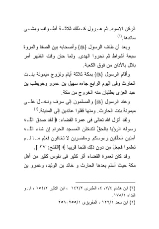 ‫ﺍﻟﺭﻜﻥ ﺍﻷﺴﻭﺩ. ﺜﻡ ﻫـﺭﻭل ﻜـﺫﻟﻙ ﺜﻼﺜـﺔ ﺃﻁـﻭﺍﻑ ﻭﻤﺸـﻰ‬
                                                    ‫) ٦(‬
                                                           ‫ﺴﺎﺌﺩﻫﺎ.‬
‫ﻭﺒﻌﺩ ﺃﻥ ﻁﺎﻑ ﺍﻟﺭﺴﻭل }‪ {‬ﻭﺃﺼﺤﺎﺒﻪ ﺒﻴﻥ ﺍﻟﺼﻔﺎ ﻭﺍﻟﻤﺭﻭﺓ‬
‫ﺴﺒﻌﺔ ﺃﺸﻭﺍﻁ ﺜﻡ ﻨﺤﺭﻭﺍ ﺍﻟﻬﺩﻯ. ﻭﻟﻤﺎ ﺤﺎﻥ ﻭﻗﺕ ﺍﻟﻅﻬﺭ ﺃﻤﺭ‬
                                  ‫ﺒﻼل ﺒﺎﻷﺫﺍﻥ ﻤﻥ ﻓﻭﻕ ﺍﻟﻜﻌﺒﺔ.‬
‫ﻭﺃﻗﺎﻡ ﺍﻟﺭﺴﻭل }‪ {‬ﺒﻤﻜﺔ ﺜﻼﺜﺔ ﺃﻴﺎﻡ ﻭﺘﺯﻭﺝ ﻤﻴﻤﻭﻨﺔ ﺒﻨـﺕ‬
‫ﺍﻟﺤﺎﺭﺙ ﻭﻓﻰ ﺍﻟﻴﻭﻡ ﺍﻟﺭﺍﺒﻊ ﺠﺎﺀﻩ ﺴﻬﻴل ﺒﻥ ﻋﻤﺭﻭ ﻭﺤﻭﻴﻁﺏ ﺒﻥ‬
                       ‫ﻋﺒﺩ ﺍﻟﻌﺯﻯ ﻴﻁﻠﺒﺎﻥ ﻤﻨﻪ ﺍﻟﺨﺭﻭﺝ ﻤﻥ ﻤﻜﺔ.‬
‫ﻭﻋﺎﺩ ﺍﻟﺭﺴﻭل }‪ {‬ﻭﺍﻟﻤﺴﻠﻤﻭﻥ ﺇﻟﻰ ﺴﺭﻑ ﻭﺩﺨـل ﻋﻠـﻰ‬
     ‫) ١(‬
            ‫ﻤﻴﻤﻭﻨﺔ ﺒﻨﺕ ﺍﻟﺤﺎﺭﺙ. ﻭﻤﻨﻬﺎ ﻗﻔﻠﻭﺍ ﻋﺎﺌﺩﻴﻥ ﺇﻟﻰ ﺍﻟﻤﺩﻴﻨﺔ.‬
‫ﻭﻟﻘﺩ ﺃﻨﺯل ﺍﷲ ﺘﻌﺎﻟﻰ ﻓﻰ ﻋﻤﺭﺓ ﺍﻟﻘﻀﺎﺀ: ‪ ‬ﻟﻘﺩ ‪ ‬ﻕ ﺍﻟﱠـﻪ‬
‫ﹶ ﹶ ‪ ‬ﺼﺩ ﹶ ﻠ ‪‬‬
‫ﺭ ‪‬ﻭﻟﻪ ﺍﻟﺭﺅﻴﺎ ِﺎﻟﺤﻕ ﻟﺘﺩﺨﻠ ‪ ‬ﺍﻟﻤﺴﺠﺩ ﺍﻟﺤ ‪‬ﺍﻡ ِﻥ ﹶﺎﺀ ﺍﻟﱠـﻪ‬
‫‪‬ﺴ ﹶ ‪  ْ  ‬ﺒ ﹾ ‪ ‬ﱢ ﹶ ﹶ ‪ ‬ﹸﹸﻥ ‪  ِ  ‬ﺭ ‪ ‬ﺇ ﺸ ‪ ‬ﻠ ‪‬‬
‫ﺁﻤ ِﻴﻥ ﻤﺤﻠ ِﻴﻥ ﺭ ‪‬ﻭﺴﻜﻡ ﻭﻤﻘﺼ ِﻴﻥ ﻻ ﺘ ﹶﺎ ﹸﻭ ‪ ‬ﻓ ‪  ِ ‬ـﺎ ﹶـﻡ‬
‫ِﻨ ‪  ‬ﱢﻘ ‪ ‬ﺀ ‪ ‬ﹸ ‪   ‬ﹶ ‪‬ﺭ ‪ ‬ﹶ ﹶﺨ ﻓ ﻥ ﹶﻌﻠﻡ ﻤ ﻟ ‪‬‬
     ‫ﺘﻌﻠ ‪‬ﻭﺍ ﻓ ‪ ‬ل ِﻥ ‪‬ﻭﻥ ﺫ ِ ‪ ‬ﻓﺘﹾﺤﺎ ﻗ ِﻴﺒﺎ ‪] ‬ﺍﻟﻔﺘﺢ: ٧٢ [.‬
                     ‫ﹶ ‪ ‬ﹶﻤ ﹶﺠﻌ َ ﻤ ﺩ ِ ﹶﻟﻙ ﹶ ﹰ ﹶﺭ ﹰ‬
‫ﻭﻗﺩ ﻜﺎﻥ ﻟﻌﻤﺭﺓ ﺍﻟﻘﻀﺎﺀ ﺃﺜﺭ ﻜﺜﻴﺭ ﻓﻰ ﻨﻔﻭﺱ ﻜﺜﻴﺭ ﻤﻥ ﺃﻫل‬
‫ﻤﻜﺔ ﺤﻴﺙ ﺃﺴﻠﻡ ﺒﻌﺩﻫﺎ ﺍﻟﺤﺎﺭﺙ ﻭ ﺨﺎﻟﺩ ﺒﻥ ﺍﻟﻭﻟﻴﺩ، ﻭﻋﻤﺭﻭ ﺒﻥ‬


‫)٦( ﺍﺒﻥ ﻫﺸﺎﻡ ٤/٣، ٤، ﺍﻟﻁﺒﺭﻯ ٢/٢٤١ ، ﺍﺒﻥ ﺍﻻﺜﻴﺭ ٢/٤٥١ ، ﺍﺒـﻭ‬
                                             ‫ﺍﻟﻔﺩﺍﺀ ١/٨٧١.‬
                  ‫)١( ﺍﺒﻥ ﺴﻌﺩ ١/٢٢١ ، ﺍﻟﻤﻘﺭﻴﺯﻯ ١/٥٥٢-٦٥٢‬
 