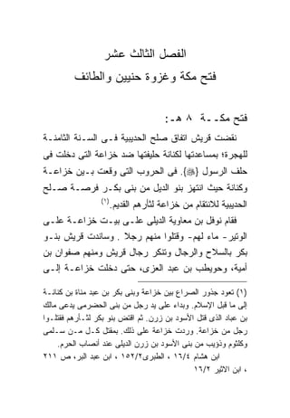 ‫ﺍﻟﻔﺼل ﺍﻟﺜﺎﻟﺙ ﻋﺸﺭ‬
         ‫ﻓﺘﺢ ﻤﻜﺔ ﻭﻏﺯﻭﺓ ﺤﻨﻴﻴﻥ ﻭﺍﻟﻁﺎﺌﻑ‬


                                        ‫ﻓﺘﺢ ﻤﻜــﺔ ٨ ﻫـ:‬
‫ﻨﻘﻀﺕ ﻗﺭﻴﺵ ﺍﺘﻔﺎﻕ ﺼﻠﺢ ﺍﻟﺤﺩﻴﺒﻴﺔ ﻓـﻰ ﺍﻟﺴـﻨﺔ ﺍﻟﺜﺎﻤﻨـﺔ‬
‫ﻟﻠﻬﺠﺭﺓ؛ ﺒﻤﺴﺎﻋﺩﺘﻬﺎ ﻟﻜﻨﺎﻨﺔ ﺤﻠﻴﻔﺘﻬﺎ ﻀﺩ ﺨﺯﺍﻋﺔ ﺍﻟﺘﻰ ﺩﺨﻠﺕ ﻓﻰ‬
‫ﺤﻠﻑ ﺍﻟﺭﺴﻭل }‪ .{‬ﻓﻰ ﺍﻟﺤﺭﻭﺏ ﺍﻟﺘﻰ ﻭﻗﻌﺕ ﺒـﻴﻥ ﺨﺯﺍﻋـﺔ‬
‫ﻭﻜﻨﺎﻨﺔ ﺤﻴﺙ ﺍﻨﺘﻬﺯ ﺒﻨﻭ ﺍﻟﺩﻴل ﻤﻥ ﺒﻨﻰ ﺒﻜـﺭ ﻓﺭﺼـﺔ ﺼـﻠﺢ‬
                 ‫) ١(‬
                        ‫ﺍﻟﺤﺩﻴﺒﻴﺔ ﻟﻼﻨﺘﻘﺎﻡ ﻤﻥ ﺨﺯﺍﻋﺔ ﻟﺜﺄﺭﻫﻡ ﺍﻟﻘﺩﻴﻡ.‬
‫ﻓﻘﺎﻡ ﻨﻭﻓل ﺒﻥ ﻤﻌﺎﻭﻴﺔ ﺍﻟﺩﻴﻠﻰ ﻋﻠـﻰ ﺒﻴـﺕ ﺨﺯﺍﻋـﺔ ﻋﻠـﻰ‬
‫ﺍﻟﻭﺘﻴﺭ- ﻤﺎﺀ ﻟﻬﻡ- ﻭﻗﺘﻠﻭﺍ ﻤﻨﻬﻡ ﺭﺠﻼ . ﻭﺴﺎﻨﺩﺕ ﻗﺭﻴﺵ ﺒﻨـﻭ‬
                   ‫ﹰ‬
‫ﺒﻜﺭ ﺒﺎﻟﺴﻼﺡ ﻭﺍﻟﺭﺠﺎل ﻭﺘﻨﻜﺭ ﺭﺠﺎل ﻗﺭﻴﺵ ﻭﻤﻨﻬﻡ ﺼﻔﻭﺍﻥ ﺒﻥ‬
‫ﺃﻤﻴﺔ، ﻭﺤﻭﻴﻁﺏ ﺒﻥ ﻋﺒﺩ ﺍﻟﻌﺯﻯ، ﺤﺘﻰ ﺩﺨﻠﺕ ﺨﺯﺍﻋـﺔ ﺇﻟـﻰ‬

‫)١( ﺘﻌﻭﺩ ﺠﺫﻭﺭ ﺍﻟﺼﺭﺍﻉ ﺒﻴﻥ ﺨﺯﺍﻋﺔ ﻭﺒﻨﻰ ﺒﻜﺭ ﺒﻥ ﻋﺒﺩ ﻤﻨﺎﺓ ﺒﻥ ﻜﻨﺎﻨـﺔ‬
‫ﺇﻟﻰ ﻤﺎ ﻗﺒل ﺍﻹﺴﻼﻡ. ﻭﺒﺩﺍﺀ ﻋﻠﻰ ﻴﺩ ﺭﺠل ﻤﻥ ﺒﻨﻰ ﺍﻟﺤﻀﺭﻤﻰ ﻴﺩﻋﻰ ﻤﺎﻟﻙ‬
‫ﺒﻥ ﻋﺒﺎﺩ ﺍﻟﺫﻯ ﻗﺘل ﺍﻷﺴﻭﺩ ﺒﻥ ﺯﺭﻥ. ﺜﻡ ﺍﻗﺘﺽ ﺒﻨﻭ ﺒﻜﺭ ﻟﺜـﺄﺭﻫﻡ ﻓﻘﺘﻠـﻭﺍ‬
‫ﺭﺠل ﻤﻥ ﺨﺯﺍﻋﺔ. ﻭﺭﺩﺕ ﺨﺯﺍﻋﺔ ﻋﻠﻰ ﺫﻟﻙ. ﺒﻤﻘﺘل ﻜـل ﻤـﻥ ﺴـﻠﻤﻰ‬
    ‫ﻭﻜﻠﺜﻭﻡ ﻭﺫﺅﻴﺏ ﻤﻥ ﺒﻨﻰ ﺍﻷﺴﻭﺩ ﺒﻥ ﺯﺭﻥ ﺍﻟﺩﻴﻠﻰ ﻋﻨﺩ ﺃﻨﺼﺎﺏ ﺍﻟﺤﺭﻡ.‬
‫ﺍﺒﻥ ﻫﺸﺎﻡ ٤/٦١ ، ﺍﻟﻁﺒﺭﻯ٢/٢٥١ ، ﺍﺒﻥ ﻋﺒﺩ ﺍﻟﺒﺭ، ﺹ ١١٢‬
                                             ‫، ﺍﺒﻥ ﺍﻻﺜﻴﺭ ٢/٦١‬
 