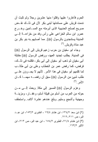 ‫ﺍﻟﺤﺭﻡ ﻓﺄﻏﺎﺭﻭﺍ ﻋﻠﻴﻬﺎ ﻭﻗﺘﻠﻭﺍ ﻤﻨﻬﺎ ﻋﺸﺭﻴﻥ ﺭﺠﻼ ﻭﻟﻡ ﺘﻠﺒﺙ ﺃﻥ‬
‫ﻨﺩﻤﺕ ﻗﺭﻴﺵ ﻋﻠﻰ ﻤﺴﺎﻨﺩﺘﻬﺎ ﻟﺒﻨﻰ ﺒﻜﺭ ﻷﻥ ﻓﻰ ﺫﻟـﻙ ﻨﻘـﺽ‬
‫ﺼﺭﻴﺢ ﻟﺼﻠﺢ ﺍﻟﺤﺩﻴﺒﻴﺔ ﺍﻟﺫﻯ ﺃﺒﺭﻤﺘﻪ ﻤﻊ ﺍﻟﻤﺴـﻠﻤﻴﻥ ﻭﺨـﺭﺝ‬
‫ﻋﻤﺭﻭ ﺍﺒﻥ ﺴﺎﻟﻡ ﺍﻟﺨﺯﺍﻋﻰ ﻋﻠﻰ ﺭﺃﺱ ﻭﻓﺩ ﻤﻥ ﺨﺯﺍﻋـﺔ ﺇﻟـﻰ‬
‫ﺍﻟﻤﺩﻴﻨﺔ ﻴﺴﺘﻨﺠﺩﻭﻥ ﺒﺎﻟﺭﺴﻭل }‪ .{‬ﻤﻤﺎ ﺃﺼﺎﺒﻬﻡ ﺒﻪ ﺒﻨﻭ ﺒﻜﺭ ﺒﻥ‬
                                       ‫) ٢(‬
                                              ‫ﻋﺒﺩ ﻤﻨﺎﺓ ﻭﻗﺭﻴﺵ.‬
‫ﻭﺠﺎﺀ ﺍﺒﻭ ﺴﻔﻴﺎﻥ ﺒﻥ ﺤﺭﺏ ﺯﻋﻴﻡ ﻗﺭﻴﺵ ﺇﻟﻰ ﺍﻟﺭﺴﻭل }‪{‬‬
‫ﻓﻰ ﺍﻟﻤﺩﻴﻨﺔ. ﻴﻁﻠﺏ ﺘﺠﺩﻴﺩ ﺍﻟﻌﻬﺩ، ﻭﺭﻓﺽ ﺍﻟﺭﺴﻭل }‪ {‬ﻤﻘﺎﺒﻠﺔ‬
‫ﺃﺒﻰ ﺴﻔﻴﺎﻥ ﺜﻡ ﺫﻫﺏ ﺃﺒﻭ ﺴﻔﻴﺎﻥ ﺇﻟﻰ ﺃﺒﻰ ﺒﻜﺭ، ﻓﻜﻠﻤﻪ ﻓﻰ ﺫﻟـﻙ،‬
‫ﻓﺭﻓﺽ، ﻜﻤﺎ ﺭﻓﺽ ﻋﻤﺭ ﺒﻥ ﺍﻟﺨﻁﺎﺏ ﻭﻋﻠﻰ ﺒﻥ ﺃﺒﻰ ﻁﺎﻟـﺏ‬
‫ﻟﻤﺎ ﻜﻠﻤﻬﻡ ﺃﺒﻭ ﺴﻔﻴﺎﻥ ﻓﻰ ﻫﺫﺍ ﺍﻷﻤﺭ. ﻷﻨﻬﻡ ﻻ ﻴﺠـﺭﺅﻥ ﻋﻠـﻰ‬
‫ﻁﻠﺏ ﺸﻴﺊ ﻤﻥ ﺍﻟﺭﺴﻭل }‪ {‬ﺴﺒﻕ ﺃﻥ ﺭﻓﻀـﻪ ﻤﻬﻤـﺎ ﻜـﺎﻥ‬
                                                     ‫) ٣(‬
                                                            ‫ﺍﻷﻤﺭ.‬
‫ﻭﻋﺯﻡ ﺍﻟﺭﺴﻭل }‪ {‬ﺍﻟﻤﺴﻴﺭ ﺇﻟﻰ ﻤﻜﺔ. ﻭﺒﻌﺙ ﺇﻟـﻰ ﻤـﻥ‬
‫ﺤﻭﻟﻪ ﻤﻥ ﺍﻟﻌﺭﺏ ﻤﻥ ﺃﺴﻠﻡ ﻤﻥ ﻗﺒﻴﻠﺔ ﺃﺴﻠﻡ، ﻭﻏﻔـﺎﺭ، ﻭﻤﺯﻴﻨـﺔ‬
‫ﻭﺠﻬﻨﻴﺔ ﻭﺃﺸﺠﻊ ﻭﺴﻠﻴﻡ. ﻭﺒﻠﻎ ﻋﺩﺩﻫﻡ ﻋﺸﺭﺓ ﺁﻻﻑ. ﻭﺍﺴﺘﺤﻠﻑ‬


‫)٢( ﺍﺒﻥ ﺴﻌﺩ ٢/٤٣١، ﺍﺒﻥ ﻫﺸﺎﻡ ٤/٩١ ، ﺍﻟﻁﺒﺭﻯ ٢/٣٥١، ﺍﺒﻥ ﻋﺒـﺩ‬
                                       ‫ﺍﻟﺒﺭ، ﺹ ١١٢-٢١٢.‬
‫)٣( ﺍﺒﻥ ﻫﺸﺎﻡ ٤/١٢، ﺍﻟﻁﺒﺭﻯ ٢/٤٥١ ، ﺍﺒﻥ ﻋﺒﺩ ﺍﻟﺒﺭ، ﺹ ٣١٢، ﺍﺒﻥ‬
                                             ‫ﺍﻻﺜﻴﺭ ٢/٣٦١.‬
 