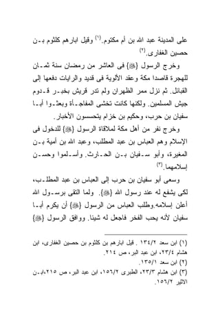 ‫) ١(‬
‫ﻭﻗﻴل ﺍﺒﺎﺭﻫﻡ ﻜﻠﺜﻭﻡ ﺒـﻥ‬          ‫ﻋﻠﻰ ﺍﻟﻤﺩﻴﻨﺔ ﻋﺒﺩ ﺍﷲ ﺒﻥ ﺃﻡ ﻤﻜﺘﻭﻡ.‬
                                            ‫) ٢(‬
                                                   ‫ﺤﺼﻴﻥ ﺍﻟﻐﻔﺎﺭﻯ.‬
‫ﻭﺨﺭﺝ ﺍﻟﺭﺴﻭل }‪ {‬ﻓﻰ ﺍﻟﻌﺎﺸﺭ ﻤﻥ ﺭﻤﻀﺎﻥ ﺴﻨﺔ ﺜﻤـﺎﻥ‬
‫ﻟﻠﻬﺠﺭﺓ ﻗﺎﺼﺩﺍ ﻤﻜﺔ ﻭﻋﻘﺩ ﺍﻷﻟﻭﻴﺔ ﻓﻰ ﻗﺩﻴﺩ ﻭﺍﻟﺭﺍﻴﺎﺕ ﺩﻓﻌﻬﺎ ﺇﻟﻰ‬
‫ﺍﻟﻘﺒﺎﺌل. ﺜﻡ ﻨﺯل ﻤﻤﺭ ﺍﻟﻅﻬﺭﺍﻥ ﻭﻟﻡ ﺘﺩﺭ ﻗﺭﻴﺵ ﺒﺨﺒـﺭ ﻗـﺩﻭﻡ‬
‫ﺠﻴﺵ ﺍﻟﻤﺴﻠﻤﻴﻥ. ﻭﻟﻜﻨﻬﺎ ﻜﺎﻨﺕ ﺘﺨﺸﻰ ﺍﻟﻤﻔﺎﺠـﺄﺓ ﻭﺒﻌﺜـﻭﺍ ﺃﺒـﺎ‬
       ‫ﺴﻔﻴﺎﻥ ﺒﻥ ﺤﺭﺏ، ﻭﺤﻜﻴﻡ ﺒﻥ ﺨﺯﺍﻡ ﻴﺘﺤﺴﺴﻭﻥ ﺍﻷﺨﺒﺎﺭ.‬
‫ﻭﺨﺭﺝ ﻨﻔﺭ ﻤﻥ ﺃﻫل ﻤﻜﺔ ﻟﻤﻼﻗﺎﺓ ﺍﻟﺭﺴﻭل }‪ {‬ﻟﻠﺩﺨﻭل ﻓﻰ‬
‫ﺍﻹﺴﻼﻡ ﻭﻫﻡ ﺍﻟﻌﺒﺎﺱ ﺒﻥ ﻋﺒﺩ ﺍﻟﻤﻁﻠﺏ، ﻭﻋﺒﺩ ﺍﷲ ﺒﻥ ﺃﻤﻴﺔ ﺒـﻥ‬
‫ﺍﻟﻤﻐﻴﺭﺓ، ﻭﺃﺒﻭ ﺴـﻔﻴﺎﻥ ﺒـﻥ ﺍﻟﺤـﺎﺭﺙ. ﻭﺃﺴـﻠﻤﻭﺍ ﻭﺤﺴـﻥ‬
                                                      ‫) ٣(‬
                                                             ‫ﺇﺴﻼﻤﻬﻤﺎ.‬
‫ﻭﺴﻌﻰ ﺃﺒﻭ ﺴﻔﻴﺎﻥ ﺒﻥ ﺤﺭﺏ ﺇﻟﻰ ﺍﻟﻌﺒﺎﺱ ﺒﻥ ﻋﺒﺩ ﺍﻟﻤﻁﻠـﺏ،‬
‫ﻟﻜﻰ ﻴﺸﻔﻊ ﻟﻪ ﻋﻨﺩ ﺭﺴﻭل ﺍﷲ }‪ .{‬ﻭﻟﻤﺎ ﺍﻟﺘﻘﻰ ﺒﺭﺴـﻭل ﺍﷲ‬
‫ﺃﻋﻠﻥ ﺇﺴﻼﻤﻪ.ﻭﻁﻠﺏ ﺍﻟﻌﺒﺎﺱ ﻤﻥ ﺍﻟﺭﺴﻭل }‪ {‬ﺃﻥ ﻴﻜﺭﻡ ﺃﺒـﺎ‬
‫ﺴﻔﻴﺎﻥ ﻷﻨﻪ ﻴﺤﺏ ﺍﻟﻔﺨﺭ ﻓﺎﺠﻌل ﻟﻪ ﺸﻴﺌﺎ. ﻭﻭﺍﻓﻕ ﺍﻟﺭﺴﻭل }‪{‬‬


‫)١( ﺍﺒﻥ ﺴﻌﺩ ٢/٤٣١ . ﻗﻴل ﺍﺒﺎﺭﻫﻡ ﺒﻥ ﻜﻠﺜﻭﻡ ﺒﻥ ﺤﺼﻴﻥ ﺍﻟﻐﻔﺎﺭﻯ، ﺍﺒﻥ‬
                           ‫ﻫﺸﺎﻡ ٤/٣٢، ﺍﺒﻥ ﻋﺒﺩ ﺍﻟﺒﺭ، ﺹ ٤١٢.‬
                                          ‫)٢( ﺍﺒﻥ ﺴﻌﺩ ١/٥٣١.‬
‫)٣( ﺍﺒﻥ ﻫﺸﺎﻡ ٣/٣٢، ﺍﻟﻁﺒﺭﻯ ٢/٦٥١، ﺍﺒﻥ ﻋﺒﺩ ﺍﻟﺒﺭ، ﺹ ٥١٢،ﺍﺒـﻥ‬
                                               ‫ﺍﻻﺜﻴﺭ ٢/٦٥١.‬
 