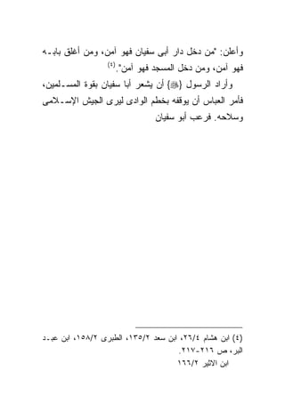 ‫ﻭﺃﻋﻠﻥ: "ﻤﻥ ﺩﺨل ﺩﺍﺭ ﺃﺒﻰ ﺴﻔﻴﺎﻥ ﻓﻬﻭ ﺁﻤﻥ، ﻭﻤﻥ ﺃﻏﻠﻕ ﺒﺎﺒـﻪ‬
                  ‫) ٤(‬
                         ‫ﻓﻬﻭ ﺁﻤﻥ، ﻭﻤﻥ ﺩﺨل ﺍﻟﻤﺴﺠﺩ ﻓﻬﻭ ﺁﻤﻥ".‬
‫ﻭﺃﺭﺍﺩ ﺍﻟﺭﺴﻭل }‪ {‬ﺃﻥ ﻴﺸﻌﺭ ﺃﺒﺎ ﺴﻔﻴﺎﻥ ﺒﻘﻭﺓ ﺍﻟﻤﺴـﻠﻤﻴﻥ،‬
‫ﻓﺄﻤﺭ ﺍﻟﻌﺒﺎﺱ ﺃﻥ ﻴﻭﻗﻔﻪ ﺒﺨﻁﻡ ﺍﻟﻭﺍﺩﻯ ﻟﻴﺭﻯ ﺍﻟﺠﻴﺵ ﺍﻹﺴـﻼﻤﻰ‬
                                   ‫ﻭﺴﻼﺤﻪ. ﻓﺭﻋﺏ ﺃﺒﻭ ﺴﻔﻴﺎﻥ‬




‫)٤( ﺍﺒﻥ ﻫﺸﺎﻡ ٤/٦٢، ﺍﺒﻥ ﺴﻌﺩ ٢/٥٣١، ﺍﻟﻁﺒﺭﻯ ٢/٨٥١، ﺍﺒﻥ ﻋﺒـﺩ‬
                                     ‫ﺍﻟﺒﺭ، ﺹ ٦١٢-٧١٢.‬
                                     ‫ﺍﺒﻥ ﺍﻻﺜﻴﺭ ٢/٦٦١‬
 