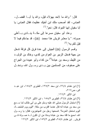 ‫ﻗﺎل: " ﻭﺍﷲ ﻤﺎ ﻻﺤﺩ ﺒﻬﺅﻻﺀ ﻗﻴل، ﻭﺍﷲ ﻴﺎ ﺃﺒـﺎ ﺍﻟﻔﻀـل-‬
‫ﺍﻟﻌﺒﺎﺱ- ﻟﻘﺩ ﺃﺼﺤﺏ ﻤﻠﻙ ﺍﺒﻥ ﺃﺨﻴﻙ ﻋﻅﻴﻤﺎ، ﻓﻘﺎل ﺍﻟﻌﺒﺎﺱ: ﻴﺎ‬
                            ‫) ١(‬
                                   ‫ﺃﺒﺎ ﺴﻔﻴﺎﻥ ﺇﻨﻬﺎ ﺍﻟﻨﺒﻭﺓ، ﻗﺎل: ﻨﻌﻡ".‬
‫ﻭﻋﺎﺩ ﺃﺒﻭ ﺴﻔﻴﺎﻥ ﻤﺴﺭﻋﺎ ﺇﻟﻰ ﻤﻜـﺔ ﻴﻨـﺎﺩﻯ ﺒـﺄﻋﻠﻰ‬
‫ﺼﻭﺘﻪ: " ﻴﺎ ﻤﻌﺸﺭ ﻗﺭﻴﺵ ﻫﺫﺍ ﻤﺤﻤﺩ ‪ -{}‬ﻗﺩ ﺠﺎﺀﻜﻡ ﻓﻴﻤﺎ ﻻ‬
                                                       ‫) ٢(‬
                                                              ‫ﻗﺒل ﻟﻜﻡ ﺒﻪ".‬
‫ﻭﻗﺴﻡ ﺍﻟﺭﺴﻭل }‪ {‬ﺍﻟﺠﻴﺵ ﺇﻟﻰ ﻋﺩﺓ ﻓﺭﻕ ﻜل ﻓﺭﻗﺔ ﺘﺩﺨل‬
‫ﻤﻥ ﺠﻬﺔ ﻓﺩﺨل ﺍﻟﺯﺒﻴﺭ ﺒﻥ ﺍﻟﻌﻭﺍﻡ ﻤﻥ ﻜﺩﻯ، ﻭﺨﺎﻟﺩ ﺒﻥ ﺍﻟﻭﻟﻴـﺩ‬
                                      ‫) ٣(‬
‫ﻤﻥ ﻜﺩﺍﺀ ﻭﺃﺒﻭ ﻋﺒﻴﺩﺓ ﺒﻥ ﺍﻟﺠﺭﺍﺡ‬                 ‫ﻤﻥ ﺍﻟﻠﻴﻁ، ﻭﺴﻌﺩ ﺒﻥ ﻋﺒﺎﺩﺓ‬
‫ﻋﻠﻰ ﺼﻔﻭﻑ ﻤﻥ ﺍﻟﻤﺴﻠﻤﻴﻥ ﺒﻴﻥ ﻴـﺩﻯ ﺭﺴـﻭل ﺍﷲ، ﻭﺩﺨـل‬




‫)١( ﺍﺒﻥ ﻫﺸﺎﻡ ٤/٦٢، ﺍﺒﻥ ﺴﻌﺩ ٢/٥٣١، ﺍﻟﻁﺒﺭﻯ ٢/٨٥١، ﺍﺒﻥ ﻋﺒـﺩ‬
                                                    ‫ﺍﻟﺒﺭ، ﺹ٧١٢،‬
                                          ‫ﺍﺒﻥ ﺍﻻﺜﻴﺭ ٢/٦٦١.‬
        ‫)٢( ﺍﺒﻥ ﻫﺸﺎﻡ ٤/٦٢، ﺍﻟﻁﺒﺭﻯ ٢/٨٥١ ، ﺍﺒﻥ ﺍﻻﺜﻴﺭ ٢/٦٦١.‬
‫)٣( ﺍﺴﺘﺒﺩل ﺍﻟﺭﺴﻭل ﺼﻠﻰ ﺍﷲ ﻋﻠﻴﻪ ﻭﺴﻠﻡ ﻋﻠﻰ ﺒﻥ ﺃﺒﻰ ﻁﺎﻟﺏ ﻟﻤﺎ ﺴـﻤﻊ‬
‫ﻤﻥ ﺴﻌﺩ ﺒﻥ ﻋﺒﺎﺩﺓ ﺃﻨﻪ ﻗﺎل ﻋﻨﺩﻤﺎ ﺍﻗﺘﺭﺏ ﻤﻥ ﻤﻜﺔ: "ﺍﻟﻴﻭﻡ ﻴﻭﻡ ﺍﻟﻤﻠﺤﻤـﺔ،‬
‫ﺍﻟﻴﻭﻡ ﺘﺴﺘﺤل ﺍﻟﺤﺭﻤﺔ". ﻓﺴﻤﻌﻬﺎ ﺭﺠل ﻤﻥ ﺍﻟﻤﻬﺎﺠﺭﻴﻥ، ﻓﻘﺎل: ﻴﺎ ﺭﺴـﻭل‬
‫ﺍﷲ، ﺍﺴﻤﻊ ﻤﺎ ﻗﻠﻪ ﺴﻌﺩ ﺒﻥ ﻋﺒﺎﺩﺓ ﻭﻤﺎﻨﺎ ﻤﻥ ﺍﻥ ﺘﻜﻭﻥ ﻟـﻪ ﺼـﻭﻟﻪ ﻓـﻰ‬
      ‫ﻗﺭﻴﺵ.. ﺍﺒﻥ ﻫﺸﺎﻡ ٤/٨٢، ﺍﻟﻁﺒﺭﻯ ٢/٩٥١، ﺍﺒﻥ ﺍﻻﺜﻴﺭ ٢/٦٦١‬
 