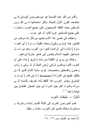 ‫. ﻭﺃﻗﺩﻡ ﻤﻥ ﺫﻜﺭ ﻫﺫﻩ ﺍﻟﺘﺴﻤﻴﺔ ﻫﻭ ﺩﻴﻭﺴﻘﻭﺭﻴﺩﺱ ﺍﻟﻴﻭﻨﺎﻨﻰ ﻓـﻰ‬
‫ﻤﻨﺘﺼﻑ ﺍﻟﻘﺭﻥ ﺍﻷﻭل ﻟﻠﻤﻴﻼﺩ ﻭﻜﺜﺭ ﺍﺴﺘﻌﻤﺎﻟﻬﺎ ﻓـﻰ ﺍﻟﻘـﺭﻭﻥ‬
‫ﺍﻟﻭﺴﻁﻰ ﺤﻴﺙ ﺃﻁﻠﻘﻪ ﺍﻟﻤﺴﻴﺤﻴﻭﻥ ﻋﻠﻰ ﺠﻤﻴﻊ ﺍﻟﻌﺭﺏ ﻭﺃﺤﻴﺎﻨـﺎ‬
            ‫ﻋﻠﻰ ﺠﻤﻴﻊ ﺍﻟﻤﺴﻠﻤﻴﻥ ﻋﺭﺒﺎ ﻜﺎﻨﻭﺍ ﺃﻡ ﻏﻴﺭ ﻋﺭﺏ .‬
‫ﻭﺍﺨﺘﻠﻑ ﻓﻰ ﺘﻔﺴﻴﺭ ﻫﺫﺍ ﺍﻷﺴﻡ ﻓﻤﻨﻬﻡ ﻤﻥ ﻗﺎل ﺇﻨﻪ ﻤﺭﻜﺏ ﻤﻥ‬
‫ﻜﻠﻤﺘﻴﻥ ﻫﻤﺎ )ﺴﺎﺭﻯ ﻭﻗﻴﻥ( ﻭﻤﻌﻨﺎﻩ ﺍﻟﻘﻴﻨﺔ ﺴـﺎﺭﺓ ) ﺃﻯ ﺍﻟﻌﺒـﺩ‬
‫ﺴﺎﺭﺓ ( ﺇﺸﺎﺭﺓ ﺇﻟﻰ ﺃﻥ ﻗﺴﻤﺎ ﻜﺒﻴﺭﺍ ﻤﻥ ﺍﻟﻌﺭﺏ ﻭﻫﻡ ﻤﻥ ﻨﺴـل‬
                     ‫ﹰ‬
   ‫ﺇﺴﻤﺎﻋﻴل ﻋﻠﻴﻬﻤﺎ ﺍﻟﺴﻼﻡ ﻴﻨﺘﻤﻭﻥ ﺇﻟﻰ ﻫﺎﺠﺭ ﺠﺎﺭﻴﺔ ﺇﺒﺭﺍﻫﻴﻡ .‬
‫ﻭﻫﻨﺎﻙ ﻤﻥ ﻴﺭﻯ ﺃﻥ ﺍﻟﻜﻠﻤﺔ ﻤﻥ ﻤﺎﺩﺓ ) ﺸﺭﻕ ( ﺒﻨﺎﺀ ﻋﻠﻰ ﺃﻥ‬
‫ﺍﻟﻌﺭﺏ ﻜﺎﻨﻭﺍ ﻴﺴﻜﻨﻭﻥ ﺸﺭﻗﻰ ﺃﺭﺽ ﺍﻟﻨﺒﻁ ﺃﻭ ﺸـﺭﻗﻰ ﻤـﺅﺍﺏ‬
‫ﻭﻋﻤﻭﻥ ﻭﻓﻠﺴﻁﻴﻥ ﻭﺨﺼﻭﺼﺎ ﻋﺭﺏ ﺒﺎﺩﻴﺔ ﺍﻟﺸﺎﻡ ﺍﻟﺫﻴﻥ ﻜـﺎﻥ‬
‫( ) ﺒﻨﻰ ﻗﺩﻡ ( ﺃﻯ ﺒﻨـﻭ‬   ‫‪Beneqadem‬‬   ‫ﻴﻁﻠﻕ ﻋﻠﻴﻬﻡ ﻓﻰ ﺍﻟﺘﻭﺭﺍﺓ )‬
‫ﺍﻟﻤﺸﺭﻕ ﻭﻴﻔﺴﺭ ﺁﺨﺭﻭﻥ ﻫﺫﺍ ﺍﻟﻠﻔﻅ ﺒﺄﻨﻪ ﺘﺤﺭﻴﻑ ﺒﺎﻟﻨﺴﺒﺔ ﺇﻟـﻰ‬
‫ﺴﺭﺍﺓ، ﻭﺍﻟﻤﺭﺍﺩ ﺃﻫل ﺠﺒل ﺍﻟﺴﺭﺍﻩ ﺃﻯ ﺠﺒل ﺍﻟﺤﺠﺎﺯ ﺍﻟﻔﺎﺼل ﺒﻴﻥ‬
                                            ‫(.‬   ‫)٢‬
                                                      ‫ﺘﻬﺎﻤﺔ ﻭﻨﺠﺩ‬
                                ‫ﺜﺎﻨﻴﺎ: - ﻁﺒﻘﺎﺕ ﺍﻟﻌﺭﺏ‬
                                               ‫ﹰ‬
                                               ‫ً‬
‫ﻗﺴﻡ ﺍﻟﻤﺅﺭﺨﻭﻥ ﺍﻟﻌﺭﺏ ﺇﻟﻰ ﺜﻼﺜﺔ ﺃﻗﺴﺎﻡ: ﺒﺎﺌﺩﺓ، ﻭﻋﺎﺭﺒﺔ، ﻭ‬
         ‫ﻤﺴﺘﻌﺭﺒﺔ ﻭﻫﻨﺎﻙ ﺘﻘﺴﻴﻡ ﺃﺨﺭ ﻟﻠﻌﺭﺏ: ﺒﺎﺌﺩﺓ، ﻭ ﺒﺎﻗﻴﺔ .‬

                          ‫)١( ﺃﺤﻤﺩ ﺃﺒﻭ ﺍﻟﻔﻀل، ﺹ ٧٢ – ٨٢ .‬
 