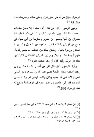 ‫ﺍﻟﺭﺴﻭل }‪ {‬ﻤﻥ ﺁﺫﺍﺨﺭ ﺤﺘﻰ ﻨﺯل ﺒﺄﻋﻠﻰ ﻤﻜﺔ، ﻭﻀﺭﺒﺕ ﻟـﻪ‬
                                                     ‫) ٤(‬
                                                            ‫ﻫﻨﺎﻙ ﻗﺒﺔ.‬
‫ﻭﻨﻬﻰ ﺍﻟﺭﺴﻭل }‪ {‬ﻋﻥ ﻗﺘﺎل ﺃﻫل ﻤﻜـﺔ ﺇﻻ ﻤـﻥ ﻗﺎﺘـل،‬
‫ﻭﺤﺩﺜﺕ ﻤﻨﺎﻭﺸﺎﺕ ﺒﻴﻥ ﺨﺎﻟﺩ ﺒﻥ ﺍﻟﻭﻟﻴﺩ ﻭﻤﺸﺭﻜﻰ ﻤﻜـﺔ ﺒﻘﻴـﺎﺩﺓ‬
‫ﺼﻔﻭﺍﻥ ﺒﻥ ﺃﻤﻴﺔ ﻭﺴﻬﻴل ﺒﻥ ﻋﻤﺭﻭ ﻭﻋﻜﺭﻤﺔ ﺒﻥ ﺃﺒﻰ ﺠﻬل ﻓﻰ‬
‫ﺠﻤﻊ ﻤﻥ ﻗﺭﻴﺵ ﺒﺎﻟﺨﻨﺩﻤﺔ ﺤﻴﺙ ﻤﻨﻌﻭﻩ ﻤﻥ ﺍﻟﺩﺨﻭل ﻭﺸـﻬﺭﻭﺍ‬
‫ﺍﻟﺴﻼﺡ ﻭﺭﻤﻭﺍ ﺒﺎﻟﻨﺒل. ﻭﺘﻤﻜﻥ ﺨﺎﻟﺩ ﻤﻥ ﺍﻟﺘﻐﻠﺏ ﻋﻠـﻴﻬﻡ ﻭﻗﺘـل‬
‫ﻤﻨﻬﻡ ﺃﺭﺒﻌﺔ ﻋﺸﺭ ﺭﺠﻼ. ﻭﻟﻡ ﻴﻠﻕ ﺍﻟﺠﻴﺵ ﺍﻹﺴﻼﻤﻰ ﻗﺘﺎﻻ ﻏﻴﺭ‬
    ‫ﹰ‬
            ‫) ٥(‬
                   ‫ﺨﺎﻟﺩ ﺒﻥ ﺍﻟﻭﻟﻴﺩ ﻭﻟﻬﺫﺍ ﻗﻴل ﺃﻥ ﻤﻜﺔ ﻓﺘﺤﺕ ﻋﻨﻭﺓ.‬
‫ﻭﺃﺭﺍﺩ ﺍﻟﺭﺴﻭل }‪ {‬ﻗﺘل ﻨﻔﺭ ﻤﻥ ﺃﻫـل ﻤﻜـﺔ ﺤﺘـﻰ ﻭﺍﻥ‬
‫ﻭﺠﺩﻭﺍ ﺘﺤﺕ ﺃﺴﺘﺎﺭ ﺍﻟﻜﻌﺒﺔ ﻤﻨﻬﻡ ﻋﺒﺩ ﺍﷲ ﺒﻥ ﺴـﻌﺩ ﺒـﻥ ﺃﺒـﻰ‬
‫ﺍﻟﺴﺭﺡ ﻷﻨﻪ ﻜﺎﻥ ﻗﺩ ﺃﺴﻠﻡ، ﻭﻜﺎﻥ ﻴﻜﺘﺏ ﺍﻟﻭﺤﻰ ﺜﻡ ﺍﺭﺘـﺩ ﺇﻟـﻰ‬
‫ﺍﻟﺸﺭﻙ، ﻓﻔﺭ ﺇﻟﻰ ﻋﺜﻤﺎﻥ ﺒﻥ ﻋﻔﺎﻥ ﺃﺨﻴﻪ ﻓﻰ ﺍﻟﺭﻀﺎﻋﺔ ﻭﺸﻔﻊ ﻟﻪ‬
                                         ‫) ٦(‬
                                                ‫ﻋﻨﺩ ﺍﻟﺭﺴﻭل }‪.{‬‬



‫)٤( ﺍﺒﻥ ﻫﺸﺎﻡ ٢/٨٢-٩٢ ، ﺍﺒﻥ ﺴﻌﺩ ٢/٦٣١ ، ﺍﺒﻥ ﻋﺒﺩ ﺍﻟﺒـﺭ ، ﺹ‬
                                                     ‫٨١٢‬
           ‫)٥( ﺍﺒﻥ ﺴﻌﺩ ١/٦٣١ ، ﺍﺒﻥ ﻋﺒﺩ ﺍﻟﺒﺭ، ﺹ ٨١٢ –٩١٢.‬
‫)٦( ﺍﺒﻥ ﻫﺸﺎﻡ ٤/٠٣ ، ﺍﻟﻁﺒﺭﻯ ٢/٠٦١ ، ﺍﺒﻥ ﻋﺒﺩ ﺍﻟﺒـﺭ، ﺹ ٩١٢ ،‬
                                    ‫ﺍﺒﻥ ﺍﻻﺜﻴﺭ ٢/٨٦١-٩٦١.‬
 