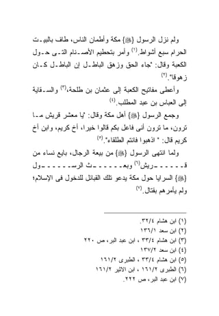 ‫ﻭﻟﻡ ﻨﺯل ﺍﻟﺭﺴﻭل }‪ {‬ﻤﻜﺔ ﻭﺃﻁﻤﺎﻥ ﺍﻟﻨﺎﺱ، ﻁﺎﻑ ﺒﺎﻟﺒﻴـﺕ‬
                                                  ‫) ١(‬
‫ﻭﺃﻤﺭ ﺒﺘﺤﻁﻴﻡ ﺍﻷﺼـﻨﺎﻡ ﺍﻟﺘـﻰ ﺤـﻭل‬                           ‫ﺍﻟﺤﺭﺍﻡ ﺴﺒﻊ ﺃﺸﻭﺍﻁ.‬
‫ﺍﻟﻜﻌﺒﺔ ﻭﻗﺎل: "ﺠﺎﺀ ﺍﻟﺤﻕ ﻭﺯﻫﻕ ﺍﻟﺒﺎﻁـل ﺇﻥ ﺍﻟﺒﺎﻁـل ﻜـﺎﻥ‬
                                                                   ‫) ٢(‬
                                                                          ‫ﺯﻫﻭﻗﺎ".‬
            ‫) ٣(‬
‫ﻭﺍﻟﺴـﻘﺎﻴﺔ‬          ‫ﻭﺃﻋﻁﻰ ﻤﻔﺎﺘﻴﺢ ﺍﻟﻜﻌﺒﺔ ﺇﻟﻰ ﻋﺜﻤﺎﻥ ﺒﻥ ﻁﻠﺤﺔ،‬
                                      ‫) ٤(‬
                                             ‫ﺇﻟﻰ ﺍﻟﻌﺒﺎﺱ ﺒﻥ ﻋﺒﺩ ﺍﻟﻤﻁﻠﺏ.‬
‫ﻭﺠﻤﻊ ﺍﻟﺭﺴﻭل }‪ {‬ﺃﻫل ﻤﻜﺔ ﻭﻗﺎل: "ﻴﺎ ﻤﻌﺸﺭ ﻗﺭﻴﺵ ﻤـﺎ‬
‫ﺘﺭﻭﻥ، ﻤﺎ ﺘﺭﻭﻥ ﺃﻨﻰ ﻓﺎﻋل ﺒﻜﻡ ﻗﺎﻟﻭﺍ ﺨﻴﺭﺍ، ﺃﺥ ﻜﺭﻴﻡ، ﻭﺍﺒﻥ ﺃﺥ‬
                             ‫) ٥(‬
                                    ‫ﻜﺭﻴﻡ ﻗﺎل: " ﺍﺫﻫﺒﻭﺍ ﻓﺎﻨﺘﻡ ﺍﻟﻁﻠﻘﺎﺀ".‬
‫ﻭﻟﻤﺎ ﺍﻨﺘﻬﻰ ﺍﻟﺭﺴﻭل }‪ {‬ﻤﻥ ﺒﻴﻌﺔ ﺍﻟﺭﺠﺎل، ﺒﺎﻴﻊ ﻨﺴﺎﺀ ﻤﻥ‬
                                                   ‫) ٦(‬
‫ـﻭل‬
  ‫ـﺙ ﺍﻟﺭﺴــــــ‬
              ‫ﻭﺒﻌــــــ‬                                   ‫ـﺭﻴﺵ‬
                                                             ‫ﻗــــــ‬
‫}‪ {‬ﺍﻟﺴﺭﺍﻴﺎ ﺤﻭل ﻤﻜﺔ ﻴﺩﻋﻭ ﺘﻠﻙ ﺍﻟﻘﺒﺎﺌل ﻟﻠﺩﺨﻭل ﻓﻰ ﺍﻹﺴﻼﻡ؛‬
                                                     ‫) ٧(‬
                                                            ‫ﻭﻟﻡ ﻴﺄﻤﺭﻫﻡ ﺒﻘﺘﺎل.‬


                                             ‫ﺍﺒﻥ ﻫﺸﺎﻡ ٤/٢٣.‬                   ‫)١(‬
                                             ‫ﺍﺒﻥ ﺴﻌﺩ ١/٦٣١‬                    ‫)٢(‬
                        ‫ﺍﺒﻥ ﻫﺸﺎﻡ ٤/٣٣ ، ﺍﺒﻥ ﻋﺒﺩ ﺍﻟﺒﺭ، ﺹ ٠٢٢‬                   ‫)٣(‬
                                             ‫ﺍﺒﻥ ﺴﻌﺩ ٢/٧٣١‬                    ‫)٤(‬
                            ‫ﺍﺒﻥ ﻫﺸﺎﻡ ٤/٣٣ ، ﺍﻟﻁﺒﺭﻯ ٢/١٦١‬                      ‫)٥(‬
                           ‫ﺍﻟﻁﺒﺭﻯ ٢/١٦١ ، ﺍﺒﻥ ﺍﻻﺜﻴﺭ ٢/١٦١‬                     ‫)٦(‬
                                      ‫ﺍﺒﻥ ﻋﺒﺩ ﺍﻟﺒﺭ، ﺹ ٢٢٢.‬                    ‫)٧ (‬
 