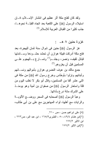‫ﻭﻟﻘﺩ ﻜﺎﻥ ﻟﻔﺘﺢ ﻤﻜﺔ ﺃﺜﺭ ﻋﻅﻴﻡ ﻓﻰ ﺍﻨﺘﺸﺎﺭ ﺍﻹﺴـﻼﻡ، ﻓـﺈﻥ‬
‫ﺍﺴﺘﻴﻼﺀ ﺍﻟﺭﺴﻭل }‪ {‬ﻋﻠﻰ ﺍﻟﻜﻌﺒﺔ ﺒﻌﺩ ﺍﺘﺠﺎﻩ ﺍﻟﻘﺒﻠـﺔ ﻨﺤﻭﻫـﺎ،‬
                  ‫) ٨(‬
                         ‫ﺠﺫﺏ ﻜﺜﻴﺭﺍ ﻤﻥ ﺍﻟﻘﺒﺎﺌل ﺍﻟﻌﺭﺒﻴﺔ ﻟﻺﺴﻼﻡ.‬
                                                   ‫ﹰ‬


                                              ‫ﻏﺯﻭﺓ ﺤﻨﻴﻥ ٨ ﻫـ :‬
‫ﻏﺯ ﺍﻟﺭﺴﻭل }‪ {‬ﺤﻨﻴﻥ ﻓﻰ ﺸﻭﺍل ﺴﻨﺔ ﺜﻤﺎﻥ ﻟﻠﻬﺠﺭﺓ، ﺒﻌﺩ‬
‫ﻓﺘﺢ ﻤﻜﺔ ﺃﺩﺭﻜﺕ ﻗﺒﻴﻠﺔ ﻫﻭﺍﺯﻥ ﺃﻥ ﺘﺤﺸﺩ ﺤﺸـﻭﺩﻫﺎ ﻭﺴـﺎﻨﺩﺘﻬﺎ‬
                               ‫) ١(‬
‫ﻭﺘﺴـﺎﺭﻉ ﺒـﺎﻟﻬﺠﻭﻡ ﻋﻠـﻰ‬                 ‫ﻗﺒﺎﺌل ﺜﻘﻴﻑ، ﻭﻨﺼﺭ، ﻭﺠﺸـﻡ‬
                                       ‫) ٢(‬
                                              ‫ﺍﻟﻤﺴﻠﻤﻴﻥ ﻗﺒل ﺃﻥ ﻴﻐﺯﻭﻫﻡ.‬
‫ﺠﻤﻊ ﻤﺎﻟﻙ ﺒﻥ ﻋﻭﻑ ﺍﻟﻨﻀﺭﻯ ﻫﻭﺍﺯﻥ ﺒﺄﻤﻭﺍﻟﻬﻡ ﻭﻨﺴـﺎﺌﻬﻡ‬
‫ﻭﺃﺒﻨﺎﺌﻬﻡ ﻭﻨﺯﻟﻭﺍ ﺒﺄﻭﻁﺎﺱ ﻭﺨﺭﺝ ﺭﺴﻭل ﺍﷲ }‪ {‬ﻤﻥ ﻤﻜﺔ ﻓﻰ‬
‫ﺍﺜﻨﻰ ﻋﺸﺭ ﺃﻟﻔﺎ ﻤﻥ ﺍﻟﻤﺴﻠﻤﻴﻥ، ﻭﻗﺎل ﺃﺒﻭ ﺒﻜﺭ ﻻ ﻨﻐﻠﺏ ﺍﻟﻴﻭﻡ ﻤﻥ‬
‫ﻗﻠﺔ ﻭﺍﺴﺘﻌﺎﺭ ﺍﻟﺭﺴﻭل }‪ {‬ﻤﻥ ﺼﻔﻭﺍﻥ ﺒﻥ ﺃﻤﻴﺔ ﻭﻫﻭ ﻴﻭﻤﺌـﺫ‬
                                  ‫ﻋﻠﻰ ﺍﻟﺸﺭﻙ ﻤﺎﺌﺔ ﺩﺭﻉ ﺒﺄﺩﺍﺘﻬﺎ.‬
‫ﻭﻋﺒﺄ ﺍﻟﺭﺴﻭل }‪ {‬ﺃﺼﺤﺎﺒﻪ ﻓﻰ ﺍﻟﺴﺤﺭ ﻭﻭﻀـﻊ ﺍﻷﻟﻭﻴـﺔ‬
‫ﻭﺍﻟﺭﺍﻴﺎﺕ ﻤﻊ ﺃﻫﻠﻬﺎ، ﻟﻭﺍﺀ ﺍﻟﻤﻬﺎﺠﺭﻴﻥ ﻤﻊ ﻋﻠﻰ ﺒﻥ ﺃﺒﻰ ﻁﺎﻟﺏ،‬

                           ‫)٨( ﻋﻠﻰ ﺍﺒﺭﺍﻫﻴﻡ ﺤﺴﻥ ، ﺹ ٠١٢.‬
‫)١(ﺍﺒﻥ ﻫﺸﺎﻡ ٤/٩٤-٠٥ ، ﺍﻟﻁﺒﺭﻯ٢/٥٦١ ، ﺍﺒﻥ ﻋﺒﺩ ﺍﻟﺒﺭ، ﺹ٣٢٢ ،‬
                                         ‫ﺍﺒﻥ ﺍﻻﺜﻴﺭ ٢/٧٧١‬
                                       ‫)٢(ﺍﺒﻥ ﺍﻻﺜﻴﺭ ٢/٧٧١‬
 