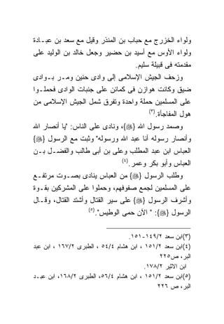 ‫ﻭﻟﻭﺍﺀ ﺍﻟﺨﺯﺭﺝ ﻤﻊ ﺤﺒﺎﺏ ﺒﻥ ﺍﻟﻤﻨﺫﺭ ﻭﻗﻴل ﻤﻊ ﺴﻌﺩ ﺒﻥ ﻋﺒـﺎﺩﺓ‬
‫ﻭﻟﻭﺍﺀ ﺍﻷﻭﺱ ﻤﻊ ﺃﺴﻴﺩ ﺒﻥ ﺤﻀﻴﺭ ﻭﺠﻌل ﺨﺎﻟﺩ ﺒﻥ ﺍﻟﻭﻟﻴﺩ ﻋﻠﻰ‬
                                            ‫ﻤﻘﺩﻤﺘﻪ ﻓﻰ ﻗﺒﻴﻠﺔ ﺴﻠﻴﻡ.‬
‫ﻭﺯﺤﻑ ﺍﻟﺠﻴﺵ ﺍﻹﺴﻼﻤﻰ ﺇﻟﻰ ﻭﺍﺩﻯ ﺤﻨﻴﻥ ﻭﻤـﺭ ﺒـﻭﺍﺩﻯ‬
‫ﻀﻴﻕ ﻭﻜﺎﻨﺕ ﻫﻭﺍﺯﻥ ﻓﻰ ﻜﻤﺎﺌﻥ ﻋﻠﻰ ﺠﻨﺒﺎﺕ ﺍﻟﻭﺍﺩﻯ ﻓﺤﻤﻠـﻭﺍ‬
‫ﻋﻠﻰ ﺍﻟﻤﺴﻠﻤﻴﻥ ﺤﻤﻠﺔ ﻭﺍﺤﺩﺓ ﻭﺘﻔﺭﻕ ﺸﻤل ﺍﻟﺠﻴﺵ ﺍﻹﺴﻼﻤﻰ ﻤﻥ‬
                                                 ‫) ٣(‬
                                                        ‫ﻫﻭل ﺍﻟﻤﻔﺎﺠﺄﺓ.‬
‫ﻭﺼﻤﺩ ﺭﺴﻭل ﺍﷲ }‪ ،{‬ﻭﻨﺎﺩﻯ ﻋﻠﻰ ﺍﻟﻨﺎﺱ: "ﻴﺎ ﺃﻨﺼﺎﺭ ﺍﷲ‬
‫ﻭﺃﻨﺼﺎﺭ ﺭﺴﻭﻟﻪ ﺃﻨﺎ ﻋﺒﺩ ﺍﷲ ﻭﺭﺴﻭﻟﻪ" ﻭﺜﺒﺕ ﻤﻊ ﺍﻟﺭﺴﻭل }‪{‬‬
‫ﺍﻟﻌﺒﺎﺱ ﺍﺒﻥ ﻋﺒﺩ ﺍﻟﻤﻁﻠﺏ ﻭﻋﻠﻰ ﺒﻥ ﺃﺒﻰ ﻁﺎﻟﺏ ﻭﺍﻟﻔﻀـل ﺒـﻥ‬
                                   ‫) ٤(‬
                                          ‫ﺍﻟﻌﺒﺎﺱ ﻭﺃﺒﻭ ﺒﻜﺭ ﻭﻋﻤﺭ.‬
‫ﻭﻁﻠﺏ ﺍﻟﺭﺴﻭل }‪ {‬ﻤﻥ ﺍﻟﻌﺒﺎﺱ ﻴﻨﺎﺩﻯ ﺒﺼـﻭﺕ ﻤﺭﺘﻔـﻊ‬
‫ﻋﻠﻰ ﺍﻟﻤﺴﻠﻤﻴﻥ ﻟﺠﻤﻊ ﺼﻔﻭﻓﻬﻡ، ﻭﺤﻤﻠﻭﺍ ﻋﻠﻰ ﺍﻟﻤﺸﺭﻜﻴﻥ ﺒﻘـﻭﺓ‬
‫ﻭﺃﺸﺭﻑ ﺍﻟﺭﺴﻭل }‪ {‬ﻋﻠﻰ ﺴﻴﺭ ﺍﻟﻘﺘﺎل ﻭﺃﺸﺘﺩ ﺍﻟﻘﺘﺎل، ﻭﻗـﺎل‬
                    ‫) ٥(‬
                           ‫ﺍﻟﺭﺴﻭل }‪ " :{‬ﺍﻵﻥ ﺤﻤﻰ ﺍﻟﻭﻁﻴﺱ".‬

                                  ‫)٣(ﺍﺒﻥ ﺴﻌﺩ ٢/٩٤١-١٥١.‬
‫)٤(ﺍﺒﻥ ﺴﻌﺩ ٢/١٥١ ، ﺍﺒﻥ ﻫﺸﺎﻡ ٤/٤٥ ، ﺍﻟﻁﺒﺭﻯ ٢/٧٦١ ، ﺍﺒﻥ ﻋﺒﺩ‬
                                              ‫ﺍﻟﺒﺭ، ﺹ٥٢٢‬
                                         ‫ﺍﺒﻥ ﺍﻻﺜﻴﺭ ٢/٨٧١.‬
‫)٥(ﺍﺒﻥ ﺴﻌﺩ ٢/١٥١ ، ﺍﺒﻥ ﻫﺸﺎﻡ ٤/٦٥، ﺍﻟﻁﺒﺭﻯ ٢/٨٦١، ﺍﺒﻥ ﻋﺒـﺩ‬
                                             ‫ﺍﻟﺒﺭ، ﺹ ٦٢٢‬
 